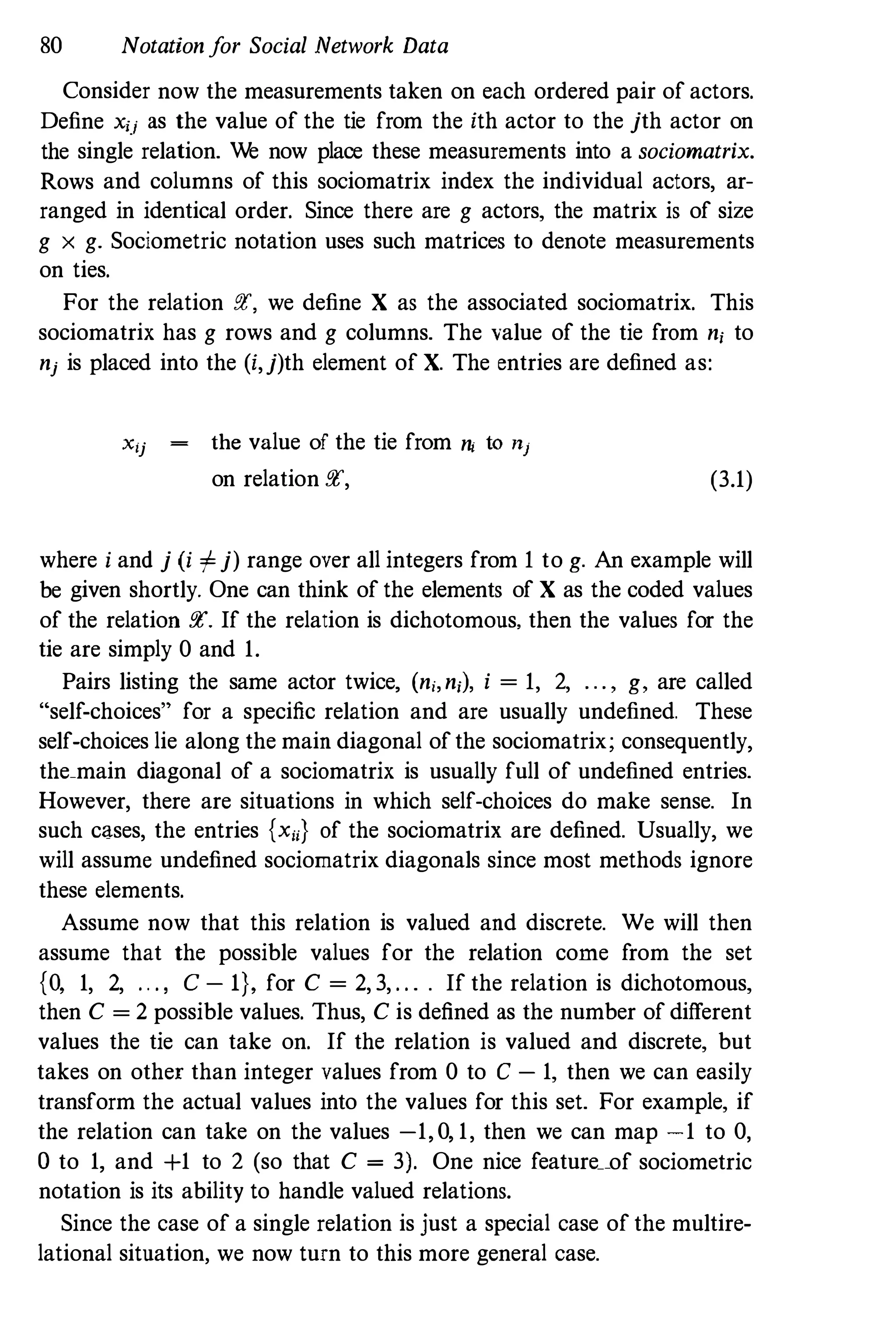 80 Notationfor Social Network Data
Consider now the measurements taken on each ordered pair of actors.
Define xij as the value of the tie from the ith actor to the jth actor on
the single relation. We now place these measurements into a sociornatrix.
Rows and columns of this soeiomatrix index the individual actors, ar­
ranged in identical order. Since there are g actors, the matrix is of size
g x g. Sociometric notation uses such matrices to denote measurements
on ties.
For the relation f!C, we define X as the associated sociomatrix. This
sociomatrix has g rows and g columns. The value of the tie from n; to
nj is placed into the (i,j)th element of X. The entries are defined as:
Xij the value of the tie from ni to nj
on relation !!l', (3.1)
where i and j (i '"j) range over all integers from 1 to g. An example will
be given shortly. One can think of the elements of X as the coded values
of the relation f!C. If the relation is dichotomous, then the values for the
tie are simply 0 and 1.
Pairs listing the same actor twice, (n;,n;), i = 1, 2, . . . , g, are called
"self-choices" for a specific relation and are usually undefined. These
self-choices lie along the main diagonal of the sociomatrix; consequently,
the_main diagonal of a sociomatrix is usually full of undefined entries.
However, there are situations in which self-choices do make sense. In
such cases, the entries {xu} of the sociomatrix are defined. Usually, we
will assume undefined sociomatrix diagonals since most methods ignore
these elements.
Assume now that this relation is valued and discrete. We will then
assume that the possible values for the relation corne from the set
{O, 1, 2, . . . , c - I}, for C = 2, 3, . . . . If the relation is dichotomous,
then C = 2 possible values. Thus, C is defined as the number of different
values the tie can take on. If the relation is valued and discrete, but
takes on other than integer values from 0 to C - 1, then we can easily
transform the actual values into the values for this set. For example, if
the relation can take on the values -1, 0, 1, then we can map -1 to 0,
o to 1, and +1 to 2 (so that C = 3). One nice feature__of sociometric
notation is its ability to handle valued relations.
Since the ease of a single relation is just a special ease of the multire­
lational situation, we now turn to this more general ease.
 