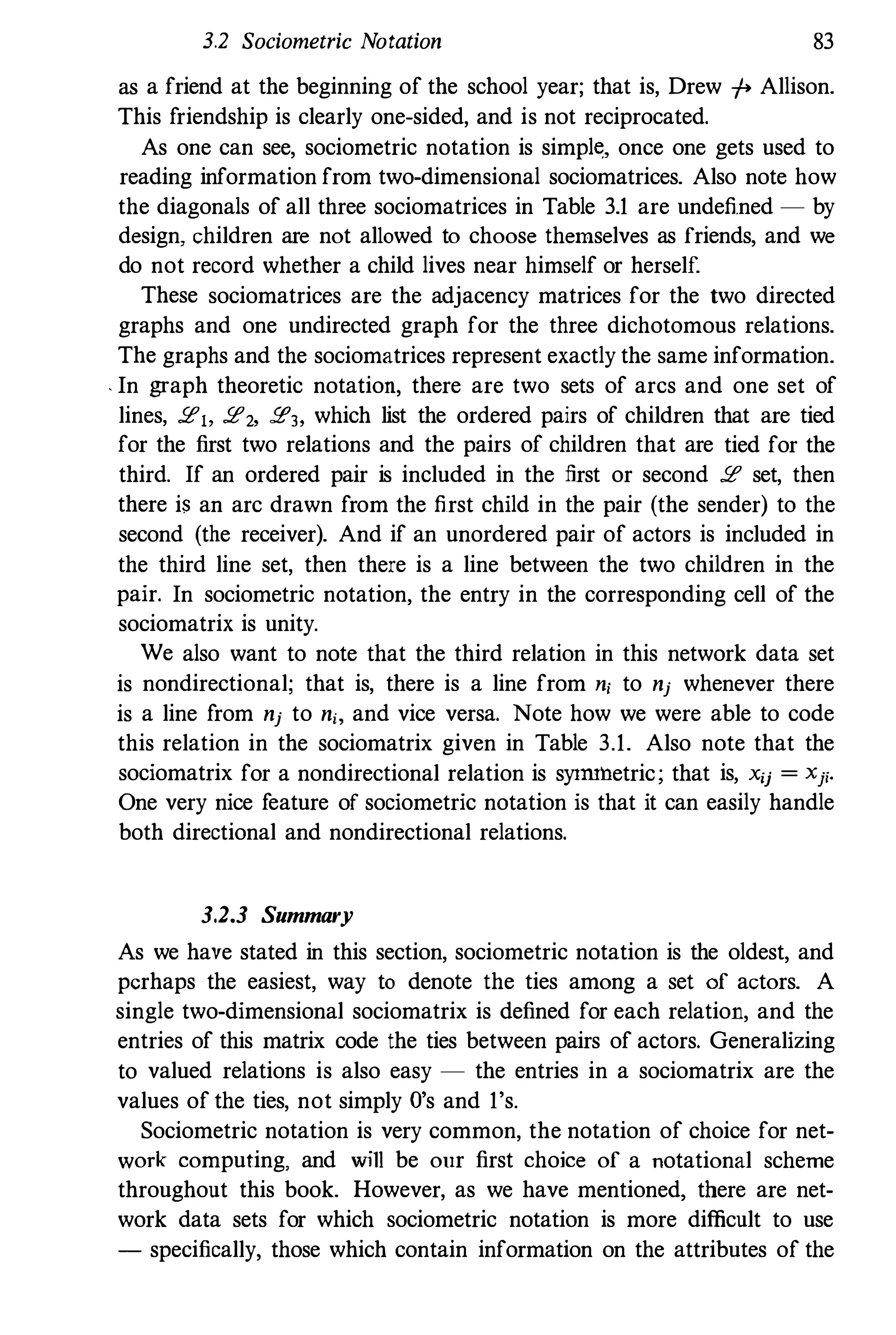 3.2 Sociometric Notation 83
as a friend at the beginning of the school year; that is, Drew -/-> Allison.
This friendship is clearly one-sided, and is not reciprocated.
As one can see, sociometric notation is simple:, once one gets used to
reading information from two-dimensional sociomatrices. Also note how
the diagonals of all three sociomatrices in Table 3.1 are undefined - by
design, children are not allowed to choose themselves as friends, and we
do not record whether a child lives near himself or herself.
These sociomatrices are the adjacency matrices for the two directed
graphs and one undirected graph for the three dichotomous relations.
The graphs and the sociomatrices represent exactly the same information.
. In graph theoretic notation, there are two sets of arcs and one set of
lines, !l!1> !l!2, !l!3, which list the ordered pairs of children that are tied
for the first two relations and the pairs of children that are tied for the
third. If an ordered pair is included in the first or second !l! set, then
there is an arc drawn from the first child in the pair (the sender) to the
second (the receiver). And if an unordered pair of actors is included in
the third line set, then there is a line between the two children in the
pair. In sociometric notation, the entry in the corresponding cell of the
sociomatrix is unity.
We also want to note that the third relation in this network data set
is nondirectional; that is, there is a line from n, to nj whenever there
is a line from nj to n" and vice versa. Note how we were able to code
this relation in the sociomatrix given in Table 3.1. Also note that the
sociomatrix for a nondirectional relation is syl111hetric; that is, xij = Xji.
One very nice feature of sociometric notation is that it can easily handle
both directional and nondirectional relations.
3.2.3 Summary
As we have stated in this section, sociometric notation is the oldest, and
perhaps the easiest, way to denote the ties among a set of actors. A
single two-dimensional sociomatrix is defined for each relation, and the
entries of this matrix code the ties between pairs of actors. Generalizing
to valued relations is also easy - the entries in a sociomatrix are the
values of the ties, not simply O's and 1's.
Sociometric notation is very common, the notation of choice for net­
work computing, and will be our first choice of a notational scheme
throughout this book. However, as we have mentioned, there are net­
work data sets for which sociometric notation is more difficult to use
- specifically, those which contain information on the attributes of the
 