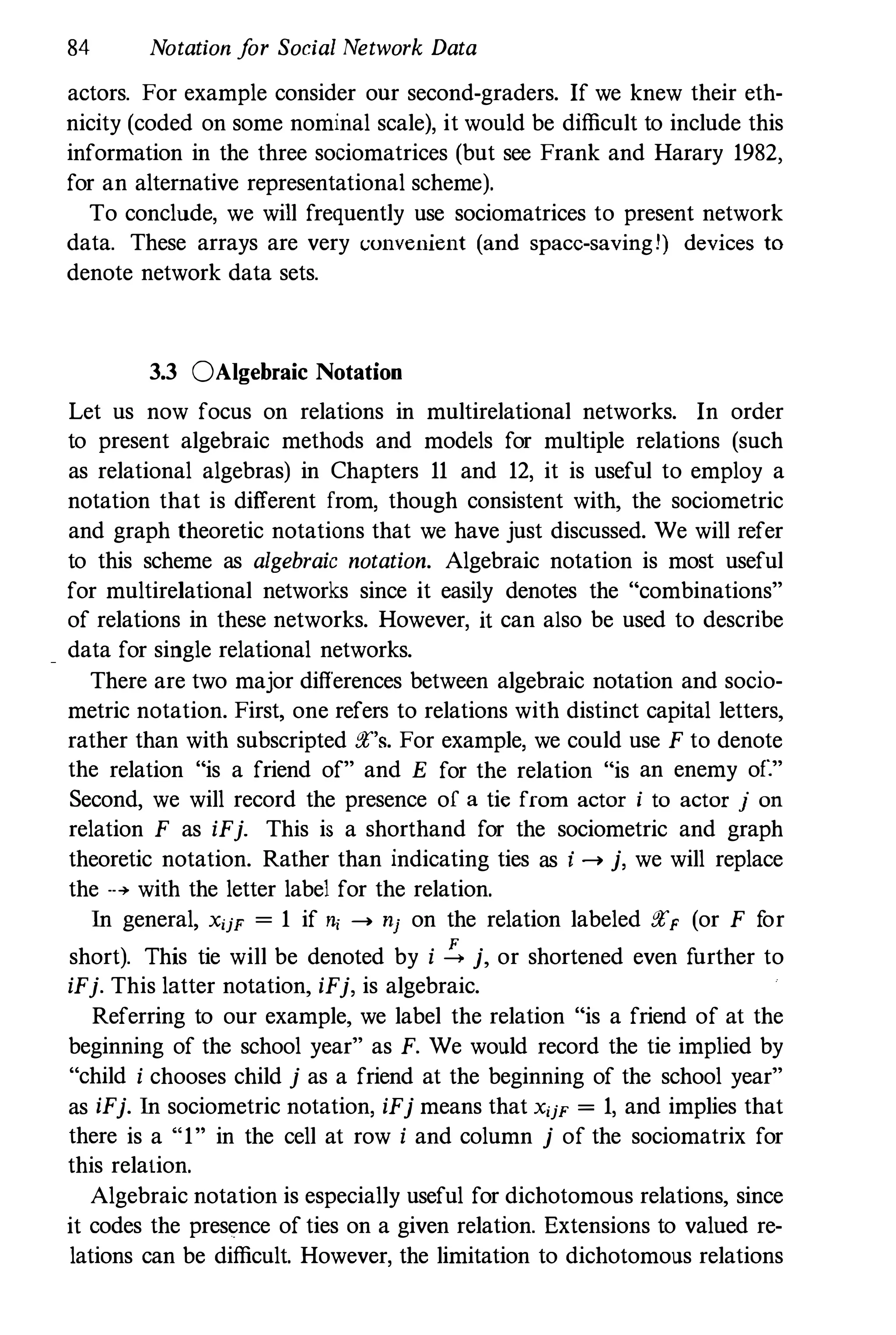 84 Notation f
or Social Network Data
actors. For example consider onr second-graders. If we knew their eth­
nicity (coded on some nominal scale), it would be difficult to include this
information in the three sociomatrices (but see Frank and Harary 1982,
for an alternative representational scheme).
To conclude, we will frequently use sociomatrices to present network
data. These arrays are very (;unvenient (and space-savingl) devices to
denote network data sets.
3.3 0Algebraic Notation
Let us now focus on relations in multirelational networks. In order
to present algebraic methods and models for multiple relations (such
as relational algebras) in Chapters 11 and 12, it is useful to employ a
notation that is different from, though consistent with, the sociometric
and graph theoretic notations that we have just discussed. We will refer
to this scheme as algebraic notation. Algebraic notation is most useful
for multirelational networks since it easily denotes the "combinations"
of relations in these networks. However, it can also be used to describe
data for single relational networks.
There are two major differences between algebraic notation and socio­
metric notation. First, one refers to relations with distinct capital letters,
rather than with subscripted ft's. For example, we could use F to denote
the relation "is a friend of" and E for the relation "is an enemy of."
Second, we will record the presence of a tie from actor i to actor j on
relation F as iFj. This is a shorthand for the sociometric and graph
theoretic notation. Rather than indicating ties as i ..... j, we will replace
the ..... with the letter label for the relation.
In general, X'jF = 1 if ", ..... nj on the relation labeled ftF (or F f
or
short). This tie will be denoted by i !., j, or shortened even further to
iFj. This latter notation, iFj, is algebraic.
Referring to our example, we label the relation "is a friend of at the
beginning of the school year" as F. We would record the tie implied by
"child i chooses child j as a friend at the beginning of the school year"
as iFj. In sociometric notation, iFj means that X'jF = 1, and implies that
there is a "1" in the cell at row i and column j of the sociomatrix for
this relation.
Algebraic notation is especially useful for dichotomous relations, since
it codes the presence of ties on a given relation. Extensions to valued re­
lations can be difficult. However, the limitation to dichotomous relations
 