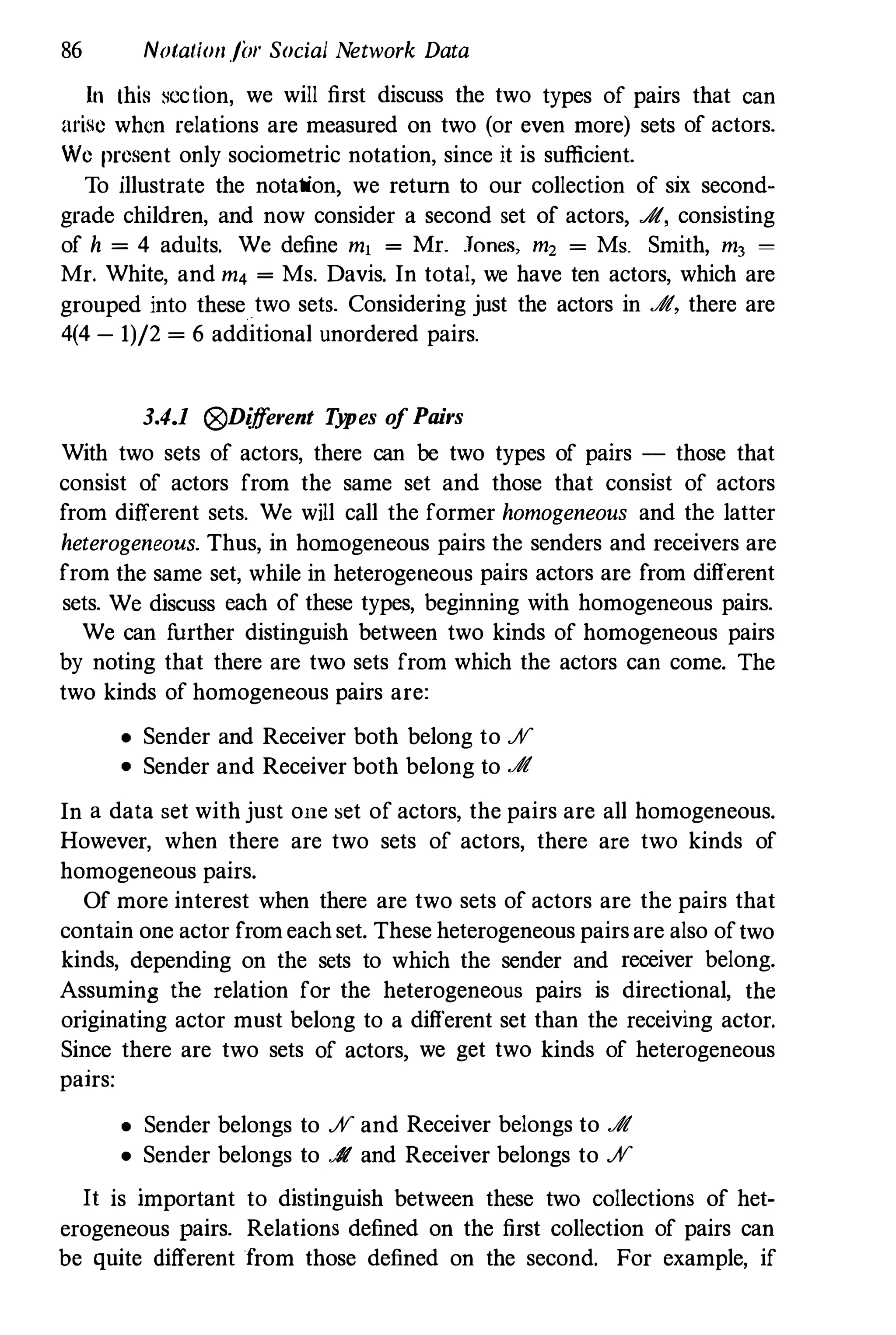 86 Notatio/l./il/' Social Network Data
In Ihis seclion, we will first discuss the two types of pairs that can
arise when relations are measured on two (or even more) sets of actors.
We present only sociometric notation, since it is sufficient.
To illustrate the notation, we return to our collection of six second­
grade children, and now consider a second set of actors, .A, consisting
of h = 4 adults. We define mj = Mr. .Tones, m2 = Ms. Smith, m, =
Mr. White, and m4 = Ms. Davis. In total, we have ten actors, which are
grouped into these two sets. Considering just the actors in Jft, there are
4(4 - 1)/2 = 6 additional unordered pairs.
3.4.1 (j9Dijf
erent T
y
pes o
f Pairs
With two sets of actors, there can be two types of pairs - those that
consist of actors from the same set and those that consist of actors
from different sets. We will call the former homogeneous and the latter
heterogeneous. Thus, in homogeneous pairs the senders and receivers are
from the same set, while in heterogeneous pairs actors are from different
sets. We discuss each of these types, beginning with homogeneous pairs.
We can f
urther distinguish between two kinds of homogeneous pairs
by noting that there are two sets from which the actors can come. The
two kinds of homogeneous pairs are:
• Sender and Receiver both belong to %
• Sender and Receiver both belong to Jft
In a data set with just one set of actors, the pairs are all homogeneous.
However, when there are two sets of actors, there are two kinds of
homogeneous pairs.
Of more interest when there are two sets of actors are the pairs that
contain one actor from each set. These heterogeneous pairs are also oftwo
kinds, depending on the sets to which the sender and receiver belong.
Assuming the relation for the heterogeneous pairs is directional, the
originating actor must belong to a different set than the receiving actor.
Since there are two sets of actors, we get two kinds of heterogeneous
pairs:
• Sender belongs to % and Receiver belongs to Jft
• Sender belongs to Jft and Receiver belongs to %
It is important to distinguish between these two collections of het­
erogeneous pairs. Relations defined on the first collection of pairs can
be quite different from those defined on the second. For example, if
 