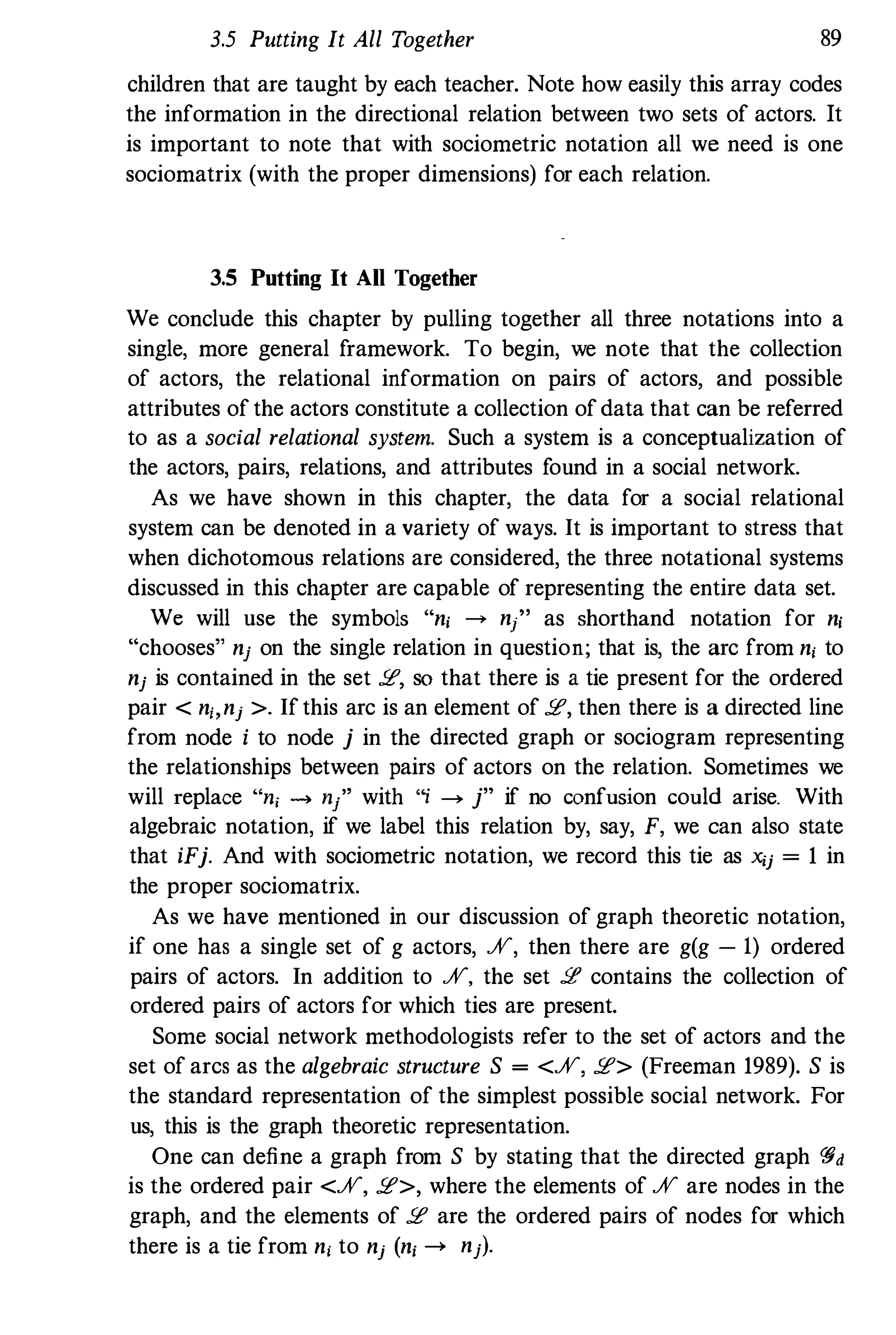 3.5 Putting It All Together 89
children that are taught by each teacher. Note how easily this array codes
the information in the directional relation between two sets of actors. It
is important to note that with sociometric notation all we need is one
sociomatrix (with the proper dimensions) for each relation.
3.5 Putting It All Together
We conclude this chapter by pulling together all three notations into a
single, more general framework. To begin, we note that the collection
of actors, the relational information on pairs of actors, and possible
attributes ofthe actors constitute a collection ofdata that can be referred
to as a social relational system. Such a system is a conceptualization of
the actors, pairs, relations, and attributes found in a social network.
As we have shown in this chapter, the data for a social relational
system can be denoted in a variety of ways. It is important to stress that
when dichotomous relations are considered, the three notational systems
discussed in this chapter are capable of representing the entire data set.
We will use the symbols "ni ----7 n/, as shorthand notation for ni
"chooses" nj on the single relation in question; that is, the arc from n, to
nj is contained in the set !.E, sO that there is a tie present for the ordered
pair < n" nj >. Ifthis arc is an element of !.E, then there is a directed line
from node i to node j in the directed graph or sociogram representing
the relationships between pairs of actors on the relation. Sometimes we
will replace "ni -4 n/' with "j � j" if no confusion could arise. With
algebraic notation, if we label this relation by, say, F, we can also state
that iFj. And with sociometric notation, we record this tie as xij = 1 in
the proper sociomatrix.
As we have mentioned in our discussion of graph theoretic notation,
if one has a single set of g actors, %, then there are g(g - 1) ordered
pairs of actors. In addition to %, the set !.E contains the collection of
ordered pairs of actors for which ties are present.
Some social network methodologists refer to the set of actors and the
set of arcs as the algebraic structure S = <%, !.E> (Freeman 1989). S is
the standard representation of the simplest possible social network. For
us, this is the graph theoretic representation.
One can define a graph from S by stating that the directed graph C§d
is the ordered pair <%, !.E>, where the elements of % are nodes in the
graph, and the elements of !.E are the ordered pairs of nodes for which
there is a tie from n, to nj (n, --> nj).
 