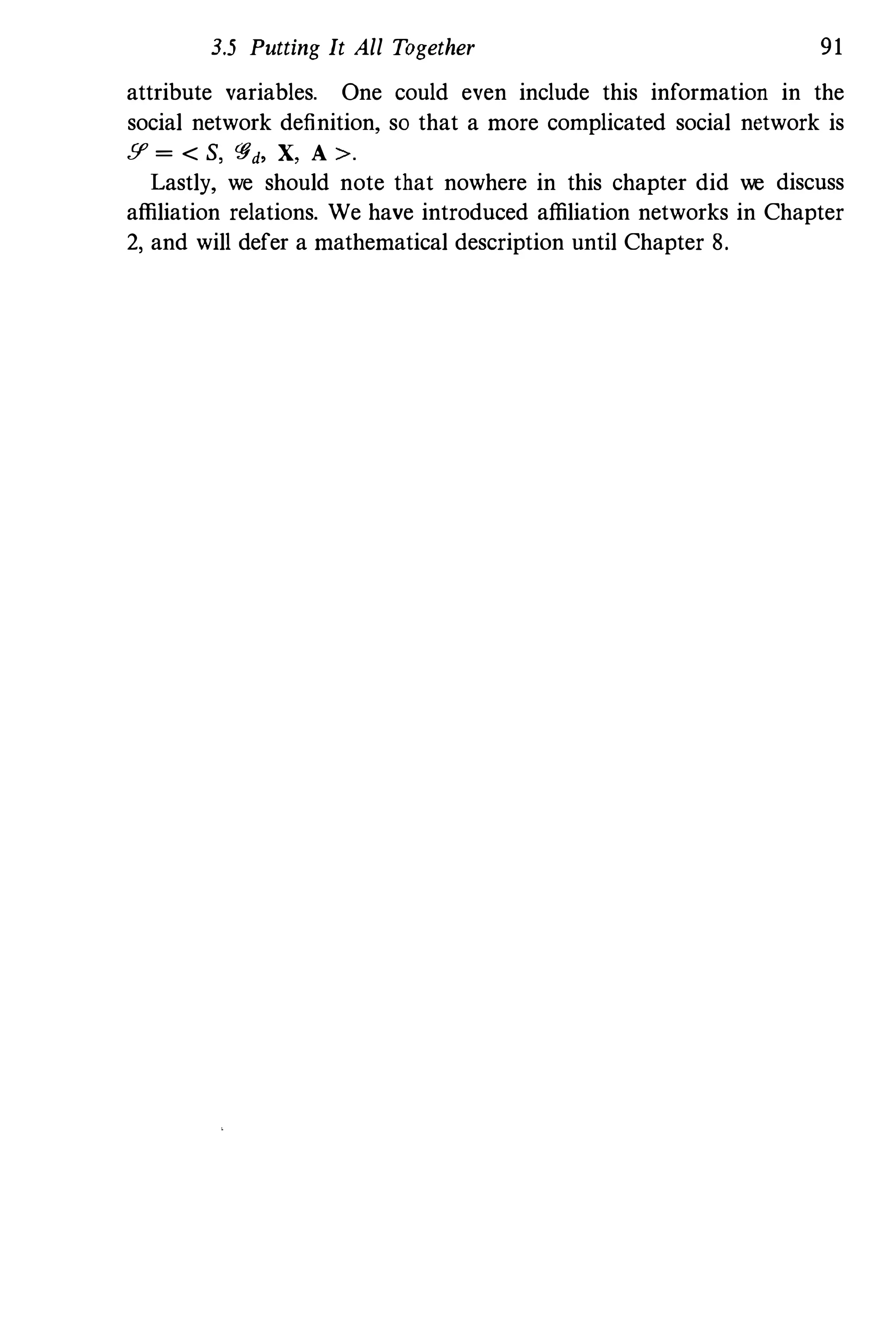 3.5 Putting It All Together 91
attribute variables. One could even include this information in the
social network definition, so that a more complicated social network is
!I' = < S, '#d, X, A >.
Lastly, we should note that nowhere in this chapter did we discuss
affiliation relations. We have introduced affiliation networks in Chapter
2, and will defer a mathematical description until Chapter 8.
 