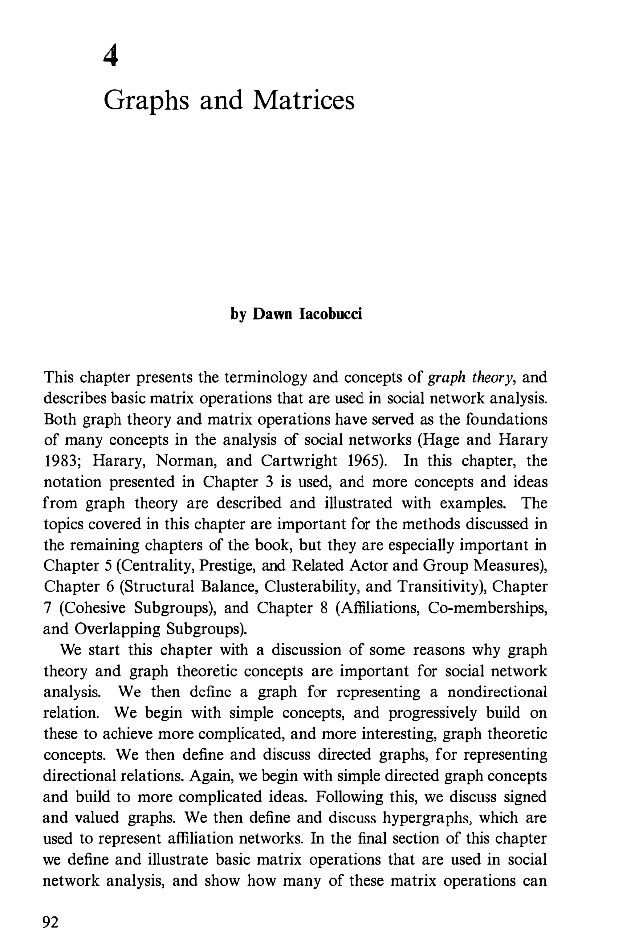4
Graphs and Matrices
by Dawn Iacobucci
This chapter presents the terminology and concepts of graph theory, and
describes basic matrix operations that are used in social network analysis.
Both graph theory and matrix operations have served as the foundations
of many concepts in the analysis of social networks (Hage and Harary
1983; Harary, Norman, and Cartwright 1965). In this chapter, the
notation presented in Chapter 3 is used, and more concepts and ideas
from graph theory are described and illustrated with examples. The
topics covered in this chapter are important for the methods discussed in
the remaining chapters of the book, but they are especially important in
Chapter 5 (Centrality, Prestige, and Related Actor and Group Measures),
Chapter 6 (Structural Balance, Clusterability, and Transitivity), Chapter
7 (Cohesive Subgroups), and Chapter 8 (Affiliations, Co-memberships,
and Overlapping Subgroups).
We start this chapter with a discussion of some reasons why graph
theory and graph theoretic concepts are important for social network
analysis. We then define a graph for representing a nondirectional
relation. We begin with simple concepts, and progressively build on
these to achieve more complicated, and more interesting, graph theoretic
concepts. We then define and discuss directed graphs, for representing
directional relations. Again, we begin with simple directed graph concepts
and build to more complicated ideas. Following this, we discuss signed
and valued graphs. We then define and discuss hypergraphs, which are
used to represent affiliation networks. In the final section of this chapter
we define and illustrate basic matrix operations that are used in social
network analysis, and show how many of these matrix operations can
92
 