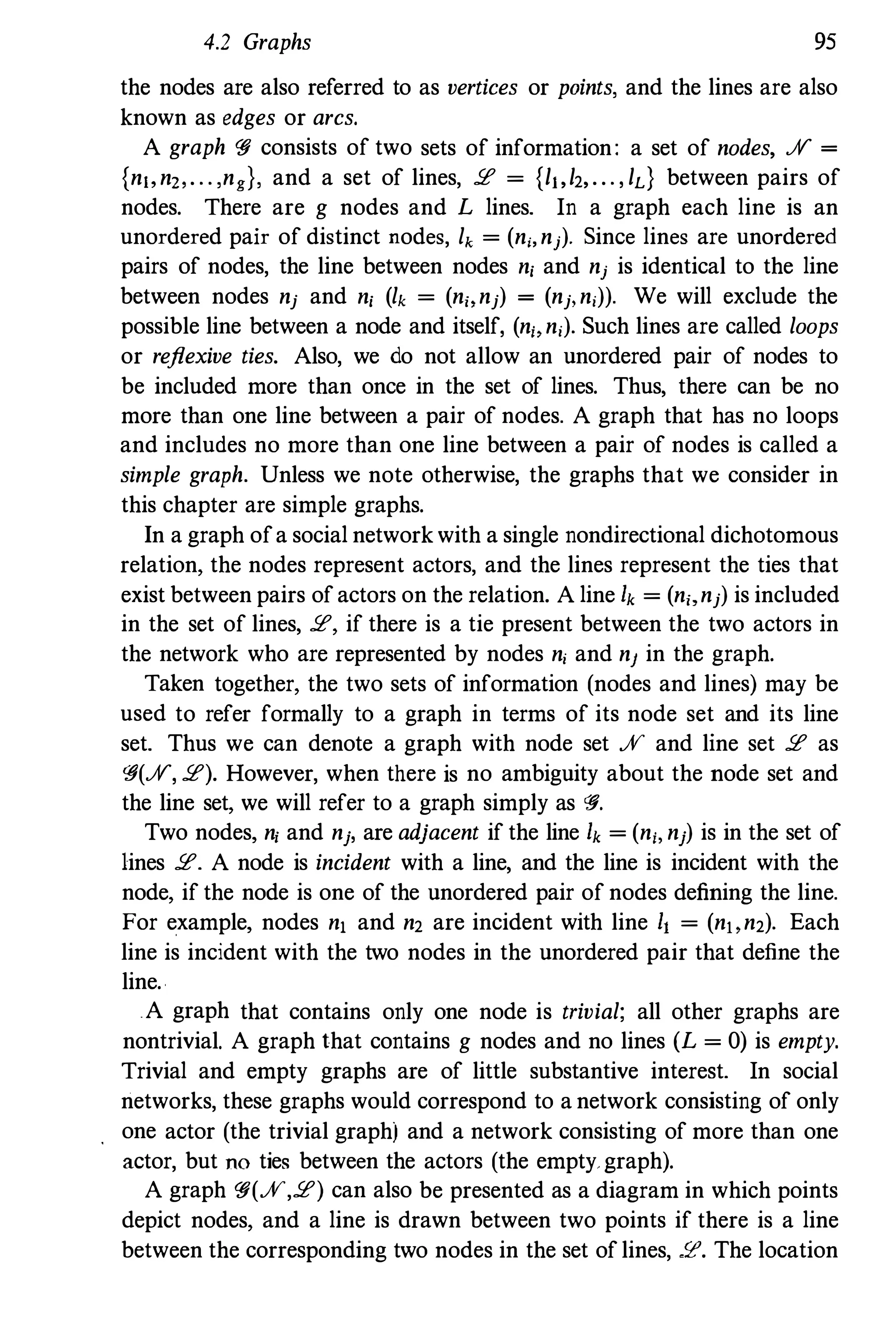 4.2 Graphs 95
the nodes are also referred to as vertices or points, and the lines are also
known as edges or arcs.
A graph '!J consists of two sets of information: a set of nodes, JV =
{n"n" . . . ,ng}, and a set of lines, !E = {/,,/2,... , /d between pairs of
nodes. There are g nodes and L lines. In a graph each line is an
unordered pair of distinct nodes, lk = (ni,nj). Since lines are unordered
pairs of nodes, the line between nodes n, and nj is identical to the line
between nodes nj and n, (lk = (n" nj) = (nj,n,)). We will exclude the
possible line between a node and itself, (n" n,). Such lines are called loops
or reflexive ties. Also, we do not allow an unordered pair of nodes to
be included more than once in the set of lines. Thus, there can be no
more than one line between a pair of nodes. A graph that has no loops
and includes no more than one line between a pair of nodes is called a
simple graph. Unless we note otherwise, the graphs that we consider in
this chapter are simple graphs.
In a graph ofa social network with a single nondirectional dichotomous
relation, the nodes represent actors, and the lines represent the ties that
exist between pairs of actors on the relation. A line Ik = (n" nj) is included
in the set of lines, !E, if there is a tie present between the two actors in
the network who are represented by nodes n, and nJ in the graph.
Taken together, the two sets of information (nodes and lines) may be
used to refer formally to a graph in terms of its node set and its line
set. Thus we can denote a graph with node set JV and line set !E as
'!J(JV, !E). However, when there is no ambiguity about the node set and
the line set, we will refer to a graph simply as '!J.
Two nodes, ni and nj, are adjacent if the line Ik = (n" nj) is in the set of
lines !E. A node is incident with a line, and the line is incident with the
node, if the node is one of the unordered pair of nodes defining the line.
For example, nodes n, and n2 are incident with line I, = (n" n2). Each
line is incident with the two nodes in the unordered pair that define the
line.
A graph that contains only one node is trivial: all other graphs are
nontrivial. A graph that contains g nodes and no lines (L = 0) is empty.
Trivial and empty graphs are of little substantive interest. In social
networks, these graphs would correspond to a network consisting of only
one actor (the trivial graph) and a network consisting of more than one
actor, but no ties between the actors (the empty. graph).
A graph '!J(JV,!E) can also be presented as a diagram in which points
depict nodes, and a line is drawn between two points if there is a line
between the corresponding two nodes in the set of lines, !E. The location
 