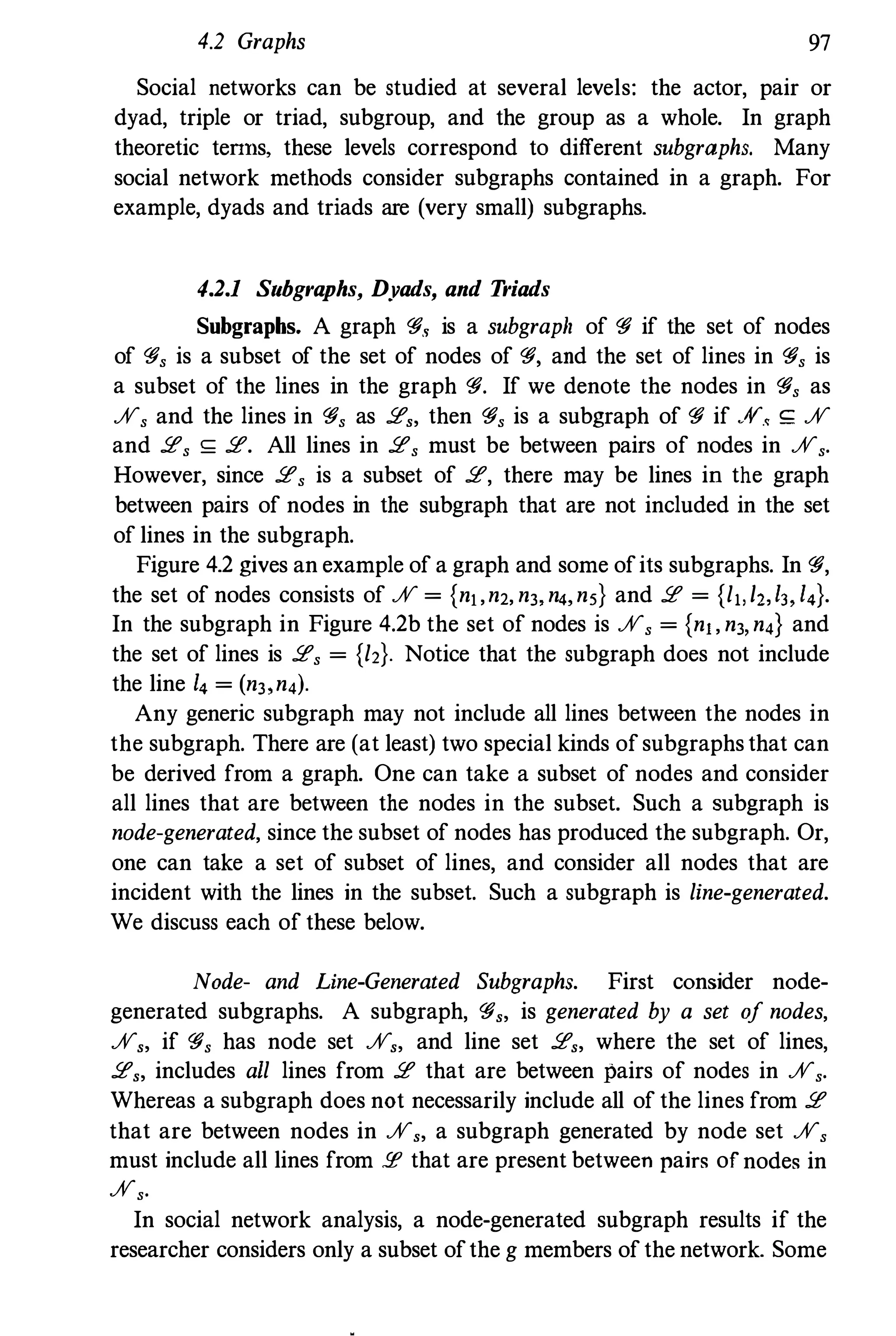 4.2 Graphs 97
Social networks can be studied at several levels: the actor, pair or
dyad, triple or triad, subgroup, and the group as a whole. In graph
theoretic teTIns, these levels correspond to different subgraphs. Many
social network methods consider subgraphs contained in a graph. For
example, dyads and triads are (very small) subgraphs.
4.2.1 Subgraphs, Dyads, and T
riads
Subgraphs. A graph 'fi., is a subgraph of 'fi if the set of nodes
of 'fi, is a subset of the set of nodes of 'fi, and the set of lines in 'fi, is
a subset of the lines in the graph 'fi. If we denote the nodes in 'fi, as
%, and the lines in 'fi, as 2" then 'fi, is a subgraph of 'fi if .,v.< <;: %
and 2, <;: 2. All lines in 2, must be between pairs of nodes in %,.
However, since 2, is a subset of 2, there may be lines in the graph
between pairs of nodes in the subgraph that are not included in the set
of lines in the subgraph.
Figure 4.2 gives an example of a graph and some ofits subgraphs. In 'fi,
the set of nodes consists of % = {nj,n2, n" n" n5} and 2 = {l,,/Z,I" I,}.
In the subgraph in Figure 4.2b the set of nodes is %, = {nj, n" n,} and
the set of lines is 2, = {l2}. Notice that the subgraph does not include
the line I, = (n" n,).
Any generic subgraph may not include all lines between the nodes in
the subgraph. There are (at least) two special kinds of subgraphs that can
be derived from a graph. One can take a subset of nodes and consider
all lines that are between the nodes in the subset. Such a subgraph is
node-generated, since the subset of nodes has produced the subgraph. Or,
one can take a set of subset of lines, and consider all nodes that are
incident with the lines in the subset. Such a subgraph is line-generated.
We discuss each of these below.
Node- and Line-Generated Subgraphs. First consider node­
generated subgraphs. A snbgraph, 'fi" is generated by a set of nodes,
%" if 'fi, has node set %" and line set 2" where the set of lines,
2" includes all lines from 2 that are between pairs of nodes in %,.
Whereas a subgraph does not necessarily include all of the lines from 2
that are between nodes in %" a subgraph generated by node set %,
must include all lines from !I! that are present between pairs of nodes in
%,.
In social network analysis, a node-generated subgraph results if the
researcher considers only a subset ofthe g members of the network. Some
 