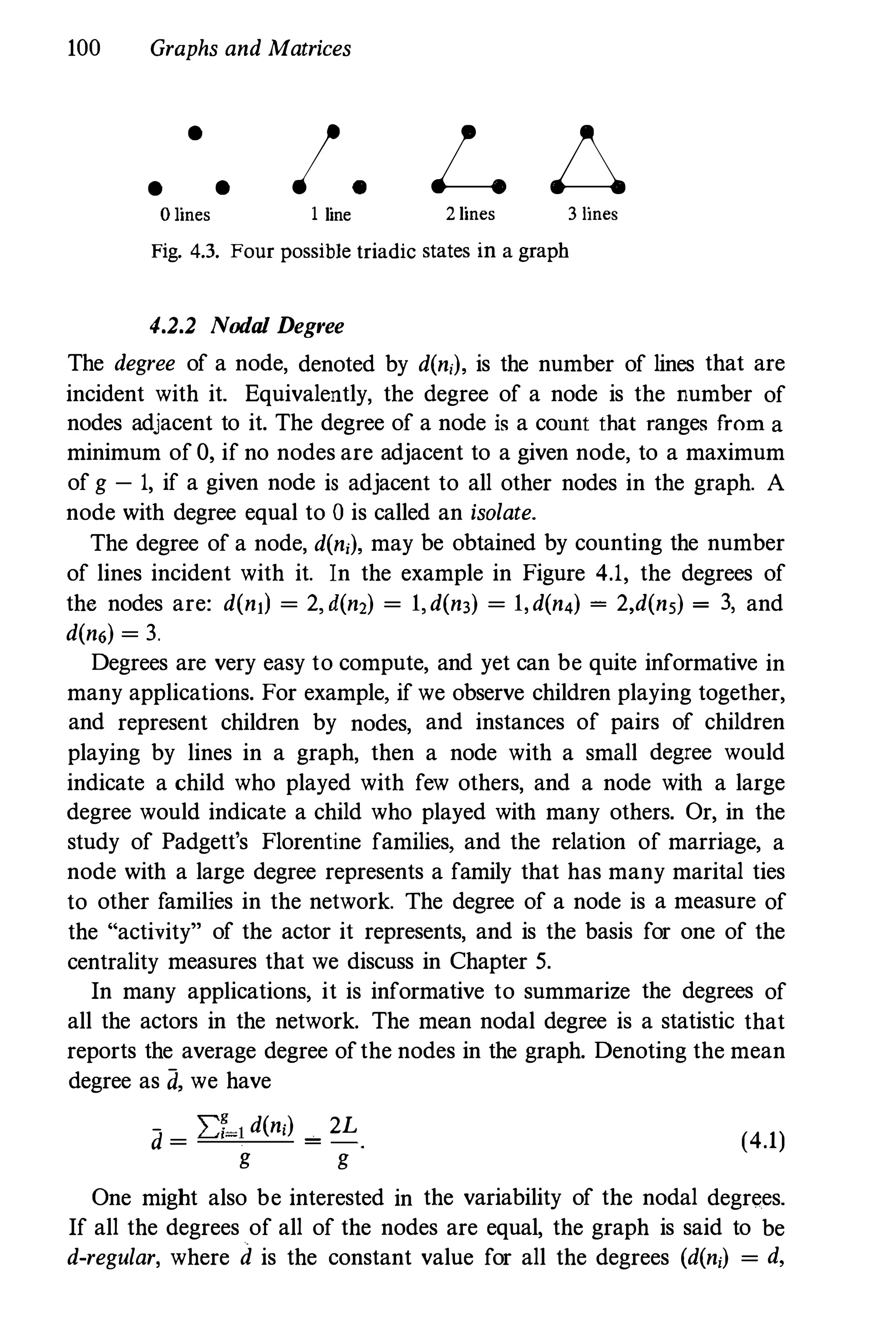 100 Graphs and Matrices
•
• •
o lines
I. L b.
1 line 2 lines 3 lines
Fig. 4.3. Four possible triadic states in a graph
4.2.2 Nodal Degree
The degree of a node, denoted by d(ni)' is the number of lines that are
incident with it. Equivalently, the degree of a node is the number of
nodes adjacent to it. The degree of a node is a count that ranges from a
minimum of 0, if no nodes are adjacent to a given node, to a maximum
of g - 1, if a given node is adjacent to all other nodes in the graph. A
node with degree equal to 0 is called an isolate.
The degree of a node, d(ni)' may be obtained by counting the number
of lines incident with it. In the example in Figure 4.1, the degrees of
the nodes are: d(ntJ = 2, d(n,) = l,d(n3) = l,d(n4) = 2,d(n,) = 3, and
d(n6) = 3.
Degrees are very easy to compute, and yet can be quite informative in
many applications. For example, if we observe children playing together,
and represent children by nodes, and instances of pairs of children
playing by lines in a graph, then a node with a small degree would
indicate a child who played with few others, and a node with a large
degree would indicate a child who played with many others. Or, in the
study of Padgett's Florentine families, and the relation of marriage, a
node with a large degree represents a family that has many marital ties
to other families in the network. The degree of a node is a measure of
the "activity" of the actor it represents, and is the basis for one of the
centrality measures that we discuss in Chapter 5.
In many applications, it is informative to summarize the degrees of
all the actors in the network. The mean nodal degree is a statistic that
reports the average degree ofthe nodes in the graph. Denoting the mean
degree as d, we have
d =
2::7
-1 d(ni)
=
2L
g g
(4.1)
One might also be interested in the variability of the nodal degrees.
If all the degrees of all of the nodes are equal, the graph is said to be
d-regular, where d is the constant value for all the degrees (d(ni) = d,
 