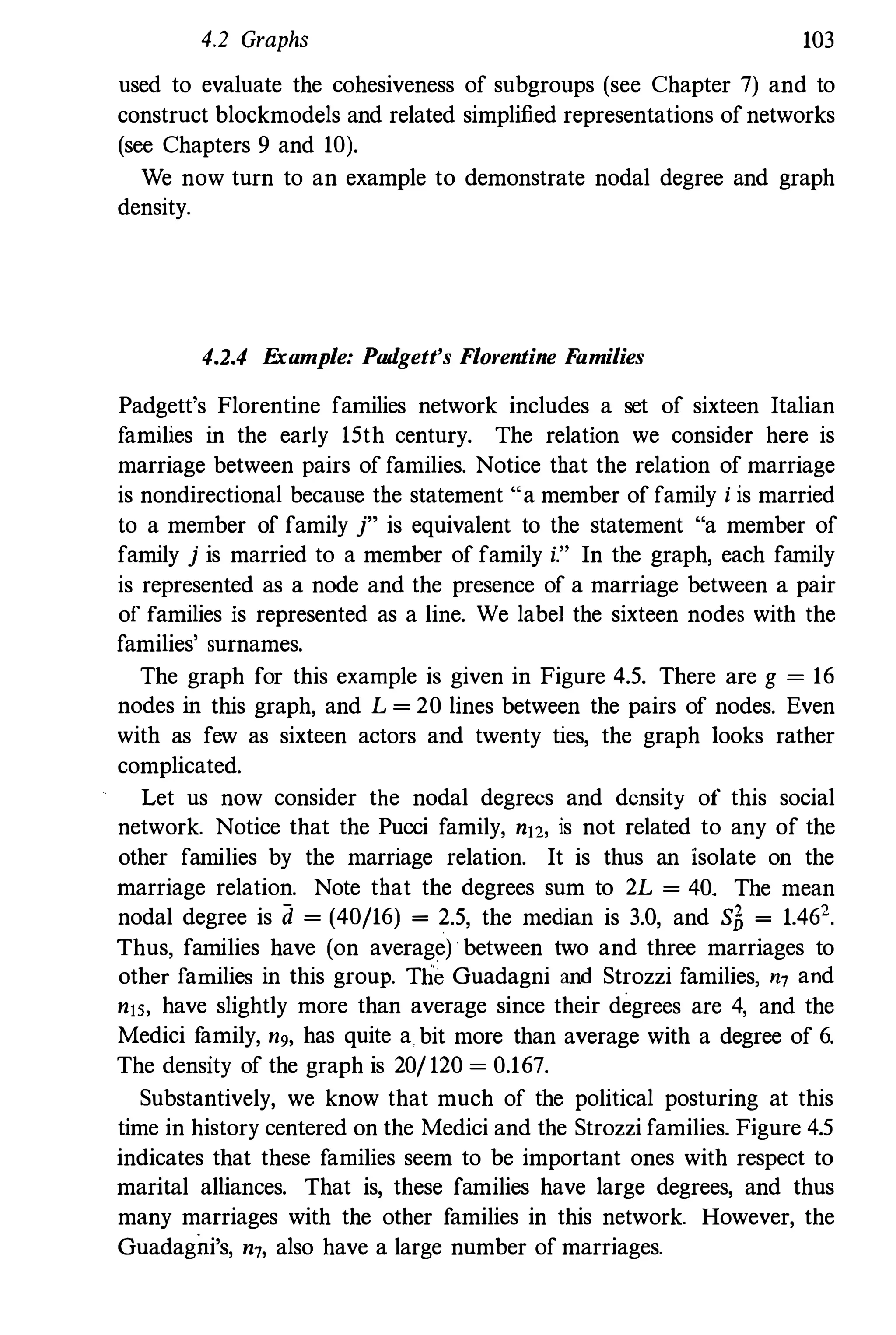 4.2 Graphs 103
used to evaluate the cohesiveness of subgroups (see Chapter 7) and to
construct blockmodels and related simplified representations of networks
(see Chapters 9 and 10).
We now turn to an example to demonstrate nodal degree and graph
density.
4.2.4 E
xample: Padgett's Florentine F
amilies
Padgett's Florentine families network includes a set of sixteen Italian
families in the early 15th century. The relation we consider here is
marriage between pairs of families. Notice that the relation of marriage
is nondirectional because the statement "a member of family i is married
to a member of family j" is equivalent to the statement "a member of
family j is married to a member of family i." In the graph, each family
is represented as a node and the presence of a marriage between a pair
of families is represented as a line. We labe1 the sixteen nodes with the
families' surnames.
The graph for this example is given in Figure 4.5. There are g = 16
nodes in this graph, and L = 20 lines between the pairs of nodes. Even
with as few as sixteen actors and twenty ties, the graph looks rather
complicated.
Let us now consider the nodal degrees and density of this social
network. Notice that the Pucci family, n12, is not related to any of the
other families by the marriage relation. It is thus an isolate on the
marriage relation. Note that the degrees sum to 2L = 40. The mean
nodal degree is d = (40/16) = 2.5, the median is 3.0, and S� = 1.462
Thus, families have (on average) between two and three marriages to
other families in this group. Tl1'6 Guadagni and Strozzi families, n7 and
n15, have slightly more than average since their degrees are 4, and the
Medici f
amily, n9, has quite a bit more than average with a degree of 6.
The density of the graph is 20/ 120 = 0.167.
Substantively, we know that much of the political posturing at this
time in history centered on the Medici and the Strozzi families. Figure 4.5
indicates that these families seem to be important ones with respect to
marital alliances. That is, these families have large degrees, and thus
many marriages with the other families in this network. However, the
Guadagni's, n7, also have a large number of marriages.
 