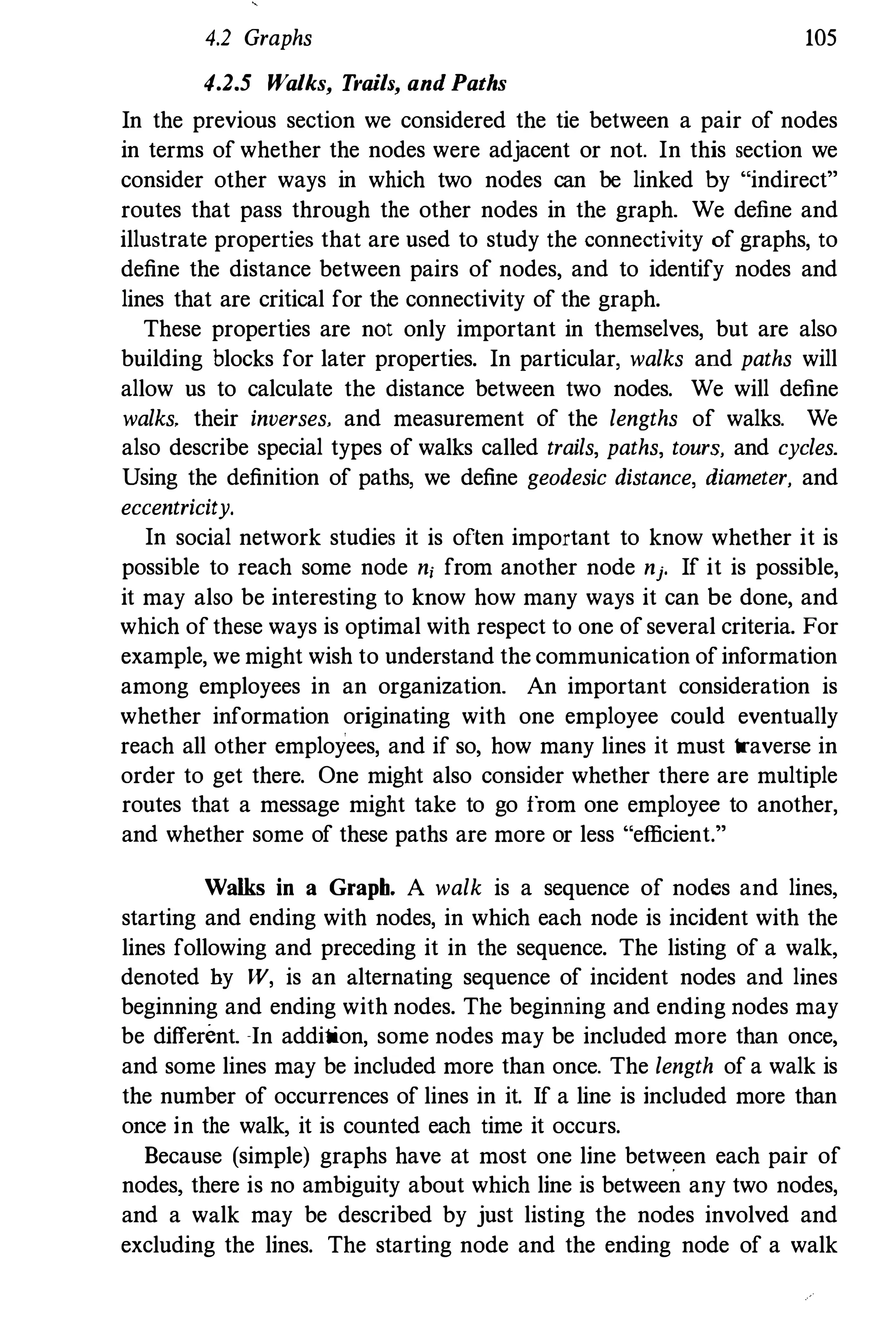 4.2 Graphs 105
4.2.5 Walks, Trails, and Paths
In the previous section we considered the tie between a pair of nodes
in terms of whether the nodes were adjacent or not. In this section we
consider other ways in which two nodes can be linked by "indirect"
routes that pass through the other nodes in the graph. We define and
illustrate properties that are used to study the connectivity of graphs, to
define the distance between pairs of nodes, and to identify nodes and
lines that are critical for the connectivity of the graph.
These properties are not only important in themselves, but are also
building blocks for later properties. In particular, walks and paths will
allow us to calculate the distance between two nodes. We will define
walks. their inverses. and measurement of the lengths of walks. We
also describe special types of walks called trails, paths, tours. and cycles.
Using the definition of paths, we define geodesic distance, diameter. and
eccentricity.
In social network studies it is often important to know whether it is
possible to reach some node n; from another node nj. If it is possible,
it may also be interesting to know how many ways it can be done, and
which of these ways is optimal with respect to one of several criteria. For
example, we might wish to understand the communication ofinformation
among employees in an organization. An important consideration is
whether information originating with one employee could eventually
reach all other employees, and if so, how many lines it must traverse in
order to get there. One might also consider whether there are multiple
routes that a message might take to go from one employee to another,
and whether some of these paths are more or less "efficient."
Walks in a Graph. A walk is a sequence of nodes and lines,
starting and ending with nodes, in which each node is incident with the
lines following and preceding it in the sequence. The listing of a walk,
denoted by W, is an alternating sequence of incident nodes and lines
beginning and ending with nodes. The beginning and ending nodes may
be different. �In addition, some nodes may be included more than once,
and some lines may be included more than once. The length of a walk is
the number of occurrences of lines in it. If a line is included more than
once in the walk, it is counted each time it occnrs.
Because (simple) graphs have at most one line between each pair of
nodes, there is no ambiguity about which line is between any two nodes,
and a walk may be described by just listing the nodes involved and
excluding the lines. The starting node and the ending node of a walk
 