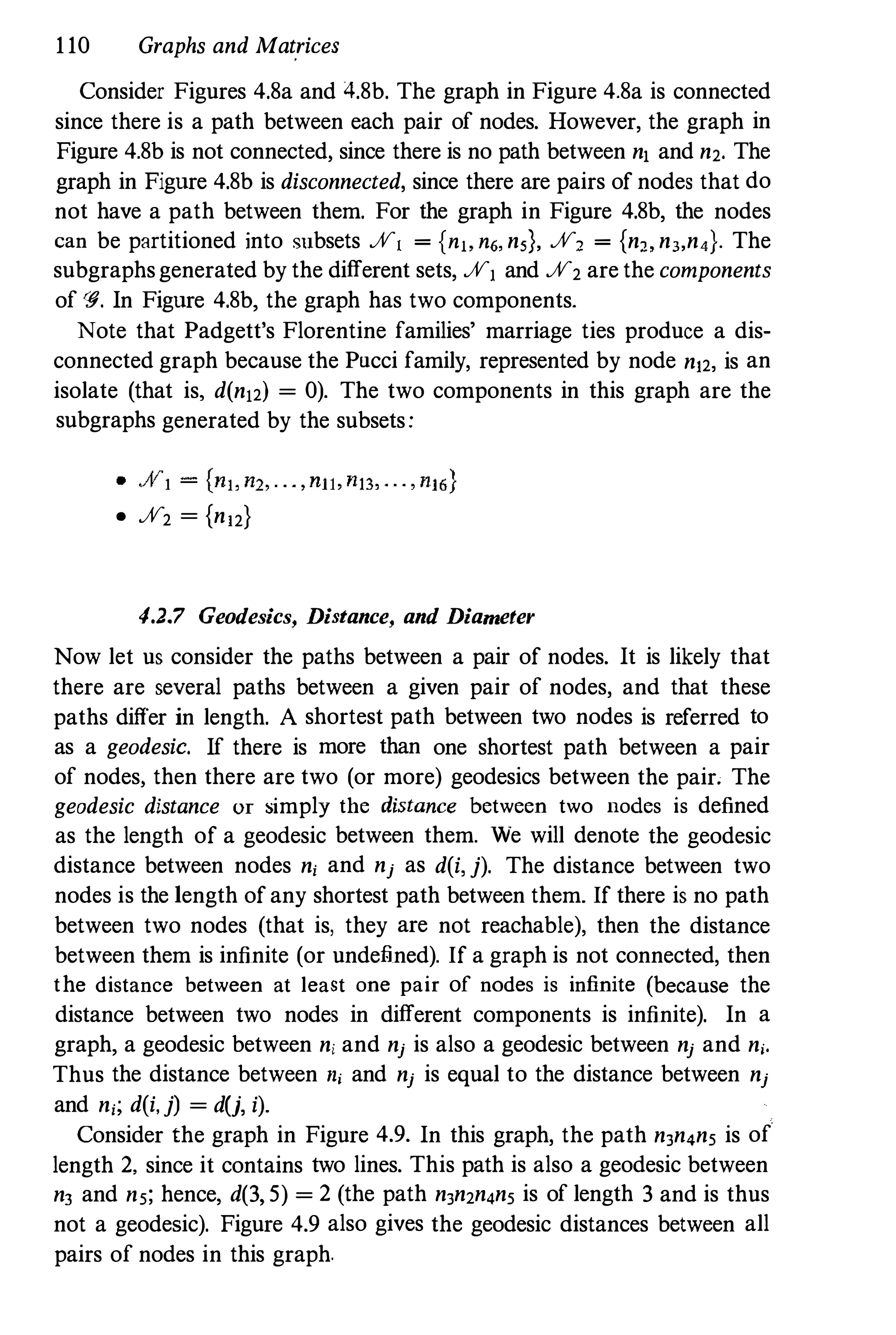 110 Graphs and Matrices
Consider Figures 4.8a and 4.8b. The graph in Figure 4.8a is connected
since there is a path between each pair of nodes. However, the graph in
Figure 4.8b is not connected, since there is no path between n, and n2. The
graph in Figure 4.8b is disconnected, since there are pairs of nodes that do
not have a path between them. For the graph in Figure 4.8b, the nodes
can be partitioned into subsets %1 = {n" n6, n,}, %, = {n" nJ,n,}. The
subgraphsgenerated by the different sets, %, and %2 are the components
of <g. In Figure 4.8b, the graph has two components.
Note that Padgett's Florentine families' marriage ties produce a dis­
connected graph because the Pucci family, represented by node n12, is an
isolate (that is, d(n12) = 0). The two components in this graph are the
subgraphs generated by the subsets:
• %2 = {n12}
4.2.7 Geodesics, Distance, and Diameter
Now let us consider the paths between a pair of nodes. It is likely that
there are several paths between a given pair of nodes, and that these
paths differ in length. A shortest path between two nodes is referred to
as a geodesic. If there is more than one shortest path between a pair
of nodes, then there are two (or more) geodesics between the pair. The
geodesic distance or simply the distance between two nodes is defined
as the length of a geodesic between them. We will denote the geodesic
distance between nodes ni and nj as dei,j). The distance between two
nodes is the length of any shortest path between them. If there is no path
between two nodes (that is, they are not reachable), then the distance
between them is infinite (or undefined). If a graph is not connected, then
the distance between at least one pair of nodes is infinite (because the
distance between two nodes in different components is infinite). In a
graph, a geodesic between n, and nj is also a geodesic between nj and ni.
Thus the distance between ni and nj is equal to the distance between nj
and ni; dei,j) = dU, i).
Consider the graph in Figure 4.9. In this graph, the path nJn,n, is of
length 2. since it contains two lines. This path is also a geodesic between
nJ and n,; hence, d(3, 5) = 2 (the path nJn2n,n, is of length 3 and is thus
not a geodesic). Figure 4.9 also gives the geodesic distances between all
pairs of nodes in this graph.
 