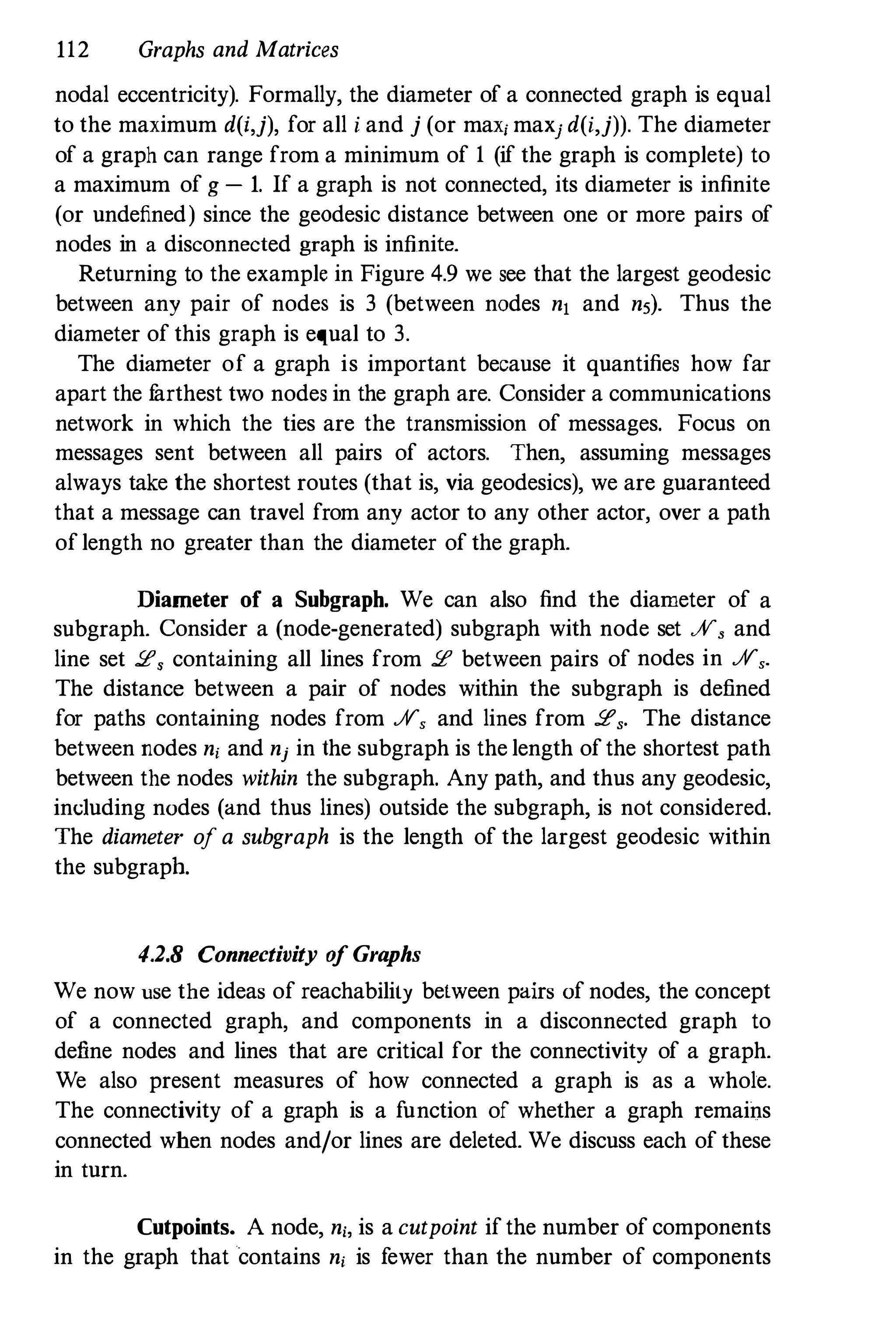 112 Graphs and Matrices
nodal eccentricity). Formally, the diameter of a connected graph is equal
to the maximum d(i,j), for all i and j (or maxj maxj d(i,j)). The diameter
of a graph can range from a minimum of 1 (if the graph is complete) to
a maximum of g - 1. If a graph is not connected, its diameter is infinite
(or undefined) since the geodesic distance between one or more pairs of
nodes in a disconnected graph is infinite.
Returning to the example in Figure 4.9 we see that the largest geodesic
between any pair of nodes is 3 (between nodes n1 and n5). Thus the
diameter of this graph is equal to 3.
The diameter of a graph is important because it quantifies how far
apart the f
arthest two nodes in the graph are. Consider a communications
network in which the ties are the transmission of messages. Focus on
messages sent between all pairs of actors. Then, assuming messages
always take the shortest routes (that is, via geodesics), we are guaranteed
that a message can travel from any actor to any other actor, over a path
of length no greater than the diameter of the graph.
Diameter of a Subgraph. We can also find the diameter of a
subgraph. Consider a (node-generated) subgraph with node set JV, and
line set 2, containing all lines from 2 between pairs of nodes in JV,.
The distance between a pair of nodes within the subgraph is defined
for paths containing nodes from JV, and lines from 2,. The distance
between nodes nj and nj in the subgraph is the length of the shortest path
between the nodes within the subgraph. Any path, and thus any geodesic,
induding nodes (and thus lines) outside the subgraph, is not considered.
The diameter of a subgraph is the length of the largest geodesic within
the subgraph.
4.2.8 Connectivity o
f Graphs
We now use the ideas of reachability between pairs of nodes, the concept
of a connected graph, and components in a disconnected graph to
define nodes and lines that are critical for the connectivity of a graph.
We also present measures of how connected a graph is as a whole.
The connectivity of a graph is a function of whether a graph remains
connected when nodes and/or lines are deleted. We discuss each of these
in turn.
Cutpoints. A node, nj, is a cutpoint if the number of components
in the graph that contains nj is fewer than the number of components
 