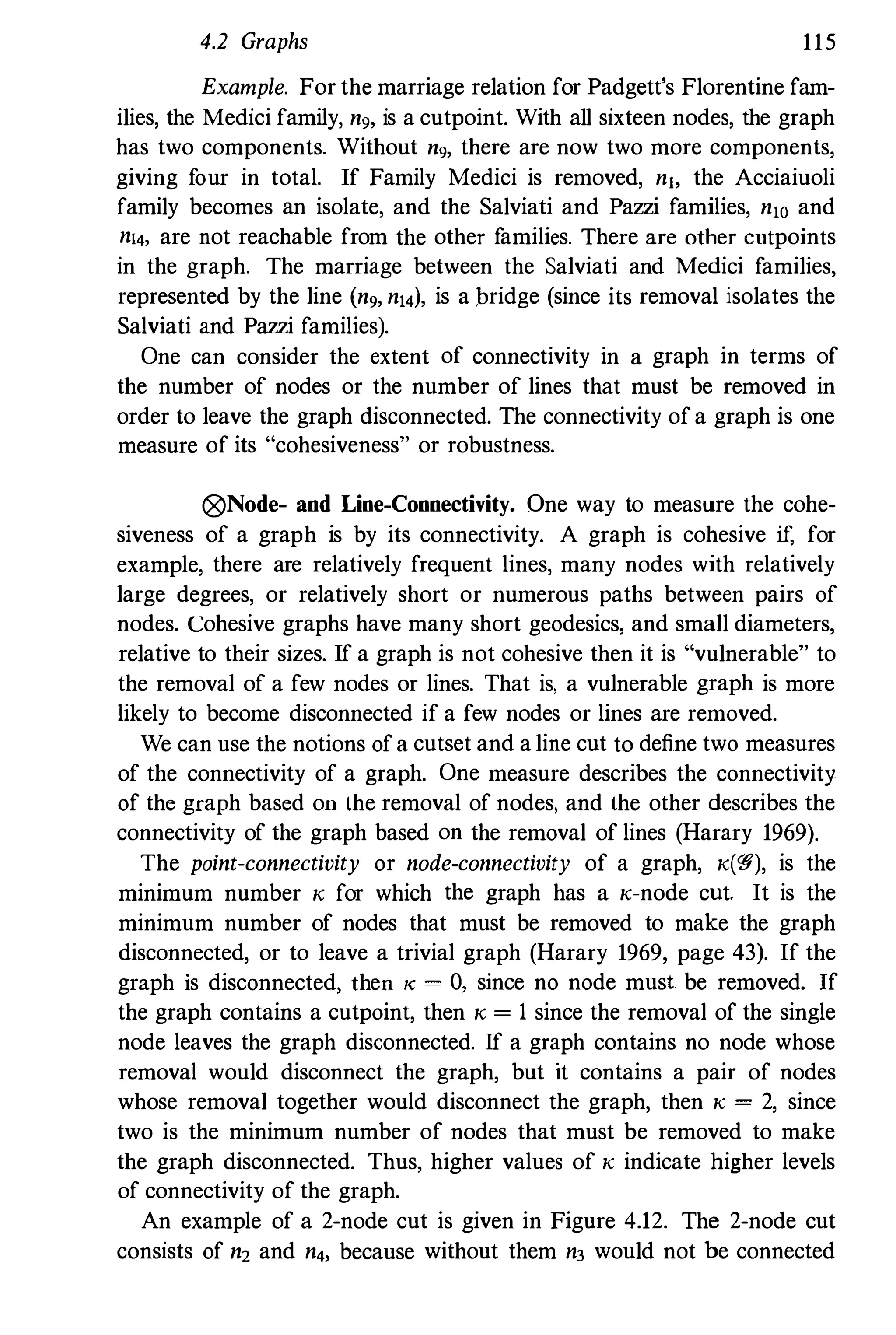 4.2 Graphs 115
Example. For the marriage relation for Padgett's Florentine fam­
ilies, the Medici family, ng, is a cutpoint. With all sixteen nodes, the graph
has two components. Without ng, there are now two more components,
giving four in total. If Family Medici is removed, nlo the Acciaiuoli
family becomes an isolate, and the Salviati and Pazzi families, n10 and
n14, are not reachable from the other families. There are other cutpoints
in the graph. The marriage between the Salviati and Medici families,
represented by the line (ng, n,4), is a bridge (since its removal isolates the
Salviati and Pazzi families).
One can consider the extent of connectivity in a graph in terms of
the number of nodes or the number of lines that must be removed in
order to leave the graph disconnected. The connectivity ofa graph is one
measure of its "cohesiveness" or robustness.
0Node- and Line-Connectivity. One way to measure the cohe­
siveness of a graph is by its connectivity. A graph is cohesive if, for
example, there are relatively frequent lines, many nodes with relatively
large degrees, or relatively short or numerous paths between pairs of
nodes. Cohesive graphs have many short geodesics, and small diameters,
relative to their sizes. If a graph is not cohesive then it is "vulnerable" to
the removal of a few nodes or lines. That is, a vulnerable graph is more
likely to become disconnected if a few nodes or lines are removed.
We can use the notions ofa cutset and a line cut to define two measures
of the connectivity of a graph. One measure describes the connectivity
of the graph based on lhe removal of nodes, and lhe other describes the
connectivity of the graph based on the removal of lines (Harary 1969).
The point-connectivity or node-connectivity of a graph, K(W), is the
minimum number K for which the graph has a K-node cut. It is the
minimum number of nodes that must be removed to make the graph
disconnected, or to leave a trivial graph (Harary 1969, page 43). If the
graph is disconnected, then K = 0, since no node must be removed. If
the graph contains a cutpoint, then K = 1 since the removal of the single
node leaves the graph disconnected. If a graph contains no node whose
removal would disconnect the graph, but it contains a pair of nodes
whose removal together would disconnect the graph, then K = 2, since
two is the minimum number of nodes that must be removed to make
the graph disconnected. Thus, higher values of K indicate higher levels
of connectivity of the graph.
An example of a 2-node cut is given in Figure 4.12. The 2-node cut
consists of n2 and n4, because without them n3 would not be connected
 