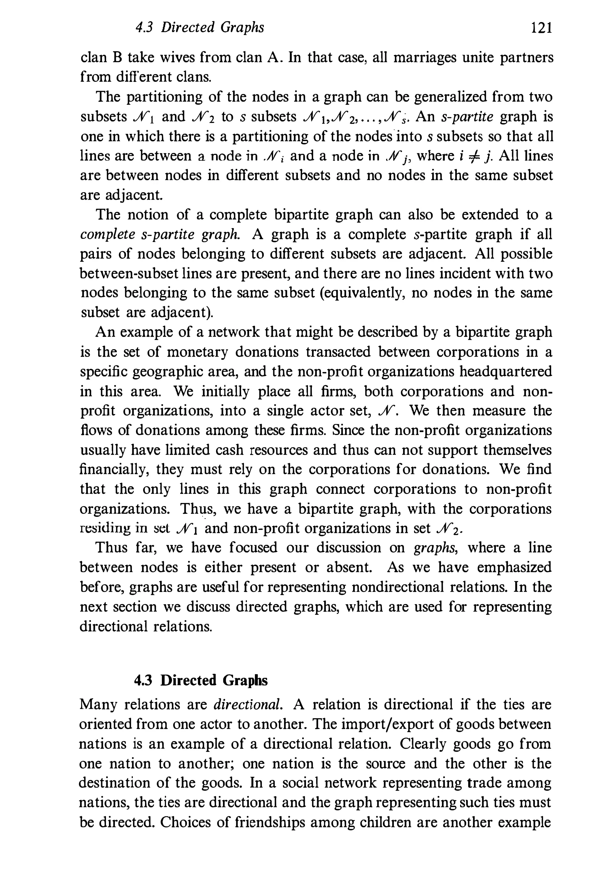 4.3 Directed Graphs 121
clan B take wives from clan A. In that case, all marriages unite partners
from different clans.
The partitioning of the nodes in a graph can be generalized from two
subsets %1 and %2 to s subsets %)'%2, " " %" An s-partite graph is
one in which there is a partitioning ofthe nodes into s subsets so that all
lines are between a node in .Af'i and a node in ,¥j, where i + j. All tines
are between nodes in different subsets and no nodes in the same subset
are adjacent.
The notion of a complete bipartite graph can also be extended to a
complete s-partite graph. A graph is a complete s-partite graph if all
pairs of nodes belonging to different subsets are adjacent. All possible
between-subset lines are present, and there are no lines incident with two
nodes belonging to the same subset (equivalently, no nodes in the same
subset are adjacent).
An example of a network that might be described by a bipartite graph
is the set of monetary donations transacted between corporations in a
specific geographic area, and the non-profit organizations headquartered
in this area. We initially place all firms, both corporations and non­
profit organizations, into a single actor set, %. We then measure the
flows of donations among these firms. Since the non-profit organizations
usually have limited cash resources and thus can not support themselves
financially, they must rely on the corporations for donations. We find
that the only lines in this graph connect corporations to non-profit
organizations. Thus, we have a bipartite graph, with the corporations
n::siding in sel %1 and non-profit organizations in set %2_
Thus far, we have focused our discussion on graphs, where a line
between nodes is either present or absent. As we have emphasized
before, graphs are useful for representing nondirectional relations. In the
next section we discuss directed graphs, which are used for representing
directional relations.
4.3 Directed Graphs
Many relations are directional. A relation is directional if the ties are
oriented from one actor to another. The import/export of goods between
nations is an example of a directional relation. Clearly goods go from
one nation to another; one nation is the source and the other is the
destination of the goods. In a social network representing trade among
nations, the ties are directional and the graph representing such ties must
be directed. Choices of friendships among children are another example
 