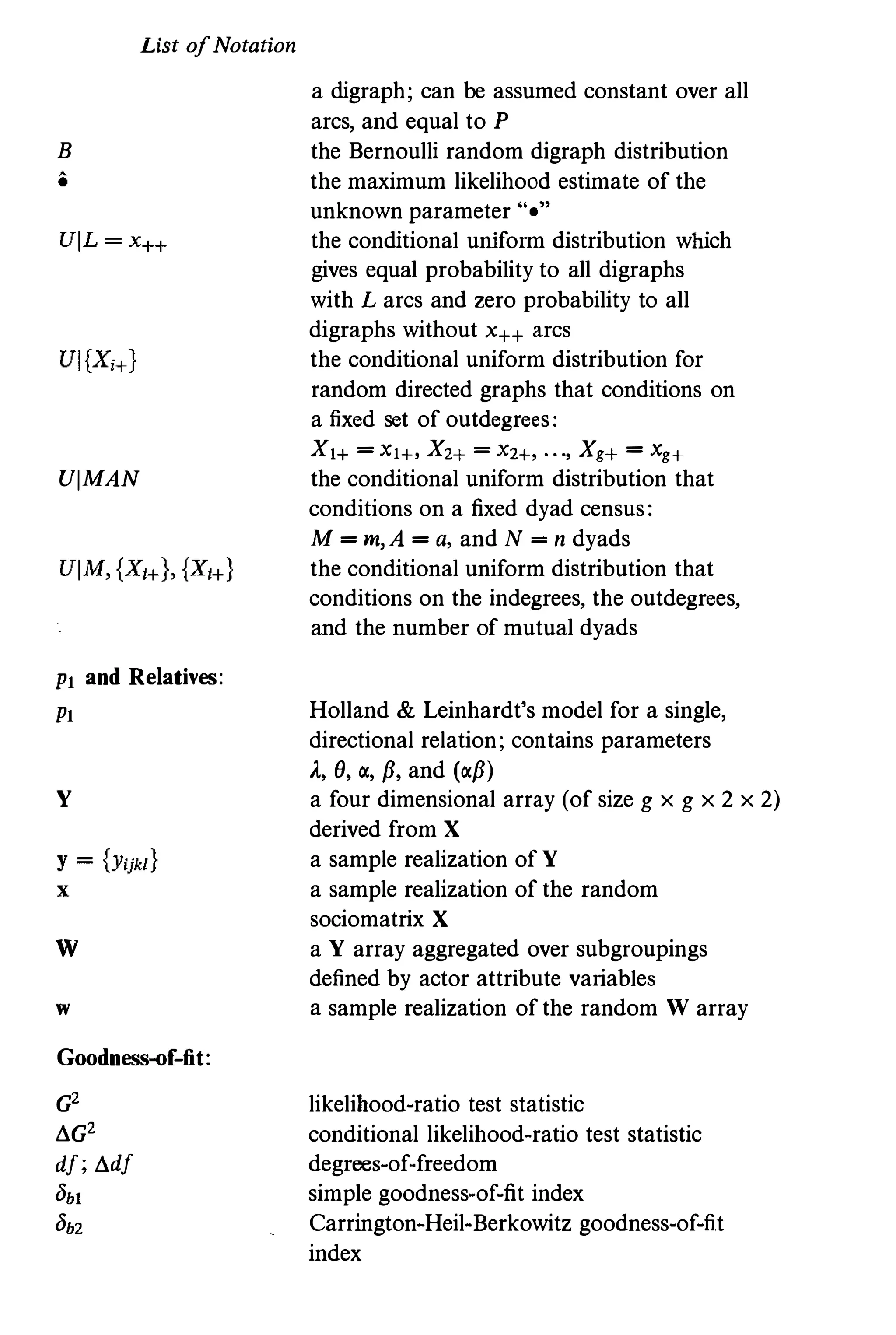 List ofNotation
B
UlMAN
PI and Relatives:
PI
y
w
w
Goodness-of-fit:
G2
!!.G2
dt; !!.dt
Obi
Ob2
a digraph; can be assumed constant over all
arcs, and equal to P
the Bernoulli random digraph distribution
the maximum likelihood estimate of the
unknown parameter "."
the conditional uniform distribution which
gives equal probability to all digraphs
with L arcs and zero probability to all
digraphs without x++ arcs
the conditional uniform distribution for
random directed graphs that conditions on
a fixed set of outdegrees:
Xl+ = Xl+, X2+ = X2+, . . ., Xg+ = Xg+
the conditional uniform distribution that
conditions on a fixed dyad census:
M = m,A = a, and N = n dyads
the conditional uniform distribution that
conditions on the indegrees, the outdegrees,
and the number of mutual dyads
Holland & Leinhardt's model for a single,
directional relation; contains parameters
A, e, �, p,and (�p)
a four dimensional array (of size g x g x 2 x 2)
derived from X
a sample realization of Y
a sample realization of the random
sociomatrix X
a Y array aggregated over subgroupings
defined by actor attribute variables
a sample realization of the random W array
likelihood-ratio test statistic
conditional likelihood-ratio test statistic
degrees-of-freedom
simple goodness-of-fit index
Carrington-Heil-Berkowitz goodness-of-fit
index
 