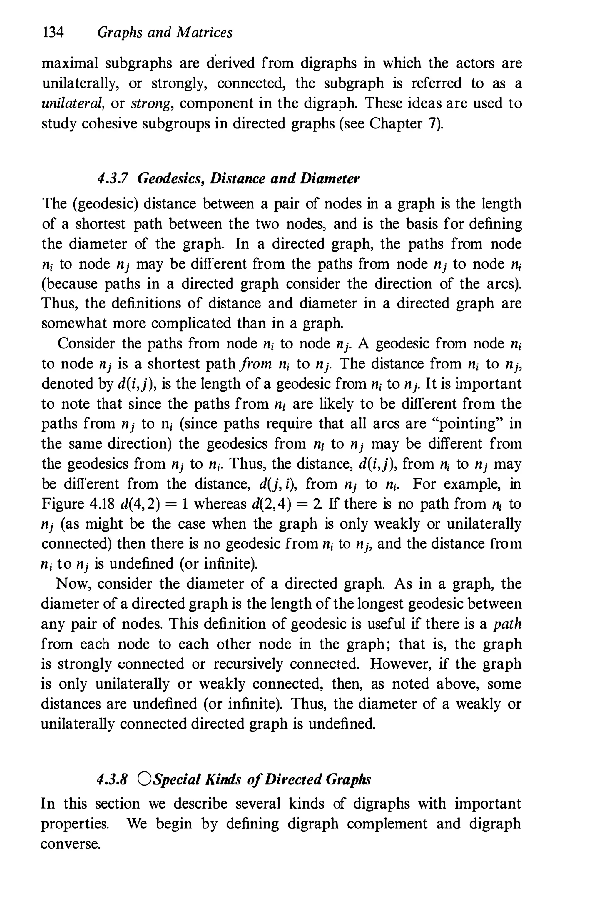 134 Graphs and Matrices
maximal subgraphs are derived from digraphs in which the actors are
unilaterally, or strongly, connected, the subgraph is referred to as a
unilateral, or strong, component in the digraph. These ideas are used to
study cohesive subgroups in directed graphs (see Chapter 7).
4.3.7 Geodesics, Distance and Diameter
The (geodesic) distance between a pair of nodes in a graph is the length
of a shortest path between the two nodes, and is the basis for defining
the diameter of the graph. In a directed graph, the paths from node
n, to node nj may be different from the paths from node nj to node n,
(because paths in a directed graph consider the direction of the arcs).
Thus, the definitions of distance and diameter in a directed graph are
somewhat more complicated than in a graph.
Consider the paths from node n, to node nj. A geodesic from node n,
to node nj is a shortest pathfrom n, to nj. The distance from n, to nj,
denoted by d(i,j), is the length ofa geodesic from n, to nj. It is important
to note that since the paths from n, are likely to be different from the
paths from nj to n, (since paths require that all arcs are "pointing" in
the same direction) the geodesics from n, to nj may be different from
the geodesics from nj to n,. Thus, the distance, d(i,j), from n, to nj may
be different from the distance, d(j, i), from nj to n,. For example, in
Figure 4.18 d(4,2) = 1 whereas d(2, 4) = 2. If there is no path from n, to
nj (as might be the case when the graph is only weakly or unilaterally
connected) then there is no geodesic from n, to nj, and the distance from
n, to nj is undefined (or infinite).
Now, consider the diameter of a directed graph. As in a graph, the
diameter ofa directed graph is the length ofthe longest geodesic between
any pair of nodes. This definition of geodesic is useful if there is a path
from each node to each other node in the graph; that is, the graph
is strongly connected or recursively connected. However, if the graph
is only unilaterally or weakly connected, then, as noted above, some
distances are undefined (or infinite). Thus, the diameter of a weakly or
unilaterally connected directed graph is undefined.
4.3.8 OS
pecia/ Kinds o
fDirected Graphs
In this section we describe several kinds of digraphs with important
properties. We begin by defining digraph complement and digraph
converse.
 