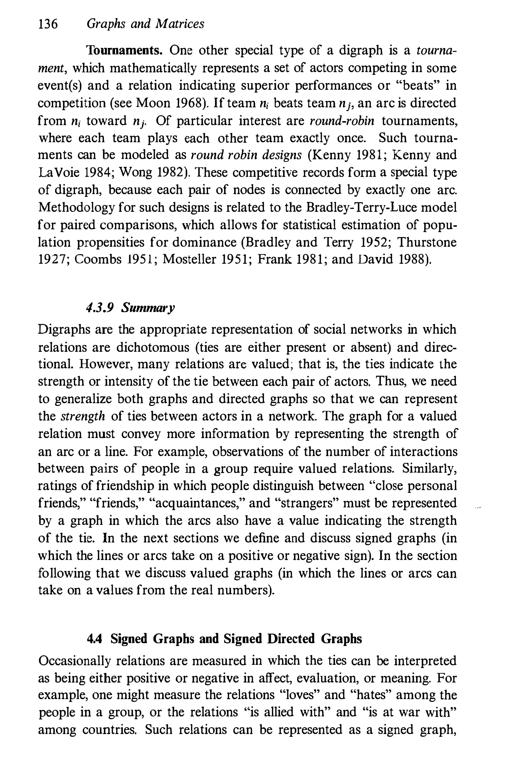 136 Graphs and Matrices
Tournaments. One other special type of a digraph is a tourna­
ment, which mathematically represents a set of actors competing in some
event(s) and a relation indicating superior performances or "beats" in
competition (see Moon 1968). Ifteam n; beats team nj, an arc is directed
from ni toward nj. Of particular interest are round-robin tournaments,
where each team plays each other team exactly once. Such tourna­
ments can be modeled as round robin designs (Kenny 1981; Kenny and
LaYoie 1984; Wong 1982). These competitive records form a special type
of digraph, because each pair of nodes is connected by exactly one arc.
Methodology for such designs is related to the Bradley-Terry-Luce model
for paired comparisons, which allows for statistical estimation of popu­
lation propensities for dominance (Bradley and Terry 1952; Thurstone
1927; Coombs 1951; Mosteller 1951; Frank 1981; and David 1988).
4.3.9 Summary
Digraphs are the appropriate representation of social networks in which
relations are dichotomous (ties are either present or absent) and direc­
tional. However, many relations are valued; that is, the ties indicate the
strength or intensity ofthe tie between each pair of actors. Thus, we need
to generalize both graphs and directed graphs so that we can represent
the strength of ties between actors in a network. The graph for a valued
relation must convey more information by representing the strength of
an arc or a line. For example, observations of the number of interactions
between pairs of people in a group require valued relations. Similarly,
ratings of friendship in which people distinguish between "close personal
friends," "friends," "acquaintances," and "strangers" must be represented
by a graph in which the arcs also have a value indicating the strength
of the tie. In the next sections we define and discuss signed graphs (in
which the lines or arcs take on a positive or negative sign). In the section
following that we discuss valued graphs (in which the lines or arcs can
take on a values from the real numbers).
4.4 Signed Graphs and Signed Directed Graphs
Occasionally relations are measured in which the ties can be interpreted
as heing either positive Or negative in affect, evaluation, or meaning. For
example, one might measure the relations "loves" and "hates" among the
people in a group, or the relations "is allied with" and "is at war with"
among countries. Such relations can be represented as a signed graph,
 