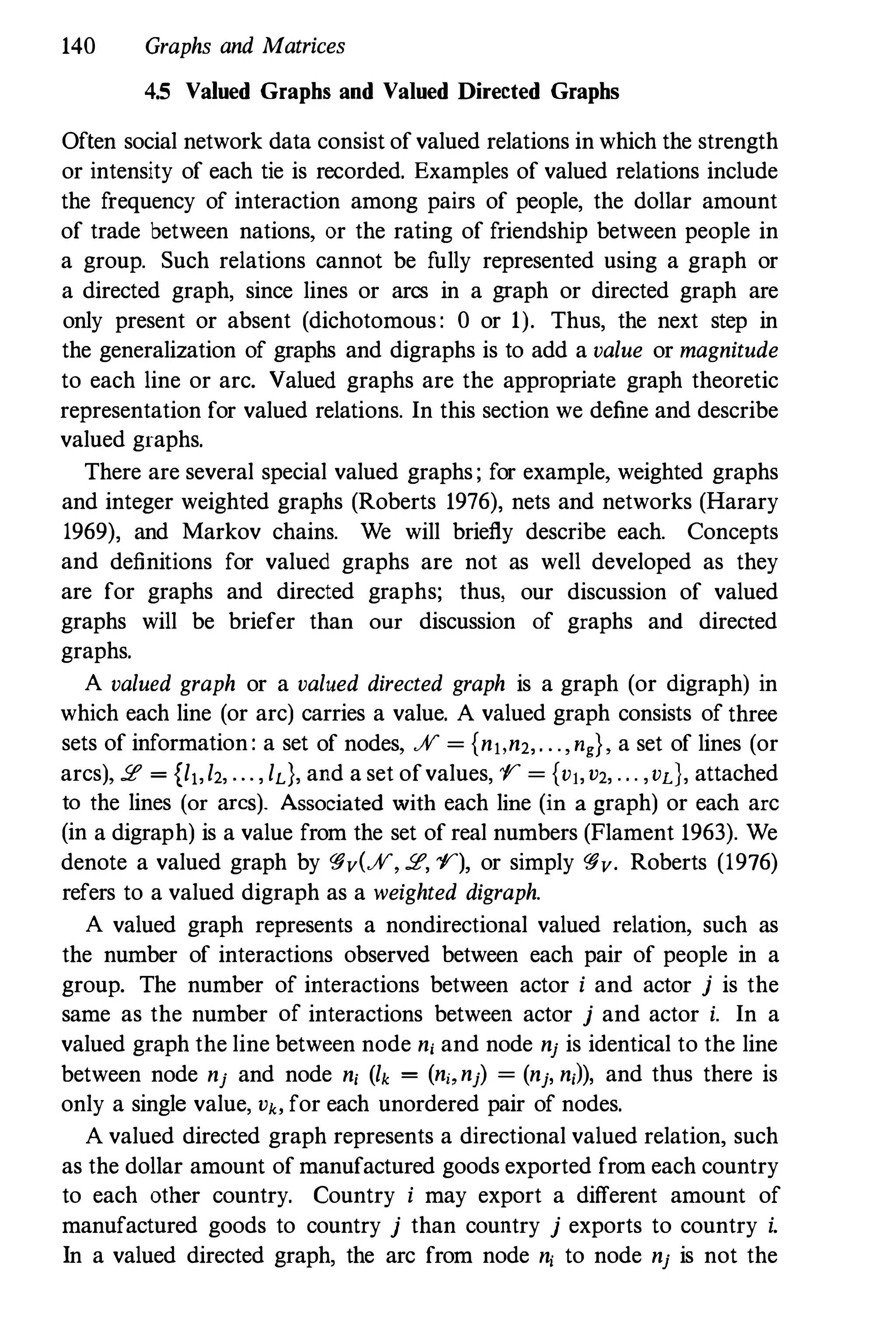 140 Graphs and Matrices
4.5 Valued Graphs and Valued Directed Graphs
Often social network data consist ofvalued relations in which the strength
or intensity of each tie is recorded. Examples of valued relations include
the frequency of interaction among pairs of people, the dollar amount
of trade between nations, or the rating of friendship between people in
a group. Such relations cannot be fully represented using a graph or
a directed graph, since lines or arcs in a graph or directed graph are
only present or absent (dichotomous: 0 or 1). Thus, the next step in
the generalization of graphs and digraphs is to add a value or magnitude
to each line or arc. Valued graphs are the appropriate graph theoretic
representation for valued relations. In this section we define and describe
valued graphs.
There are several special valued graphs; for example, weighted graphs
and integer weighted graphs (Roberts 1976), nets and networks (Rarary
1969), and Markov chains. We will briefly describe each. Concepts
and definitions for valued graphs are not as well developed as they
are for graphs and directed graphs; thus, our discussion of valued
graphs will be briefer than our discussion of graphs and directed
graphs.
A valued graph or a valued directed graph is a graph (or digraph) in
which each line (or arc) carries a value. A valued graph consists of three
sets of information: a set of nodes, JV = {nl,n2,. . ., ng}, a set of lines (or
arcs), 2 = {lr,l2, ... , ld, and a set ofvalues, 1/" = {vr,V2, · . . ,vd, attached
to the lines (or arcs). Associated with each line (in a graph) or each arc
(in a digraph) is a value from the set of real numbers (Flament 1963). We
denote a valued graph by qjv(JV, 2, 1/"), or simply qjv. Roberts (1976)
refers to a valued digraph as a weighted digraph.
A valued graph represents a nondirectional valued relation, such as
the number of interactions observed between each pair of people in a
group. The number of interactions between actor i and actor j is the
same as the number of interactions between actor j and actor i. In a
valued graph the line between node n, and node nj is identical to the line
between node nj and node n, (lk = (n" nj) = (nj, n,l), and thus there is
only a single value, Vb for each unordered pair of nodes.
A valued directed graph represents a directional valued relation, such
as the dollar amount of manufactured goods exported from each country
to each other country. Country i may export a different amount of
manufactured goods to country j than country j exports to country i.
In a valued directed graph, the arc from node n, to node nj is not the
 