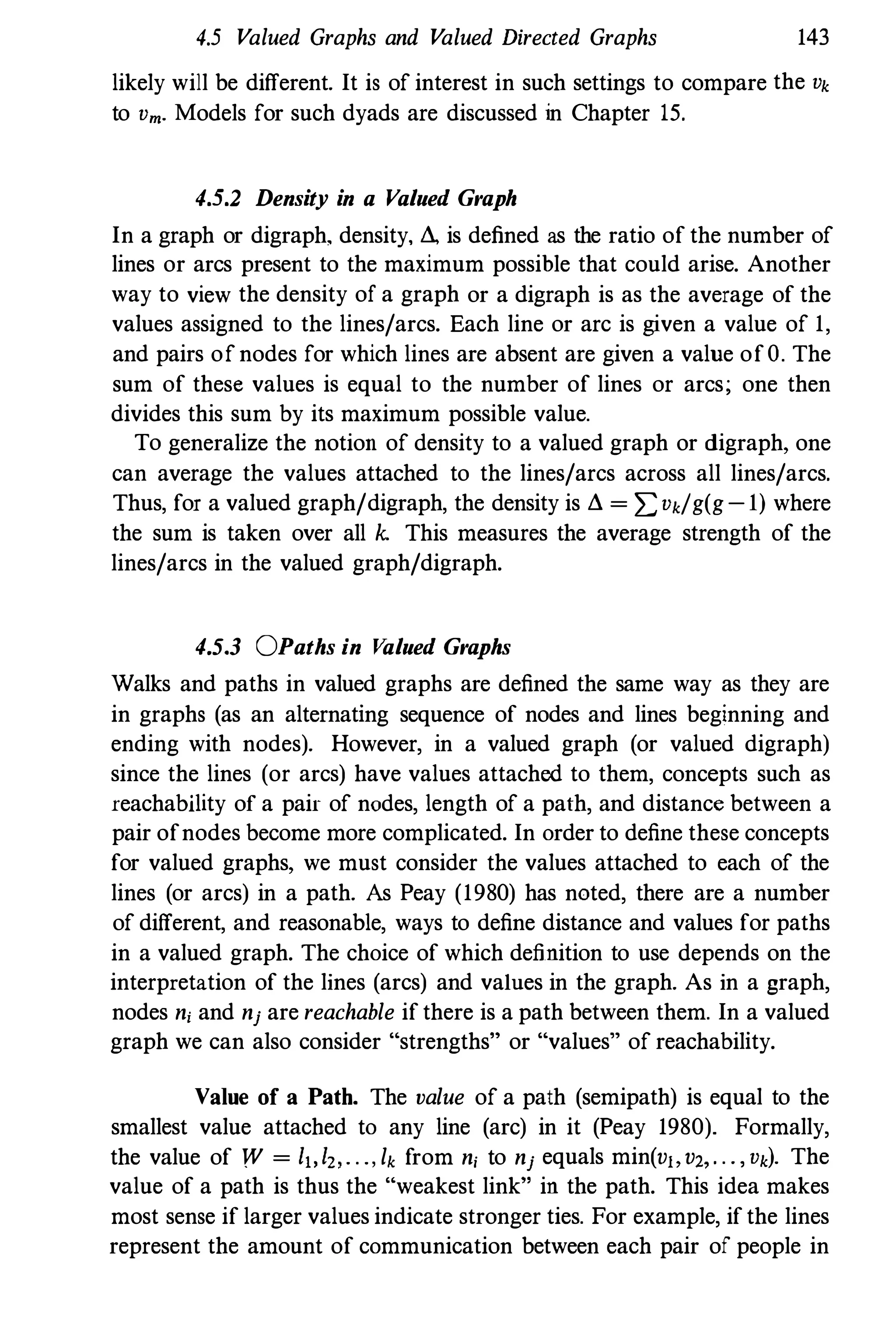 4.5 Valued Graphs and V
alued Directed Graphs 143
likely will be different. It is of interest in such settings to compare the Vk
to Vm. Models for such dyads are discussed in Chapter 15.
4.5.2 Density in a Valued Graph
In a graph or digraph. density, LI., is defined as the ratio of the number of
lines or arcs present to the maximum possible that could arise. Another
way to view the density of a graph or a digraph is as the average of the
values assigned to the lines/arcs. Each line or arc is given a value of 1,
and pairs ofnodes for which lines are absent are given a value ofO. The
sum of these values is equal to the number of lines or arcs; one then
divides this sum by its maximum possible value.
To generalize the notion of density to a valued graph or digraph, one
can average the values attached to the lines/arcs across all lines/arcs.
Thus, for a valued graph/digraph, the density is LI. = z=Vk/g(g-l) where
the sum is taken over all k. This measures the average strength of the
lines/arcs in the valued graph/digraph.
4.5.3 OPaths in V
alued Graphs
Walks and paths in valued graphs are defined the same way as they are
in graphs (as an alternating sequence of nodes and lines beginning and
ending with nodes). However, in a valued graph (or valued digraph)
since the lines (or arcs) have values attached to them, concepts such as
reachabllity of a pair of nodes, length of a path, and distance between a
pair ofnodes become more complicated. In order to define these concepts
for valued graphs, we must consider the values attached to each of the
lines (or arcs) in a path. As Peay (1980) has noted, there are a number
of different, and reasonable, ways to define distance and values for paths
in a valued graph. The choice of which definition to use depends on the
interpretation of the lines (arcs) and values in the graph. As in a graph,
nodes ni and nj are reachable if there is a path between them. In a valued
graph we can also consider "strengths" or "values" of reachability.
Value of a Path. The value of a path (semipath) is equal to the
smallest value attached to any line (arc) in it (Peay 1980). Formally,
the value of W = I"I" . . ., lk from ni to nj equals min(v"v" . . . , Vk). The
value of a path is thus the "weakest link" in the path. This idea makes
most sense if larger values indicate stronger ties. For example, ifthe lines
represent the amount of communication between each pair of people in
 