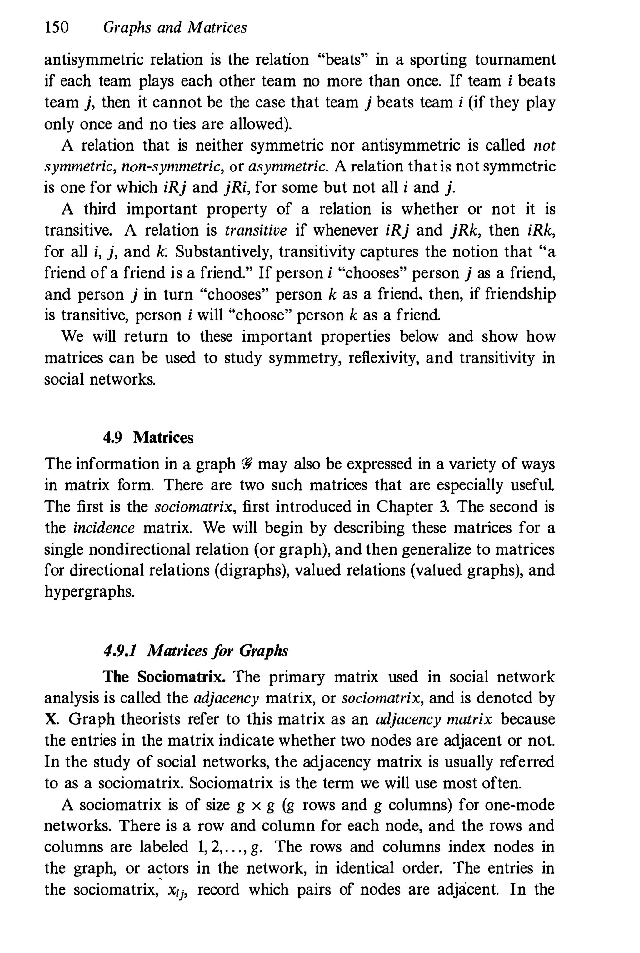 150 Graphs and Matrices
antisymmetric relation is the relation "beats" in a sporting tournament
if each team plays each other team no more than once. If team i beats
team j, then it cannot be the case that team j beats team i (if they play
only once and no ties are allowed).
A relation that is neither symmetric nor antisymmetric is called not
symmetric, non-symmetric, or asymmetric. A relation thatis not symmetric
is one for which iRj and jRi, for some but not all i and j.
A third important property of a relation is whether or not it is
transitive. A relation is transitive if whenever iRj and jRk, then iRk,
for all i, j, and k: Substantively, transitivity captures the notion that "a
friend ofa friend is a friend." If person i "chooses" person j as a friend,
and person j in turn "chooses" person k as a friend, then, if friendship
is transitive, person i will "choose" person k as a friend.
We will return to these important properties below and show how
matrices can be used to study symmetry, reflexivity, and transitivity in
social networks.
4.9 Matrices
The information in a graph W may also be expressed in a variety of ways
in matrix form. There are two snch matrices that are especially useful.
The first is the sociomatrix, first introduced in Chapter 3. The second is
the incidence matrix. We will begin by describing these matrices for a
single nondirectional relation (or graph), and then generalize to matrices
for ilirectional relations (digraphs), valued relations (valued graphs), and
hypergraphs.
4.9.1 Matrices f
or Graphs
The Sociomatrix. The primary matrix used in social network
analysis is called the adjacency matrix, or sociomatrix, and is denoted by
X. Graph theorists refer to this matrix as an adjacency matrix because
the entries in the matrix indicate whether two nodes are adjacent or not.
In the study of social networks, the adjacency matrix is usually referred
to as a sociomatrix. Sociomatrix is the term we will use most often.
A sociomatrix is of size g x g (g rows and g columns) for one·mode
networks. There is a row and column for each node, and the rows and
columns are labeled 1, 2,. . ., g. The rows and columns index nodes in
the graph, or actors in the network, in identical order. The entries in
the sociomatrix, Xij, record which pairs of nodes are adjacent. In the
 