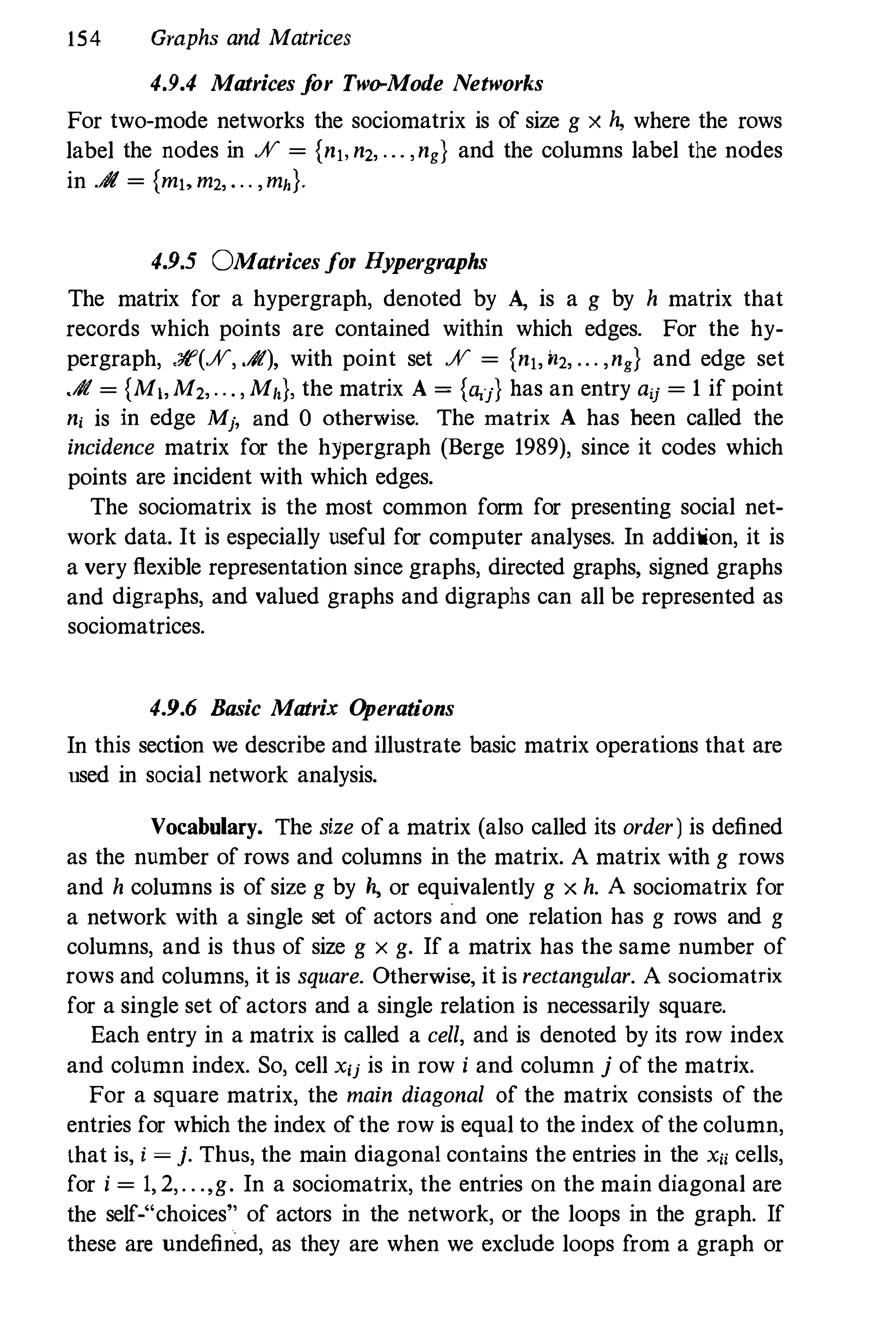 154 Graphs and Matrices
4.9.4 Matrices j
or Two-Mode Networks
For two-mode networks the sociomatrix is of size g x h, where the rows
label the nodes in % = {nl, n2, ... ,ng} and the columns label the nodes
in .A = {mt, m2, . . . ,mh}.
4.9.5 OMatrices jOl' Hypergraphs
The matrix for a hypergraph, denoted by A, is a g by h matrix that
records which points are contained within which edges. For the hy­
pergraph, .Jt'(%, .#), with point set % = {nj, 1l2, .. . ,ng} and edge set
.# = {Mj,M2, . . • , Mh}, the matrix A = {ll;j} has an entry aU = 1 if point
n, is in edge Mj, and 0 otherwise. The matrix A has heen called the
incidence matrix for the hypergraph (Berge 1989), since it codes which
points are incident with which edges.
The sociomatrix is the most common form for presenting social net­
work data. It is especially useful for computer analyses. In addition, it is
a very flexible representation since graphs, directed graphs, signed graphs
and digraphs, and valued graphs and digraphs can all be represented as
sociomatrices.
4.9.6 Basic Matrix O
perations
In this section we describe and illustrate basic matrix operations that are
used in social network analysis.
Vocabulary. The size of a matrix (also called its order) is defined
as the number of rows and columns in the matrix. A matrix "lth g rows
and h columns is of size g by h, or equivalently g x h. A sociomatrix for
a network with a single set of actors and one relation has g rows and g
columns, and is thus of size g x g. If a matrix has the same number of
rows and columns, it is square. Otherwise, it is rectangular. A sociomatrix
for a single set of actors and a single relation is necessarily square.
Each entry in a matrix is called a cell, and is denoted by its row index
and column index. So, cell X'j is in row i and column j of the matrix.
For a square matrix, the main diagonal of the matrix consists of the
entries for which the index ofthe row is equal to the index ofthe column,
that is, i = j. Thus, the main diagonal contains the entries in the Xii cells,
for i = 1, 2,. . .,g. In a sociomatrix, the entries on the main diagonal are
the self-"choices" of actors in the network, or the loops in the graph. If
these are undefined, as they are when we exclude loops from a graph or
 