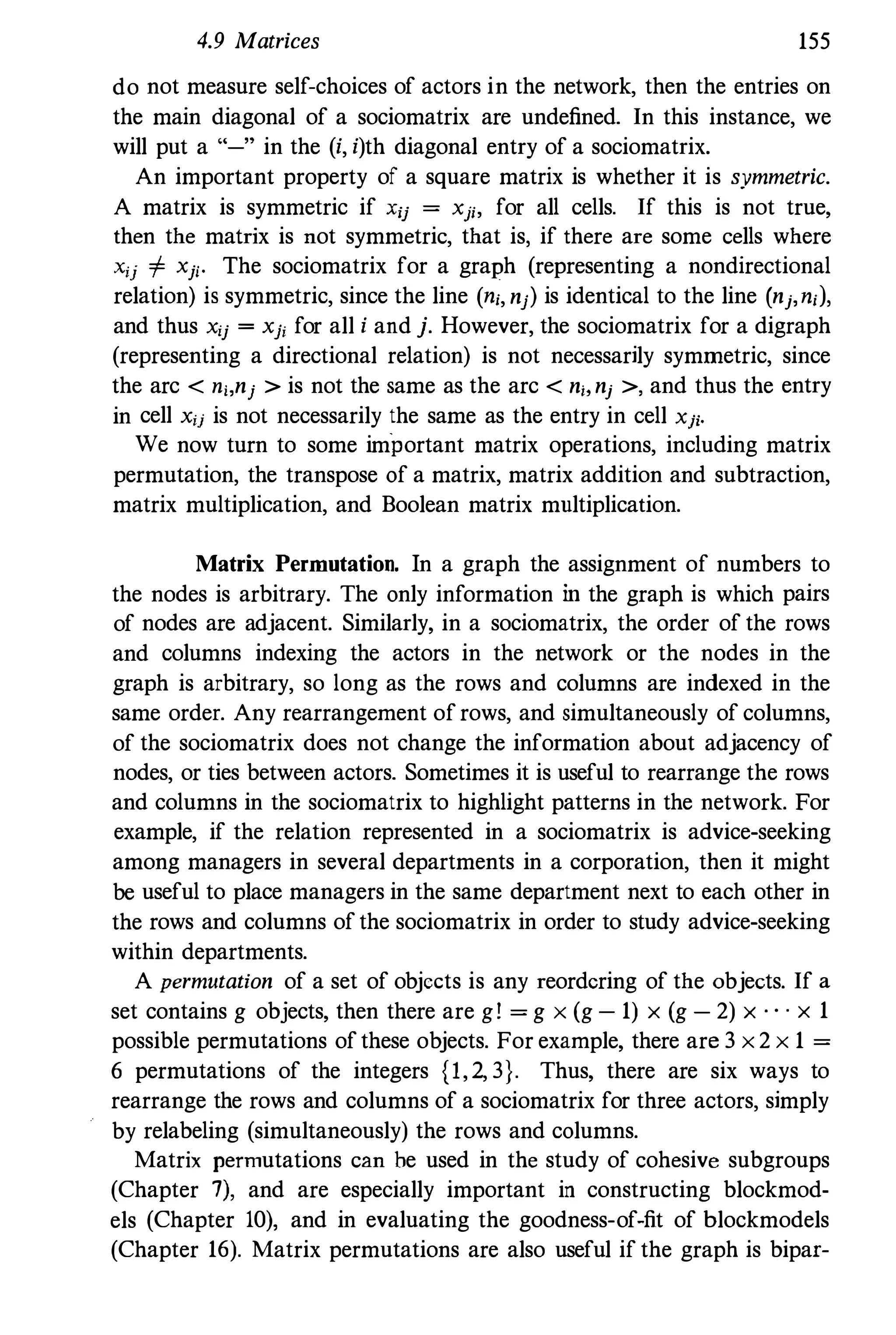 4.9 Matrices 155
do not measure self-choices of actors in the network, then the entries on
the main diagonal of a sociomatrix are undefined. In this instance, we
will put a "-" in the (i, i)th diagonal entry of a sociomatrix.
An important property of a square matrix is whether it is symmetric.
A matrix is symmetric if xij = Xj;, for all cells. If this is not true,
then the matrix is not symmetric, that is, if there are some cells where
Xi) '" Xji. The sociomatrix for a graph (representing a nondirectional
relation) is symmetric, since the line (ni, nj) is identical to the line (nj,nil,
and thus Xij = xji for all i and j. However, the sociomatrix for a digraph
(representing a directional relation) is not necessarily symmetric, since
the arc < ni,nj > is not the same as the arc < nbnj >, and thus the entry
in cell xij is not necessarily the same as the entry in cell Xji.
We now turn to some important matrix operations, including matrix
permutation, the transpose of a matrix, matrix addition and subtraction,
matrix multiplication, and Boolean matrix multiplication.
Matrix Permutation. In a graph the assignment of numbers to
the nodes is arbitrary. The only information in the graph is which pairs
of nodes are adjacent. Similarly, in a sociomatrix, the order of the rows
and columns indexing the actors in the network or the nodes in the
graph is arbitrary, so long as the rows and columns are indexed in the
same order. Any rearrangement ofrows, and simultaneously of columns,
of the sociomatrix does not change the information about adjacency of
nodes, or ties between actors. Sometimes it is useful to rearrange the rows
and columns in the sociomatrix to highlight patterns in the network. For
example, if the relation represented in a sociomatrix is advice-seeking
among managers in several departments in a corporation, then it might
be useful to place managers in the same department next to each other in
the rows and columns ofthe sociomatrix in order to study advice-seeking
within departments.
A permutation of a set of objects is any reordering of the objects. If a
set contains g objects, then there are g! = g x (g - 1) x (g - 2) x . . . x 1
possible permutations ofthese objects. For example, there are 3 x2 x 1 =
6 permutations of the integers {l,2, 3}. Thus, there are six ways to
rearrange the rows and columns of a sociomatrix for three actors, simply
by relabeling (simultaneously) the rows and columns.
Matrix permutations can be used in the study of cohesive subgroups
(Chapter 7), and are especially important in constructing blockmod­
els (Chapter 10), and in evaluating the goodness-of-fit of blockmodels
(Chapter 16). Matrix permutations are also useful if the graph is bipaf-
 