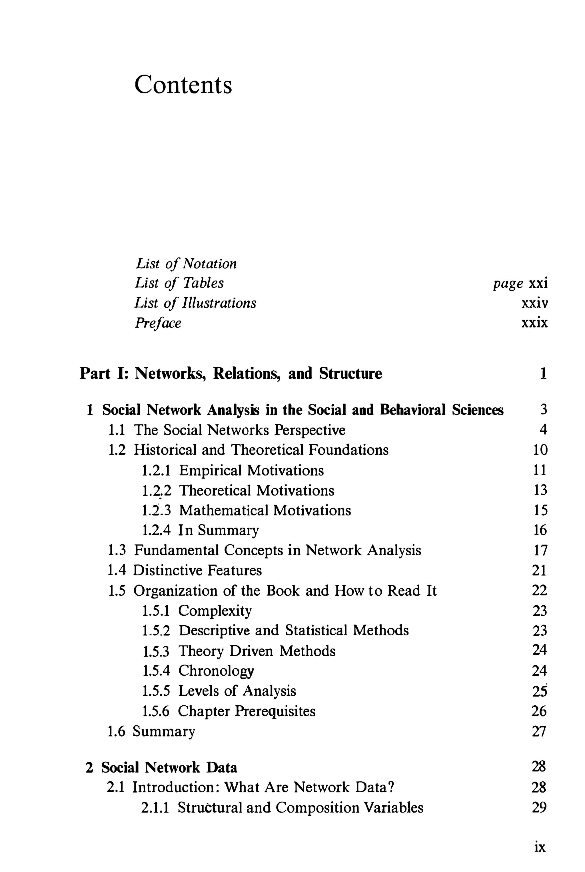 Contents
List ofNotation
List o
f Tables
List ofIllustrations
Preface
Part I: Networks, Relations, and Structure
page xxi
XXIV
xxix
1
1 Social Network Analysis in the Social and Behavioral Sciences 3
1.1 The Social Networks Perspective 4
1.2 Historical and Theoretical Foundations 10
1.2.1 Empirical Motivations 11
1.2..2 Theoretical Motivations 13
1.2.3 Mathematical Motivations 15
1.2.4 In Summary 16
1.3 Fundamental Concepts in Network Analysis 17
1.4 Distinctive Features 21
1.5 Organization of the Book and How to Read It 22
1.5.1 Complexity 23
1.5.2 Descriptive and Statistical Methods 23
1.5.3 Theory Driven Methods 24
1.5.4 Chronology 24
1.5.5 Levels of Analysis 25
1.5.6 Chapter Prerequisites 26
1.6 Summary 27
2 Social Network Data 28
2.1 Introduction: What Are Network Data? 28
2.1.1 Structural and Composition Variables 29
ix
 
