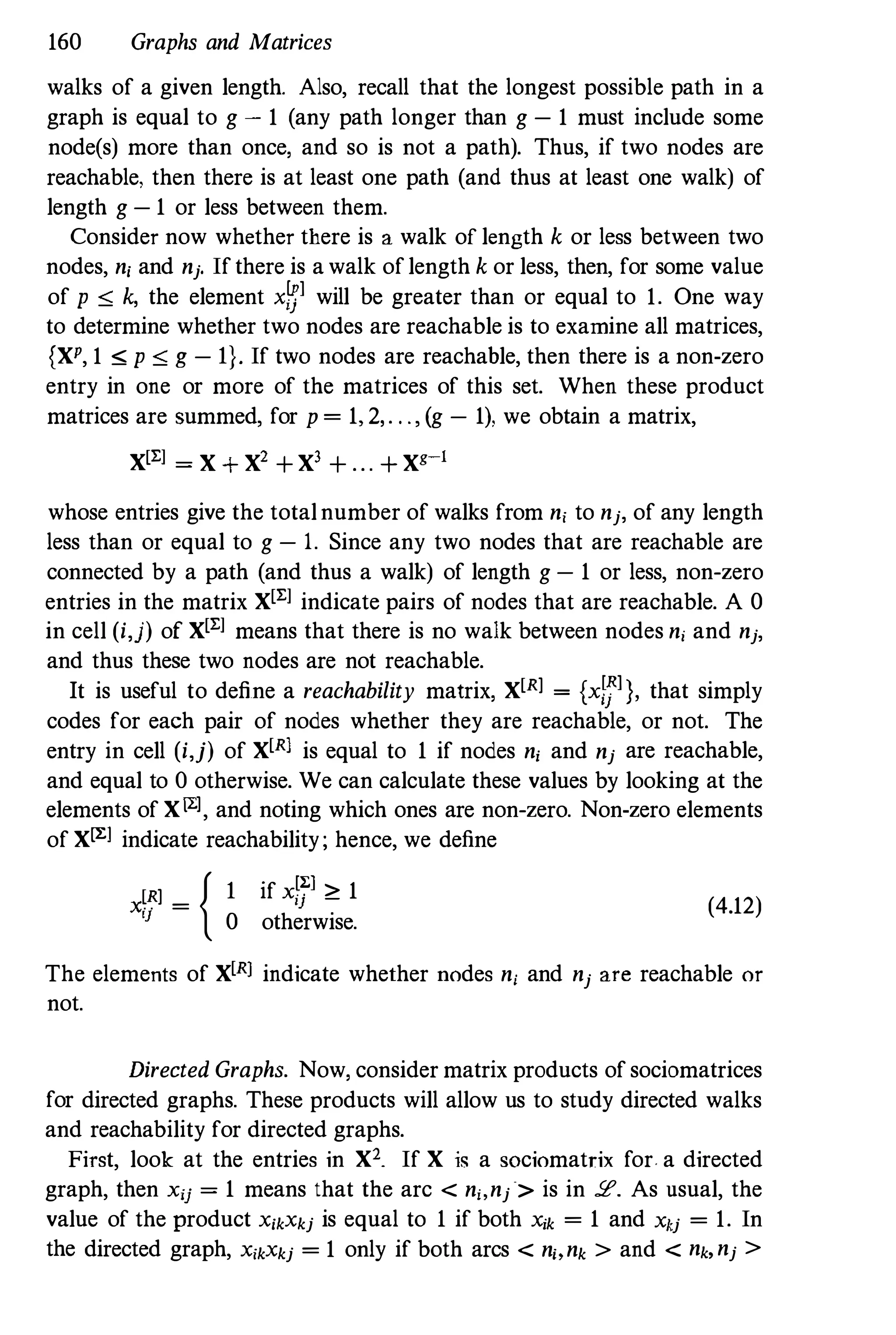 160 Graphs and Matrices
walks of a given length. Also, recall that the longest possible path in a
graph is equal to g - 1 (any path longer than g - 1 must include some
node(s) more than once, and so is not a path). Thus, if two nodes are
reachable, then there is at least one path (and thus at least one walk) of
length g - 1 or less between them.
Consider now whether there is a walk of length k or less between two
nodes, n, and nj. !fthere is a walk oflength k or less, then, for some value
of p ,,; k, the element x�l will be greater than or equal to 1. One way
to determine whether two nodes are reachable is to examine all matrices,
{XP, 1 ,,; p ,,; g - I}. If two nodes are reachable, then there is a non-zero
entry in one or more of the matrices of this set. When these product
matrices are summed, for p = 1, 2,. . . , (g - 1), we obtain a matrix,
X[El = X + X' + Xl + . . . + Xg�l
whose entries give the totalnumber of walks from n, to nj, of any length
less than or equal to g - 1. Since any two nodes that are reachable are
connected by a path (and thus a walk) of length g - 1 or less, non-zero
entries in the matrix X[El indicate pairs of nodes that are reachable. A 0
in cell (i,j) of X[El means that there is no walk between nodes n, and nj,
and thus these two nodes are not reachable.
It is useful to define a reachability matrix, X[Rl = (xfJl), that simply
codes for each pair of nodes whether they are reachable, or not. The
entry in cell (i,j) of X[Rl is equal to 1 if nodes n, and nj are reachable,
and equal to 0 otherwise. We can calculate these values by looking at the
elements of XlLl, and noting which ones are non-zero. Non-zero elements
of XlL1 indicate reachability; hence, we define
x[Rl = { I if xf71 � 1
!J
0 otherwise.
(4.12)
The elements of X[R] indicate whether nodes ni and nj are reachable or
not.
Directed Graphs. Now, consider matrix products ofsociomatrices
for directed graphs. These products will allow us to study directed walks
and reachability for directed graphs.
FiTst, look at the entries in X2. If X is a SOc1omatrix for. a directed
graph, then xij = 1 means that the arc < n" nj> is in !E. As usual, the
value of the product X,kXkj is equal to 1 if both Xik = 1 and Xkj = 1. In
the directed graph, X,kXkj = 1 only if both arcs < n" nk > and < nk,nj >
 