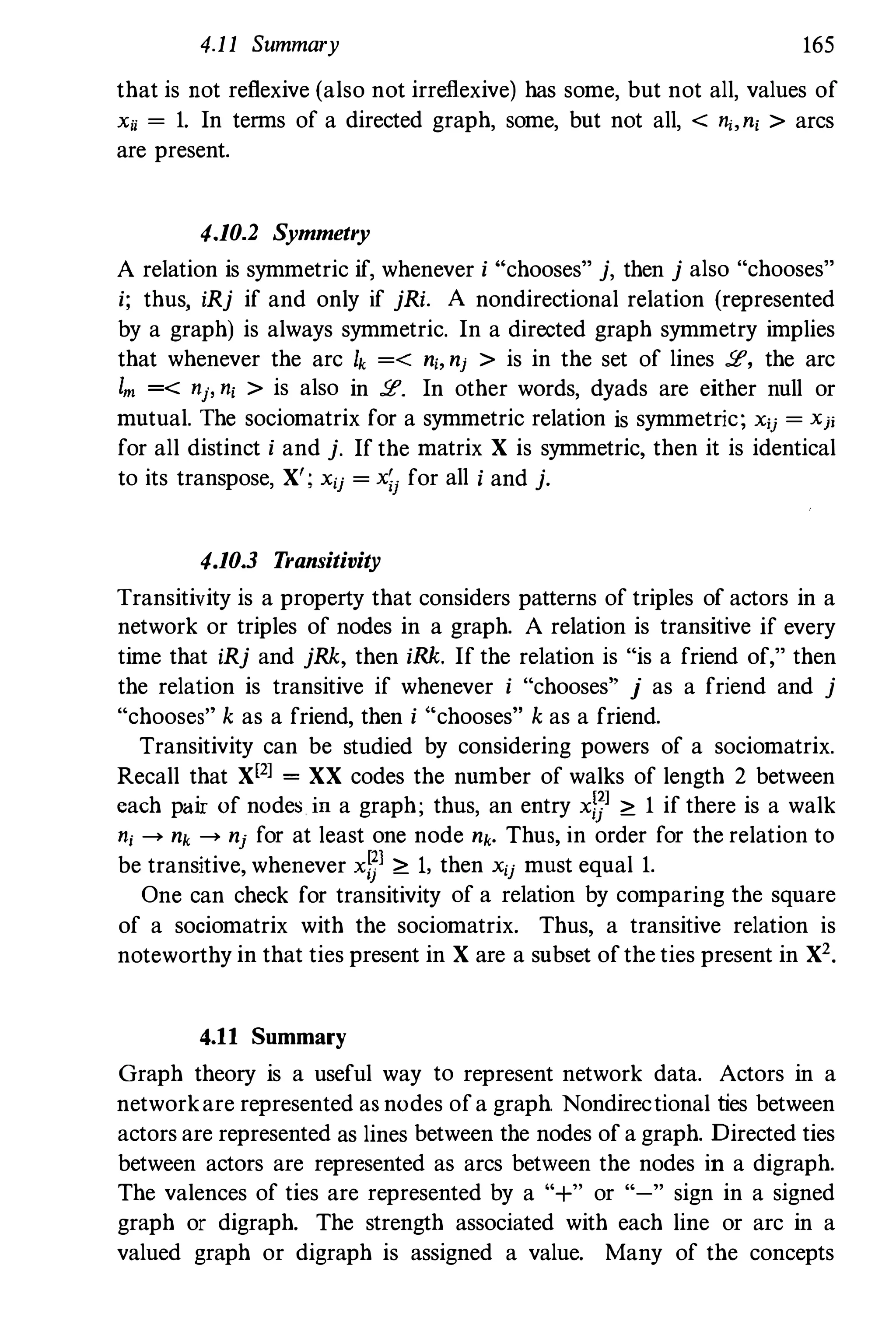 4.11 Summary 165
that is not reflexive (also not irreflexive) has some, but not all, values of
Xii = 1. In terms of a directed graph, some, but not all, < ni,ni > arcs
are present.
4.10.2 Symmetry
A relation is symmetric if, whenever i Hchooses" j, then j also "chooses"
i; thus, iRj if and only if jRi. A nondirectional relation (represented
by a graph) is always symmetric. In a directed graph symmetry implies
that whenever the arc Ik =< n" nj > is in the set of lines 2, the arc
1m =< nj, ni > is also in 2. In other words, dyads are either null or
mutual. The sociomatrix for a symmetric relation is symmetric; xij = Xji
for all distinct i and j. If the matrix X is symmetric, then it is identical
to its transpose, X'; xij = X;j for all i and j.
4.10.3 Transitivity
Transitivity is a property that considers patterns of triples of actors in a
network or triples of nodes in a graph. A relation is transitive if every
time that iRj and jRk, then iRk. If the relation is "is a friend of," then
the relation is transitive if whenever i "chooses" j as a friend and j
"chooses" k as a friend, then i "chooses" k as a friend.
Transitivity can be studied by considering powers of a sociomatrix.
Recall that X[2] = XX codes the number of walks of length 2 between
each pair of nodes in a graph; thus, an entry xl]] � 1 if there is a walk
nj ---+ nk ---+ nj for at least one node nk. Thus, in order for the relation to
be transitive, whenever xfJl ;;::: 1, then xij must equal 1.
One can check for transitivity of a relation by comparing the square
of a sociomatrix with the sociomatrix. Thus, a transitive relation is
noteworthy in that ties present in X are a subset of the ties present in X2.
4.11 Summary
Graph theory is a useful way to represent network data. Actors in a
networkare represented as nodes ofa graph. Nondirectional ties between
actors are represented as lines between the nodes of a graph. Directed ties
between actors are represented as arcs between the nodes in a digraph.
The valences of ties are represented by a "+" or "-" sign in a signed
graph or digraph. The strength associated with each line or arc in a
valued graph or digraph is assigned a value. Many of the concepts
 