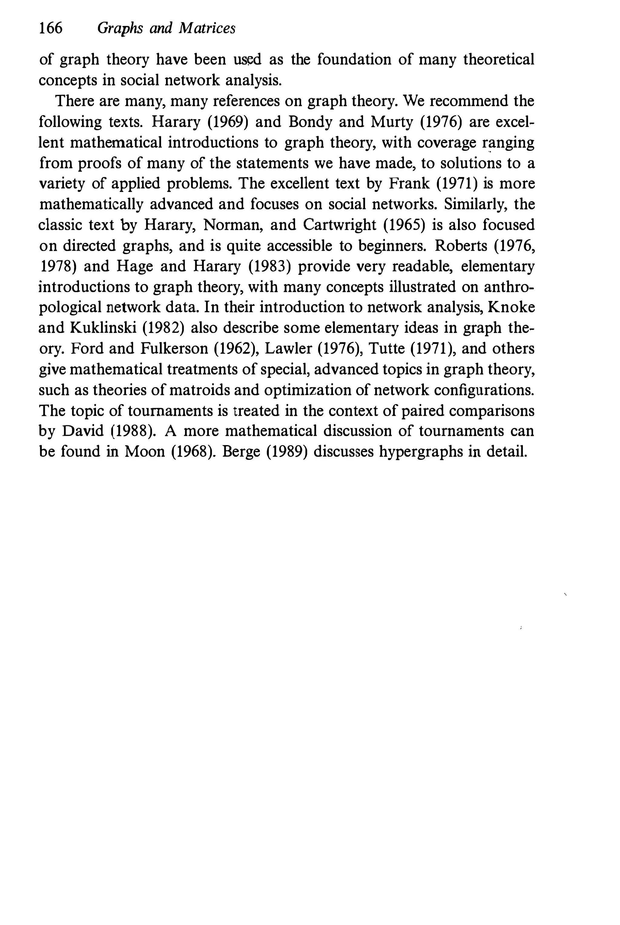 166 Graphs and Matrices
of graph theory have been used as the foundation of many theoretical
concepts in social network analysis.
There are many, many references on graph theory. We recommend the
following texts. Harary (1969) and Bondy and Murty (1976) are excel­
lent mathematical introductions to graph theory, with coverage ranging
from proofs of many of the statements we have made, to solutions to a
variety of applied problems. The excellent text by Frank (1971) is more
mathematically advanced and focuses on social networks. Similarly, the
classic text by Harary, Norman, and Cartwright (1965) is also focused
on directed graphs, and is quite accessible to beginners. Roberts (1976,
1978) and Hage and Harary (1983) provide very readable, elementary
introductions to graph theory, with many concepts illustrated on anthro­
pological network data. In their introduction to network analysis, Knoke
and Kuklinski (1982) also describe some elementary ideas in graph the­
ory. Ford and Fulkerson (1962), Lawler (1976), Tuite (1971), and others
give mathematical treatments of special, advanced topics in graph theory,
such as theories of matroids and optimization of network configurations.
The topic of tournaments is treated in the context of paired comparisons
by David (1988). A more mathematical discussion of tournaments can
be found in Moon (1968). Berge (1989) discusses hypergraphs in detail.
 