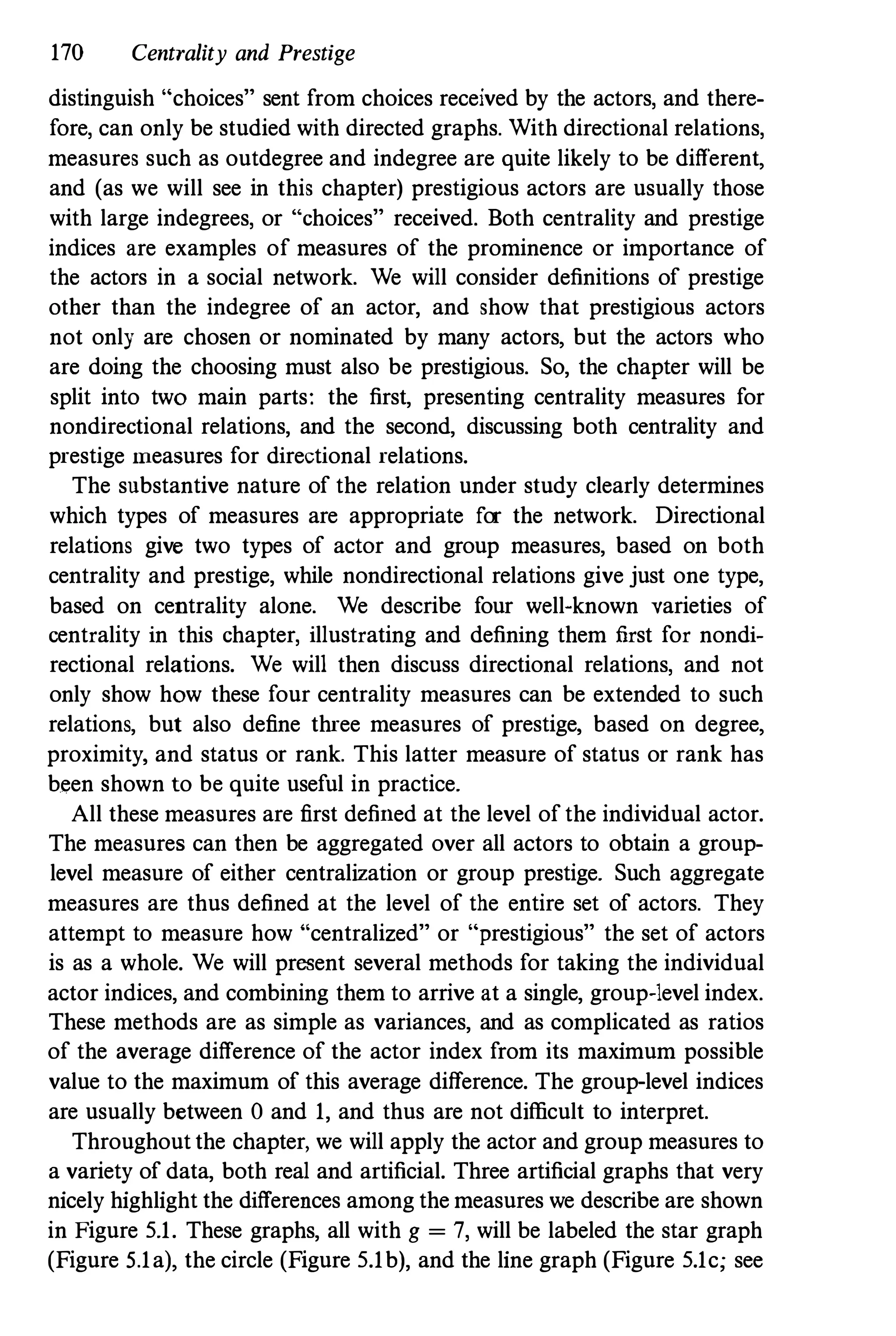 170 Centrality and Prestige
distinguish "choices" sent from choices received by the actors, and there­
fore, can only be studied with directed graphs. With directional relations,
measures such as outdegree and indegree are quite likely to be different,
and (as we will see in this chapter) prestigious actors are usually those
with large indegrees, or "choices" received. Both centrality and prestige
indices are examples of measures of the prominence or importance of
the actors in a social network. We will consider definitions of prestige
other than the indegree of an actor, and show that prestigious actors
not only are chosen or nominated by many actors, but the actors who
are doing the choosing must also be prestigious. So, the chapter will be
split into two main parts: the first, presenting centrality measures for
nondirectional relations, and the second, discussing both centrality and
prestige lneasures for directional relations.
The substantive nature of the relation under study clearly determines
which types of measures are appropriate for the network. Directional
relations give two types of actor and group measures, based on both
centrality and prestige, while nondirectional relations give just one type,
based on centrality alone. We describe four well-known varieties of
centrality in this chapter, illustrating and defining them first for nondi­
rectional relations. We will then discuss directional relations, and not
only show how these four centrality measures can be extended to such
relations, but also define three measures of prestige, based on degree,
proximity, and status or rank. This latter measure of status or rank has
been shown to be quite useful in practice.
All these measures are first defined at the level of the individual actor.
The measures can then be aggregated over all actors to obtain a group­
level measure of either centralization or group prestige. Such aggregate
measures are thus defined at the level of the entire set of actors. They
attempt to measure how "centralized" or "prestigious" the set of actors
is as a whole. We will present several methods for taking the individual
actor indices, and combining them to arrive at a single, group-level index.
These methods are as simple as variances, and as complicated as ratios
of the average difference of the actor index from its maximum possible
value to the maximum of this average difference. The group-level indices
are usually between 0 and 1, and thus are not difficult to interpret.
Throughout the chapter, we will apply the actor and group measures to
a variety of data, both real and artificial. Three artificial graphs that very
nicely highlight the differences among the measures we describe are shown
in Figure 5.1. These graphs, all with g = 7, will be labeled the star graph
(Figure 5.1a), the circle (Figure 5.1b), and the line graph (Figure 5.1c; see
 