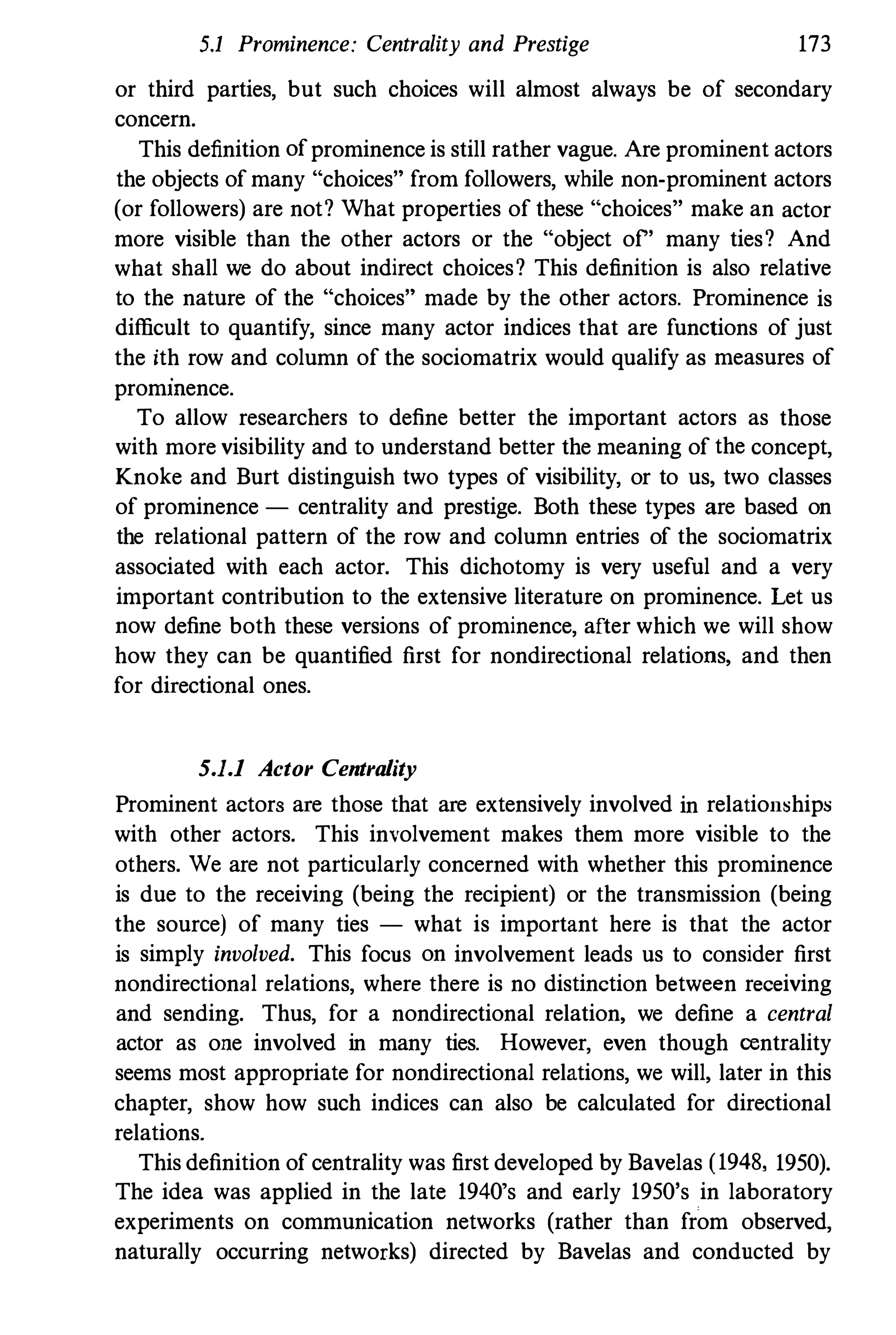 5.1 Prominence: Centrality and Prestige 173
or third parties, but such choices will almost always be of secondary
concern.
This definition of prominence is still rather vague. Are prominent actors
the objects of many "choices" from followers, while non-prominent actors
(or followers) are not? What properties of these "choices" make an actor
more visible than the other actors or the "object of" many ties? And
what shall we do about indirect choices? This definition is also relative
to the nature of the "choices" made by the other actors. Prominence is
difficult to quantify, since many actor indices that are functions of just
the ith row and column of the sociomatrix would qualify as measures of
prommence.
To allow researchers to define better the important actors as those
with more visibility and to understand better the meaning of the concept,
Knoke and Burt distinguish two types of visibility, or to us, two classes
of prominence - centrality and prestige. Both these types are based on
the relational pattern of the row and column entries of the sociomatrix
associated with each actor. This dichotomy is very useful and a very
important contribution to the extensive literature on prominence. Let us
now define both these versions of prominence, after which we will show
how they can be quantified first for nondirectional relations, and then
for directional ones.
5.1.1 Actor Centrality
Prominent actors are those that are extensively involved in relation�hips
with other actors. This involvement makes them more visible to the
others. We are not particularly concerned with whether this prominence
is due to the receiving (being the recipient) or the transmission (being
the source) of many ties - what is important here is that the actor
is simply involved. This focus on involvement leads us to consider first
nondirectional relations, where there is no distinction between receiving
and sending. Thus, for a nondirectional relation, we define a central
actor as one involved in many ties. However, even though oentrality
seems most appropriate for nondirectional relations, we will, later in this
chapter, show how such indices can also be calculated for directional
relations.
This definition of centrality was first developed by Bavelas (1948, 1950).
The idea was applied in the late 1940's and early 1950's in laboratory
experiments on communication networks (rather than from observed,
naturally occurring networks) directed by Bavelas and conducted by
 