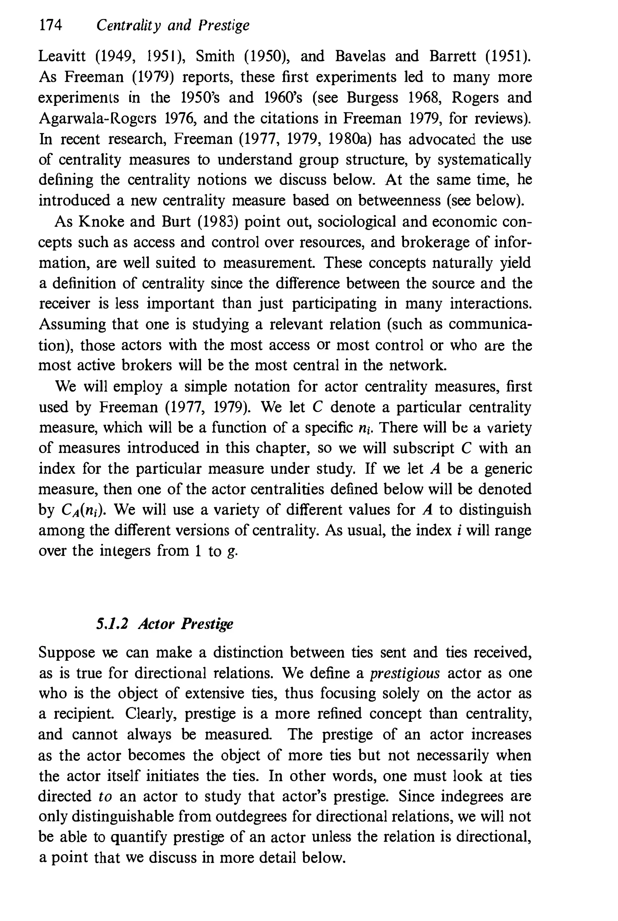 174 Centrality and Prestige
Leavitt (1949, 1951), Smith (1950), and Bavelas and Barrett (1951).
As Freeman (1979) reports, these first experiments led to many more
experiments in the 1950's and 1960's (see Burgess 1968, Rogers and
Agarwala-Rogcrs 1976, and the citations in Freeman 1979, for reviews).
In recent research, Freeman (1977, 1979, 1980a) has advocated the use
of centrality measures to understand group structure, by systematically
defining the centrality notions we discuss below. At the same time, he
introduced a new centrality measure based on betweenness (see below).
As Knoke and Burt (1983) point out, sociological and economic con­
cepts such as access and control over resources, and brokerage of infor­
mation, are well suited to measurement. These concepts naturally yield
a definition of centrality since the difference between the source and the
receiver is less important than just participating in many interactions.
Assuming that one is studying a relevant relation (such as communica­
tion), those actors with the most access or most control or who are the
most active brokers will be the most central in the network.
We will employ a simple notation for actor centrality measures, first
used by Freeman (1977, 1979). We let C denote a particular centrality
measure, which will be a function of a specific ni. There will be a variety
of measures introduced in this chapter, so we will subscript C with an
index for the particular measure under study. If we let A be a generic
measure, then one of the actor centralities defined below will be denoted
by CA(ni). We will use a variety of different values for A to distinguish
among the different versions of centrality. As usual, the index i will range
over the integers from 1 to g.
5.1.2 Actor Prestige
Suppose we can make a distinction between ties sent and ties received,
as is true for directional relations. We define a prestigious actor as one
who is the object of extensive ties, thus focusing solely on the actor as
a recipient. Clearly, prestige is a more refined concept than centrality,
and cannot always be measured The prestige of an actor increases
as the actor becomes the object of more ties but not necessarily when
the actor itself initiates the ties. In other words, one must look at ties
directed to an actor to study that actor's prestige. Since indegrees are
only distinguishable from outdegrees for directional relations, we will not
be able to quantify prestige of an actor unless the relation is directional,
a point that we discuss in more detail below.
 
