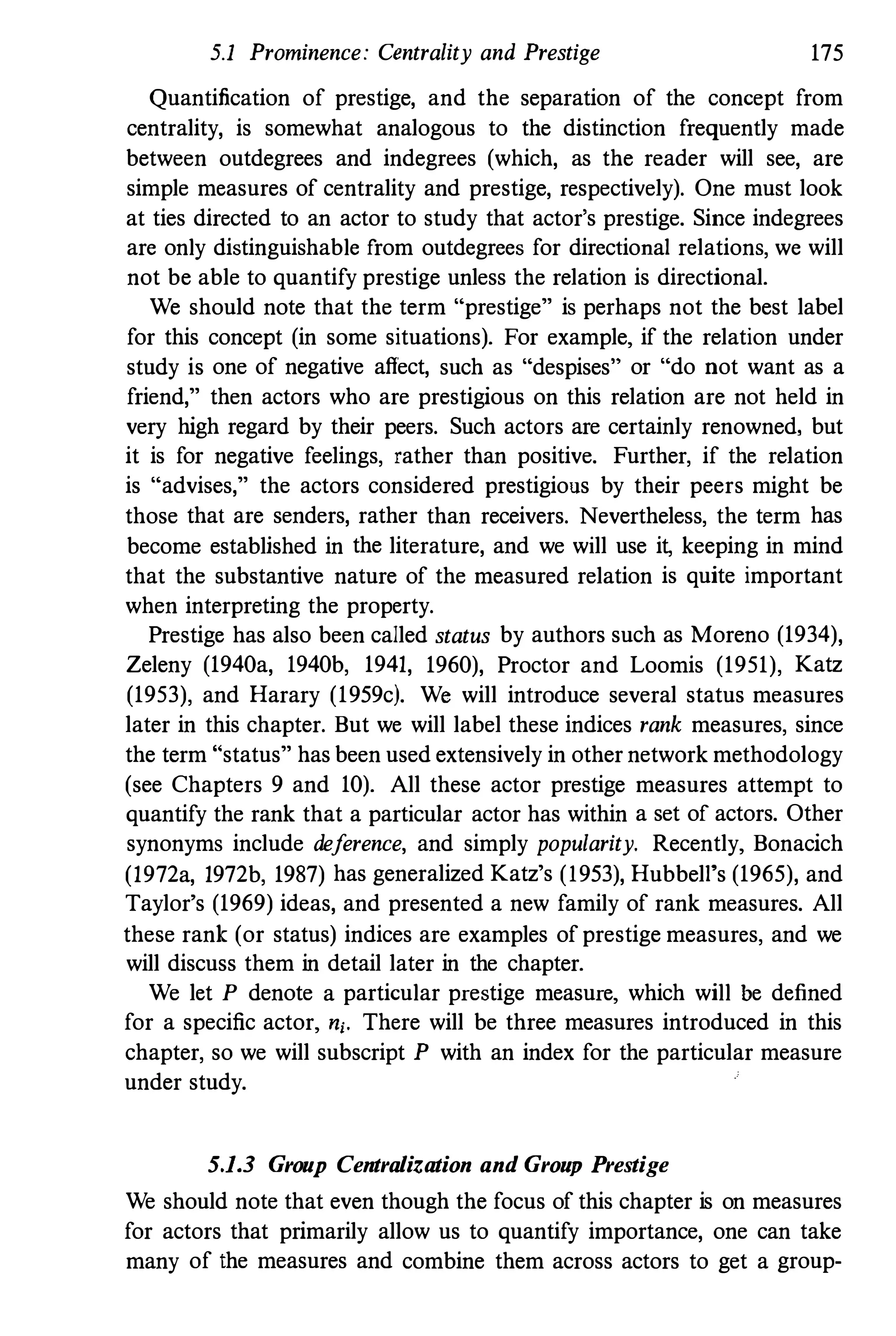 5.1 Prominence: Centrality and Prestige 175
Quantification of prestige, and the separation of the concept from
centrality, is somewhat analogous to the distinction frequently made
between outdegrees and indegrees (which, as the reader will see, are
simple measures of centrality and prestige, respectively). One must look
at ties directed to an actor to study that actor's prestige. Since indegrees
are only distinguishable from outdegrees for directional relations, we will
not be able to quantify prestige unless the relation is directional.
We should note that the term "prestige" is perhaps not the best label
for this concept (in some situations). For example, if the relation under
study is one of negative affect, such as "despises" or "do not want as a
friend," then actors who are prestigious on this relation are not held in
very high regard by their peers. Such actors are certainly renowned, but
it is for negative feelings, rather than positive. Further, if the relation
is "advises," the actors considered prestigious by their peers might be
those that are senders, rather than receivers. Nevertheless, the term has
become established in the literature, and we will use it, keeping in mind
that the substantive nature of the measured relation is quite important
when interpreting the property.
Prestige has also been called status by authors such as Moreno (1934),
Zeleny (1940a, 1940b, 1941, 1960), Proctor and Loomis (1951), Katz
(1953), and Harary (1959c). We will introduce several status measures
later in this chapter. But we will label these indices rank measures, since
the term "status" has been used extensively in other network methodology
(see Chapters 9 and 10). All these actor prestige measures attempt to
quantify the rank that a particular actor has within a set of actors. Other
synonyms include deference, and simply popularity. Recently, Bonacich
(1972a, 1972b, 1987) has generalized Katz's (1953), Hubbell's (1965), and
Taylor's (1969) ideas, and presented a new family of rank measures. All
these rank (or status) indices are examples of prestige measures, and we
will discuss them in detail later in the chapter.
We let P denote a particular prestige measure, which will be defined
for a specific actor, ni. There will be three measures introduced in this
chapter, so we will subscript P with an index for the particular measure
under study.
5.1.3 Group Centralization and Group Prestige
We should note that even though the focus of this chapter is on measures
for actors that primarily allow us to quantify importance, one can take
many of the measures and combine them across actors to get a group-
 