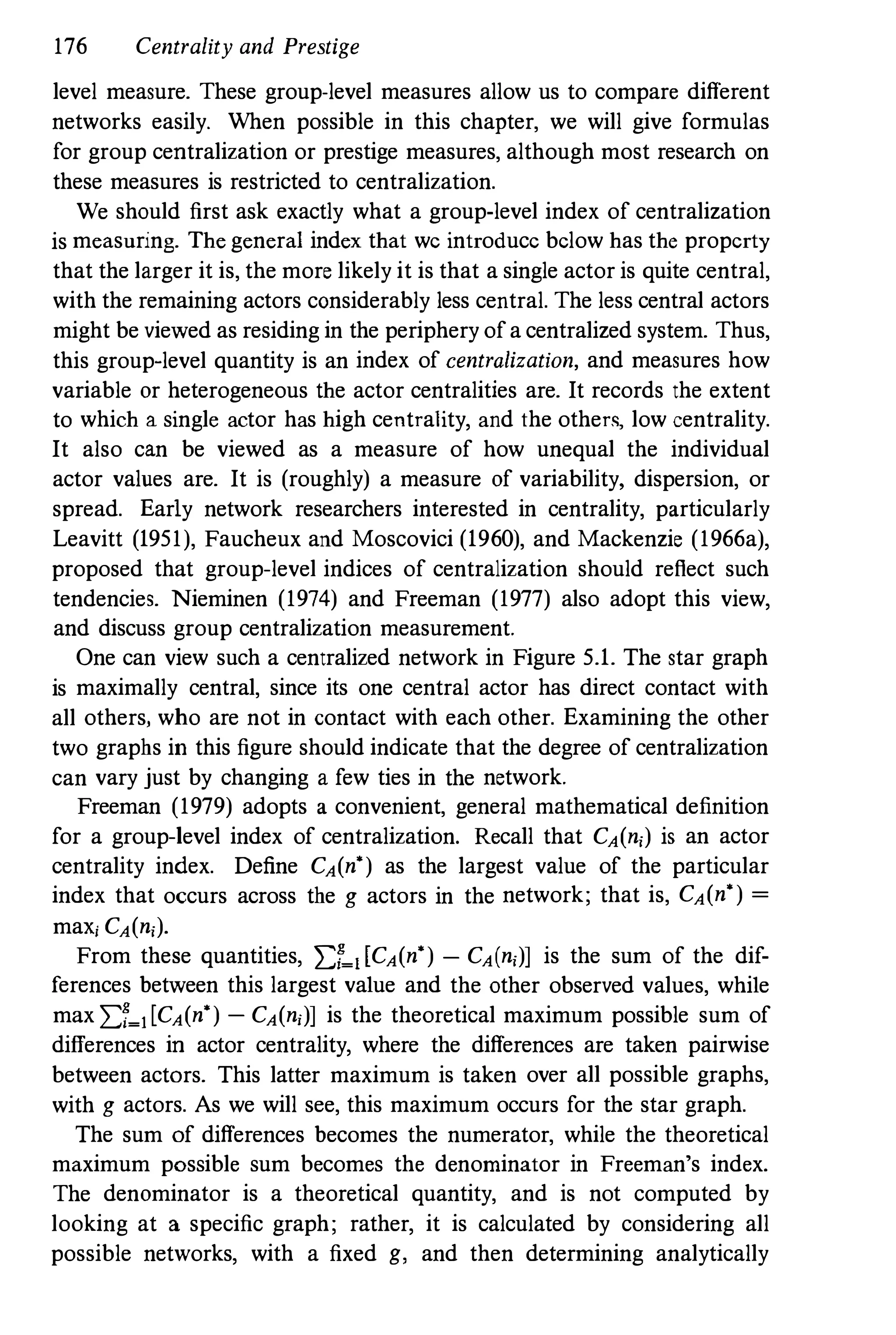 176 Centrality and Prestige
level measure. These group-level measures allow us to compare different
networks easily. When possible in this chapter, we will give formulas
for group centralization or prestige measures, although most research on
these measures is restricted to centralization.
We should first ask exactly what a group-level index of centralization
is measuring. The general index that we introduce below has the property
that the larger it is, the more likely it is that a single actor is quite central,
with the remaining actors considerably less central. The less central actors
might be viewed as residing in the periphery of a centralized system. Thus,
this group-level quantity is an index of centralization, and measures how
variable or heterogeneous the actor centralities are. It records the extent
to which a single actor has high centrality, and the other<, low centrality.
It also can be viewed as a measure of how unequal the individual
actor values are. It is (roughly) a measure of variability, dispersion, or
spread. Early network researchers interested in centrality, particularly
Leavitt (1951), Faucheux and Moscovici (1960), and Mackenzie (1966a),
proposed that group-level indices of centralization should reflect such
tendencies. Nieminen (1974) and Freeman (1977) also adopt this view,
and discuss group centralization measurement.
One can view such a centralized network in Figure 5.1. The star graph
is maximally central, since its one central actor has direct contact with
all others, who are not in contact with each other. Examining the other
two graphs in this figure should indicate that the degree of centralization
can vary just by changing a few ties in the network.
Freeman (1979) adopts a convenient, general mathematical definition
for a group-level index of centralization. Recall that CA(ni) is an actor
centrality index. Define CA(n') as the largest value of the particular
index that occurs across the g actors in the network; that is, CA(n') =
maXi CA(ni).
From these quantities, I:r�dCA(n') - CA(ni)] is the sum of the dif­
ferences between this largest value and the other observed values, while
max I:r�l[CA(n') - CA(n;)] is the theoretical maximum possible sum of
differences in actor centrality, where the differences are taken pairwise
between actors. This latter maximum is taken over all possible graphs,
with g actors. As we will see, this maximum occurs for the star graph.
The sum of differences becomes the numerator, while the theoretical
maximum possible sum becomes the denominator in Freeman's index.
The denominator is a theoretical quantity, and is not computed by
looking at a specific graph; rather, it is calculated by considering all
possible networks, with a fixed g, and then determining analytically
 