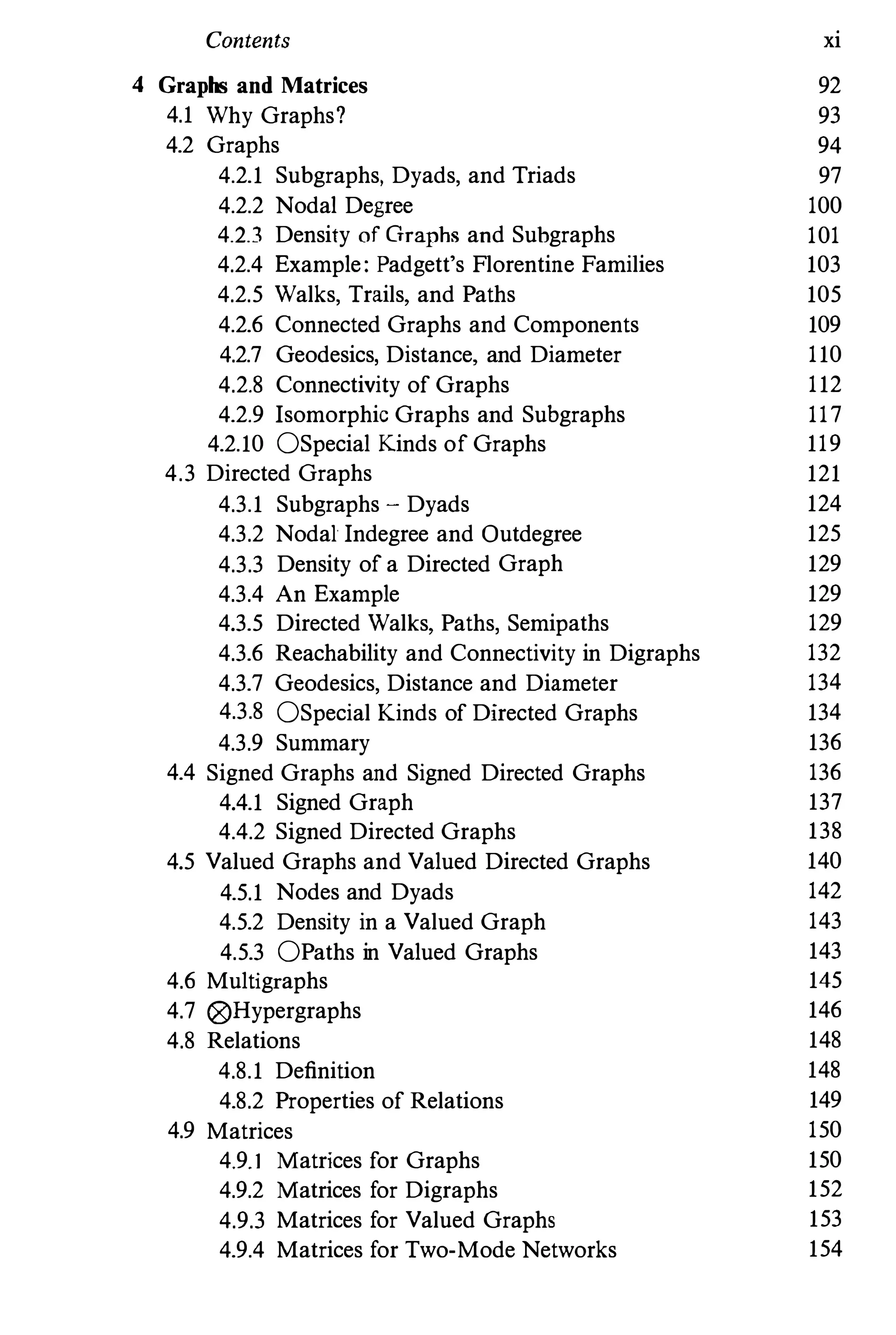 Contents xi
4 Graphs and Matrices 92
4.1 Why Graphs? 93
4.2 Graphs 94
4.2.1 Subgraphs, Dyads, and Triads 97
4.2.2 Nodal Degree 100
4.2.3 Density of Graphs and Suhgraphs 101
4.2.4 Example: Padgett's Florentine Families 103
4.2.5 Walks, Trails, and Paths 105
4.2.6 Connected Graphs and Components 109
4.2.7 Geodesics, Distance, and Diameter 110
4.2.8 Connectivity of Graphs 112
4.2.9 Isomorphic Graphs and Subgraphs 117
4.2.10 OSpecial Kinds of Graphs 119
4.3 Directed Graphs 121
4.3.1 Subgraphs - Dyads 124
4.3.2 Nodal Indegree and Qutdegree 125
4.3.3 Density of a Directed Graph 129
4.3.4 An Example 129
4.3.5 Directed Walks, Paths,Semipaths 129
4.3.6 Reachability and Connectivity in Digraphs 132
4.3.7 Geodesics, Distance and Diameter 134
4.3.8 OSpecial Kinds of Directed Graphs 134
4.3.9 Summary 136
4.4 Signed Graphs and Signed Directed Graphs 136
4.4.1 Signed Graph 137
4.4.2 Signed Directed Graphs 138
4.5 Valued Graphs and Valued Directed Graphs 140
4.5.1 Nodes and Dyads 142
4.5.2 Density in a Valued Graph 143
4.5.3 OPaths in Valued Graphs 143
4.6 Multigraphs 145
4.7 i8)Hypergraphs 146
4.8 Relations 148
4.8.1 Definition 148
4.8.2 Properties of Relations 149
4.9 Matrices 150
4.9.1 Matrices for Graphs 150
4.9.2 Matrices for Digraphs 152
4.9.3 Matrices for Valued Graphs 153
4.9.4 Matrices for Two-Mode Networks 154
 