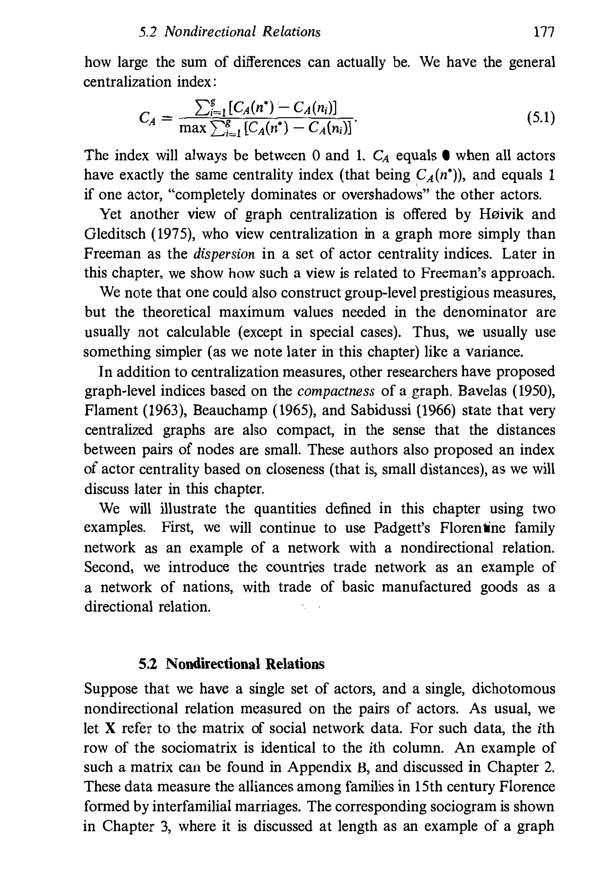 5.2 Nondirectional Relations 177
how large the sum of differences can actually be. We have the general
centralization index:
C _ D-J [CA(n') - CAn,)]
A - max :Lf�J [CA(n') - CA(n,)]·
(5.1)
The index will always be between 0 and 1. CA equals 0 when all actors
have exactly the same centrality index (that being CA(n')), and equals 1
if one actor, "completely dominates or overshadows" the other actors.
Yet another view of graph centralization is offered by H0ivik and
Gleditsch (1975), who view centralization in a graph more simply than
Freeman as the dispersion in a set of actor centrality indices. Later in
this chapter, we show how such a view is related to Freeman's approach.
We note that one could also construct group-level prestigious measures,
but the theoretical maximum values needed in the denominator are
usually not calculable (except in special cases). Thus, we usually use
something simpler (as we note later in this chapter) like a variance.
In addition to centralization measures, other researchers have proposed
graph-level indices based on the compactness of a graph. Bavelas (1950),
Flament (1963), Beauchamp (1965), and Sabidnssi (1966) state that very
centralized graphs are also compact, in the sense that the distances
between pairs of nodes are small. These authors also proposed an index
of actor centrality based on closeness (that is, small distances), as we will
discuss later in this chapter.
We will illustrate the quantities defined in this chapter using two
examples. First, we will continue to use Padgett's Florentine family
network as an example of a network with a nondirectional relation.
Second, we introduce the countries trade network as an example of
a network of nations, with trade of basic manufactured goods as a
directional relation.
5;2 Nondirectional Relations
Suppose that we have a single set of actors, and a single, dichotomous
nondirectional relation measured on the pairs of actors. As usual, we
let X refer to the matrix of social network data. For such data, the ith
row of the sociomatrix is identical to the ith column. An example of
such a matrix can be found in Appendix B, and discussed in Chapter 2.
These data measure the alliances among families in 15th century Florence
formed by interfamilial marriages. The corresponding sociogram is shown
in Chapter 3, where it is discussed at length as an example of a graph
 