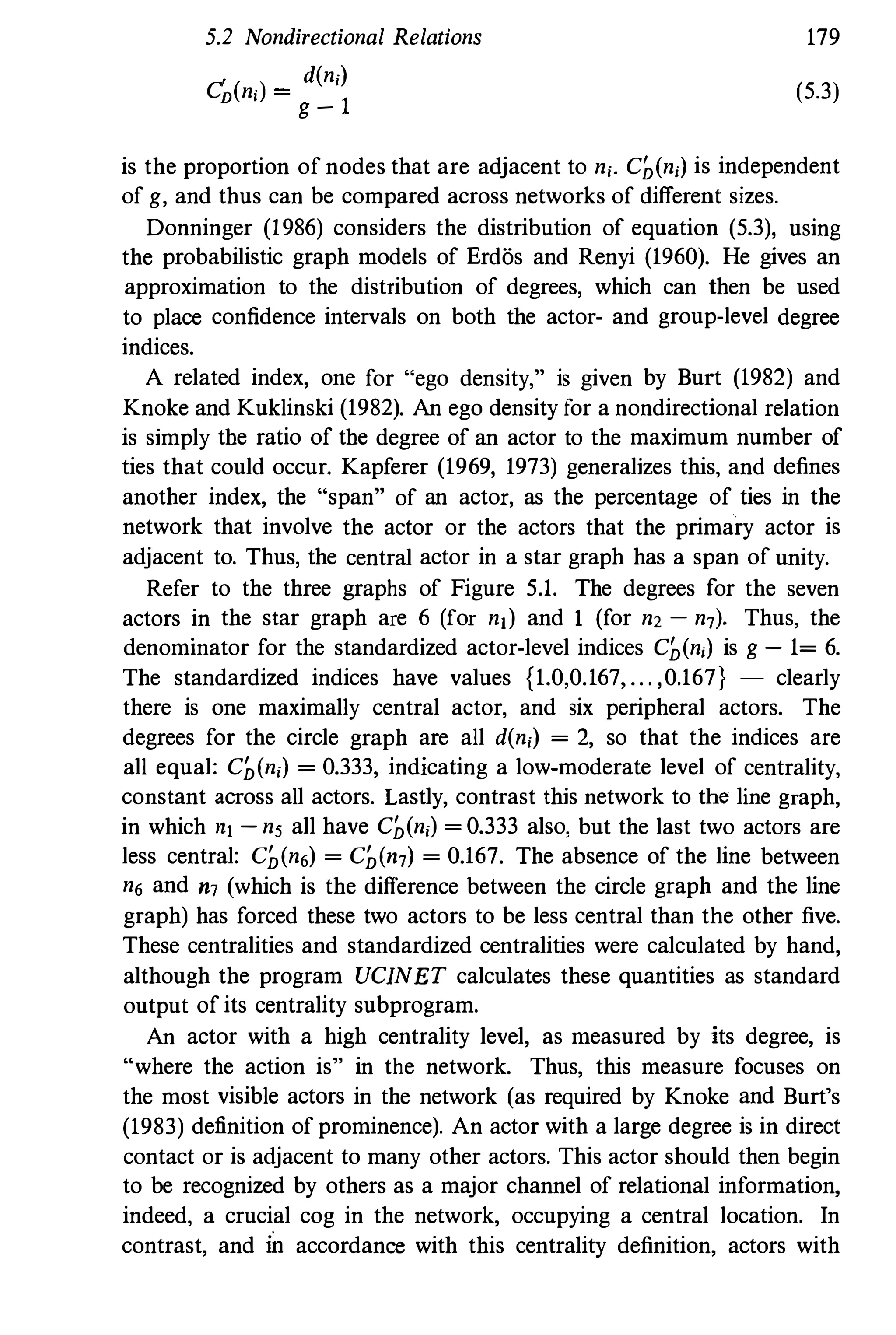 5.2 Nondirectional Relations
C' ( )
_ d(ni)
D ni - -­
g-1
179
(5.3)
is the proportion of nodes that are adjacent to ni. C�(ni) is independent
of g, and thus can be compared across networks of different sizes.
Donninger (1986) considers the distribution of equation (5.3), using
the probabilistic graph models of Erdos and Renyi (1960). He gives an
approximation to the distribution of degrees, which can then be used
to place confidence intervals on both the actor- and group-level degree
indices.
A related index, one for "ego density," is given by Burt (1982) and
Knoke and Kuklinski (1982). An ego density for a nondirectional relation
is simply tbe ratio of tbe degree of an actor to the maximum number of
ties that could occur. Kapferer (1969, 1973) generalizes this, and defines
another index, the "span" of an acto!, as the percentage of ties in the
network that involve the actor or the actors that the primary actor is
adjacent to. Thus, the central actor in a star graph has a span of unity.
Refer to the three graphs of Figure 5.1. The degrees for the seven
actors in the star graph are 6 (for nl) and 1 (for n2 - n7)' Thus, the
denominator for the standardized actor-level indices C�(ni) is g - 1= 6.
The standardized indices have values {1.0,0.167, . . . ,0.167} - clearly
there is one maximally central actor, and six peripheral actors. The
degrees for the circle graph are all d(ni) = 2, so that the indices are
all equal: C�(ni) = 0.333, indicating a low-moderate level of centrality,
constant across all actors. Lastly, contrast this network to the line graph,
in which nl - ns all have C�(ni) = 0.333 also, but the last two actors are
less central: C�(n6) = C�(n7) = 0.167. The absence of the line between
n6 and m (which is the difference between the circle graph and the line
graph) has forced these two actors to be less central than the other five.
These centralities and standardized centralities were calculated by hand,
although the program UCINET calculates these quantities as standard
output of its centrality subprogram.
An actor with a high centrality level, as measured by its degree, is
"where the action is" in the network. Thus, this measure focuses on
the most visible actors in the network (as required by Knoke and Burt's
(1983) definition of prominence). An actor with a large degree is in direct
contact or is adjacent to many other actors. This actor should then begin
to be recognized by others as a major channel of relational information,
indeed, a crucial cog in the network, occupying a central location. In
contrast, and in accordance with this centrality definition, actors with
 