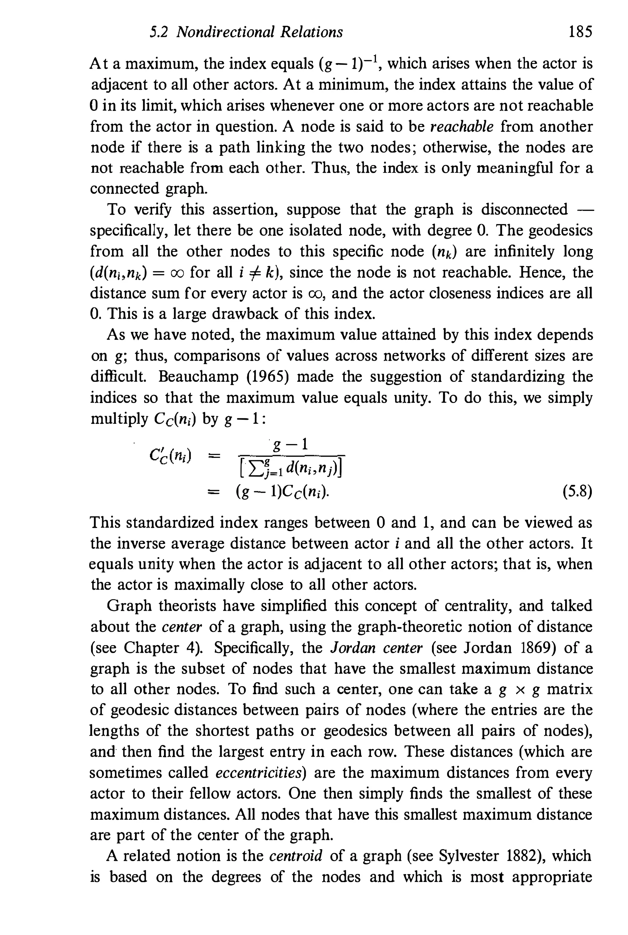 5.2 Nondirectional Relations 185
At a maximum, the index equals (g- 1)-1, which arises when the actor is
adjacent to all other actors. At a minimum, the index attains the value of
o in its limit, which arises whenever one or more actors are not reachable
from the actor in question. A node is said to be reachable from another
node if there is a path linking the two nodes; otherwise, the nodes are
not reachable from each other. Thus, the index is only meaningful for a
connected graph.
To verify this assertion, suppose that the graph is disconnected -
specifically, let there be one isolated node, with degree O. The geodesics
from all the other nodes to this specific node (nk) are infinitely long
(d(n" nd = 00 for all i '" k), since the node is not reachable. Hence, the
distance sum for every actor is 00, and the actor closeness indices are all
O. This is a large drawback of this index.
As we have noted, the maximum value attained by this index depends
on g; thus, comparisons of values across networks of different sizes are
difficult. Beauchamp (1965) made the suggestion of standardizing the
indices so that the maximum value equals unity. To do this, we simply
multiply Cc(n,) by g - 1 :
g - 1
[ I:)�1 d(n" nj)j
= (g - I)Cc(n,). (5.8)
This standardized index ranges between 0 and 1, and can be viewed as
the inverse average distance between actor i and all the other actors. It
equals unity when the actor is adjacent to all other actors; that is, when
the actor is maximally close to all other actors.
Graph theorists have simplified this concept of centrality, and talked
about the center of a graph, using the graph-theoretic notion of distance
(see Chapter 4). Specifically, the Jordan center (see Jordan 1869) of a
graph is the subset of nodes that have the smallest maximum distance
to all other nodes. To find such a center, one can take a g x g matrix
of geodesic distances between pairs of nodes (where the entries are the
lengths of the shortest paths or geodesics between all pairs of nodes),
and then find the largest entry in each row. These distances (which are
sometimes called eccentricities) are the maximum distances from every
actor to their fellow actors. One then simply finds the smallest of these
maximum distances. All nodes that have this smallest maximum distance
are part of the center of the graph.
A related notion is the centroid of a graph (see Sylvester 1882), which
is based on the degrees of the nodes and which is most appropriate
 