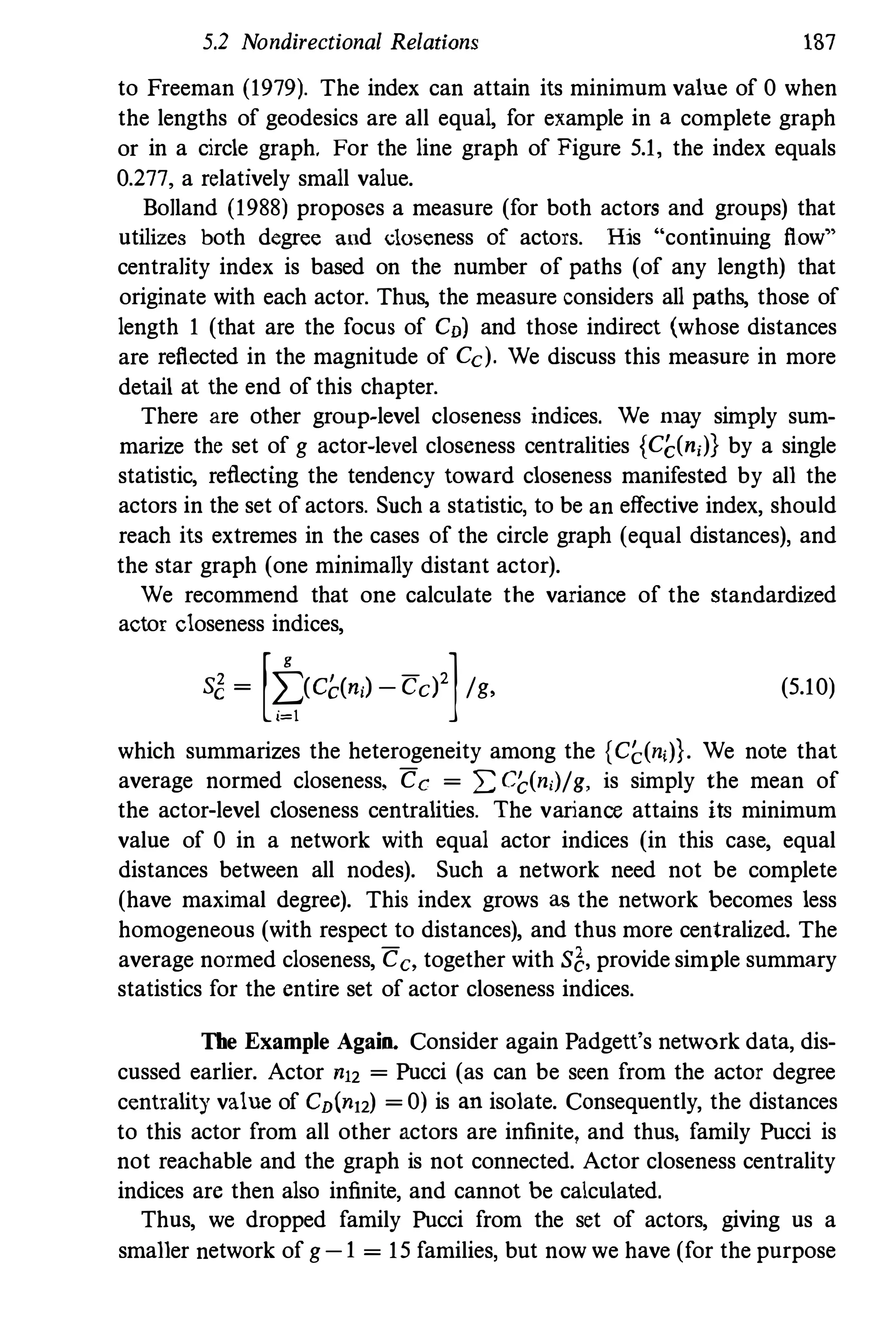 5.2 Nondirectional Relations 187
to Freeman (1979). The index can attain its minimum value of 0 when
the lengths of geodesics are all equal, for example in a complete graph
or in a circle graph. For the line graph of Figure 5.1, the index equals
0.277, a relatively small value.
Bolland (1988) proposes a measure (for both actors and groups) that
utilizes both degree and doseness of actors. His "continuing flow"
centrality index is based on the number of paths (of any length) that
originate with each actor. Thns, the measure considers all paths, those of
length 1 (that are the focus of CD) and those indirect (whose distances
are reflected in the magnitude of Cc). We discuss this measure in more
detail at the end of this chapter.
There are other group�level closeness indices. We filay simply sum­
marize the set of g actor-level closeness centralities {CC(ni)} by a single
statistic, reflecting the tendency toward closeness manifested by all the
actors in the set of actors. Such a statistic, to be an effective index, should
reach its extremes in the cases of the circle graph (equal distances), and
the star graph (one minimally distant actor).
We recommend that one calculate the variance of the standardized
actor closeness indices,
s� = [t(Cc(ni)-cd]/g, (5.10)
which summarizes the heterogeneity among the {CC(ni)}. We note that
average normed closeness, Cc = 2: C(,(ni)/g, is simply the mean of
the actor-level closeness centralities. The variance attains its minimum
value of 0 in a network with equal actor indices (in this case, equal
distances between all nodes). Such a network need not be complete
(have maximal degree). This index grows as the network becomes less
homogeneous (with respect to distances), and thus more centralized. The
average normed closeness, Ce, together with S1:, provide simple summary
statistics for the entire set of actor closeness indices.
The Example Again. Consider again Padgett's network data, dis­
cussed earlier. Actor n12 = Pucci (as can be seen from the actor degree
centrality value of Cn(n12) = 0) is an isolate. Consequently, the distances
to this actor from all other actors are infinite, and thus, family Pucci is
not reachable and the graph is not connected. Actor closeness centrality
indices are then also infinite, and cannot be calculated.
Thus, we dropped family Pucci from the set of actors, giving us a
smaller network of g -1 = 15 families, but now we have (for the purpose
 