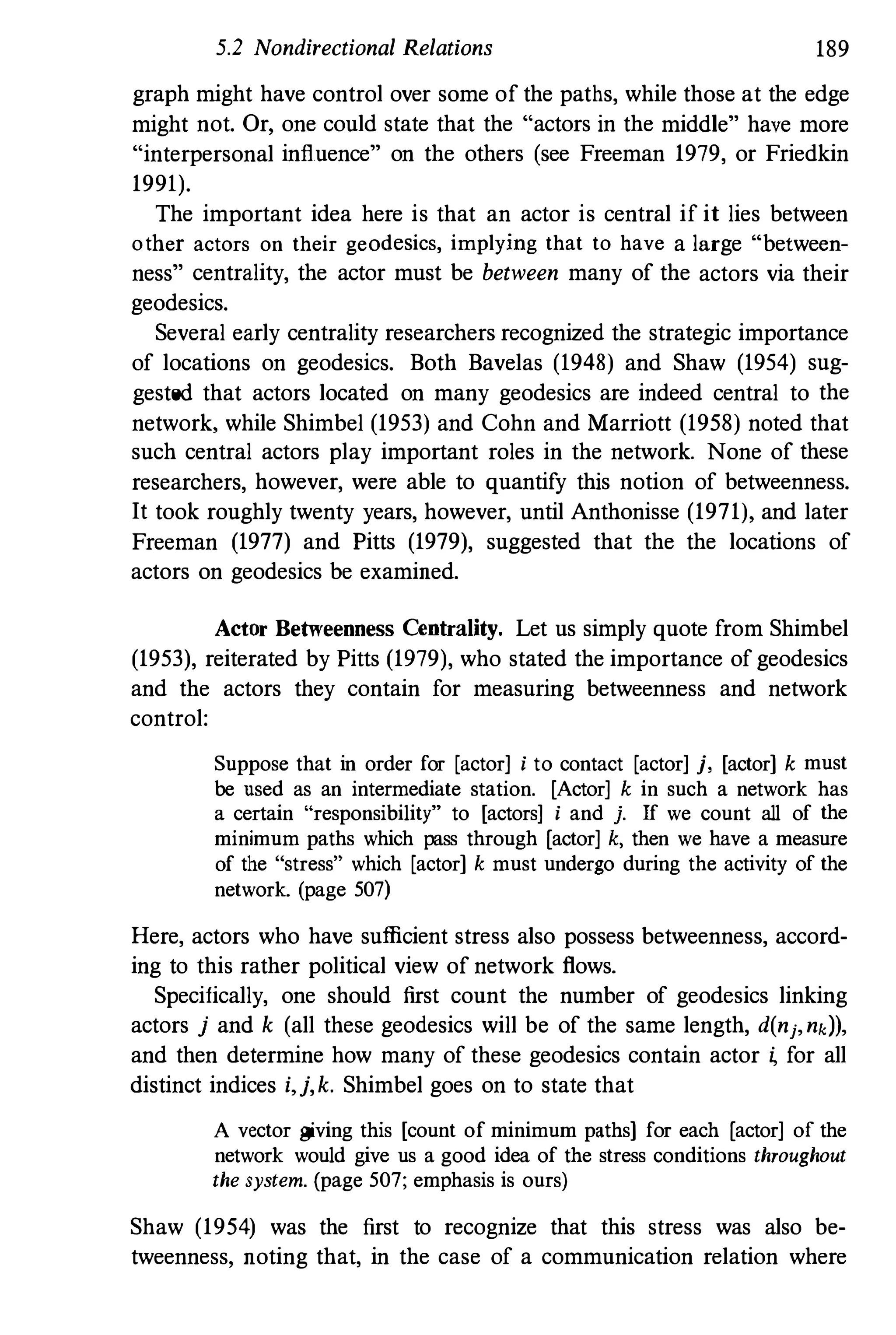 5.2 Nondirectional Relations 189
graph might have control over some of the paths, while those at the edge
might not. Or, one could state that the "actors in the middle" have more
"interpersonal influence" on the others (see Freeman 1979, or Friedkin
1991).
The important idea here is that an actor is central if it lies between
other actors on their geodesics, implying that to have a large "between­
ness" centrality, the actor must be between many of the actors via their
geodesics.
Several early centrality researchers recognized the strategic importance
of locations on geodesics. Both Bavelas (1948) and Shaw (1954) sug­
gested that actors located on many geodesics are indeed central to the
network, while Shimbel (1953) and Cohn and Marriott (1958) noted that
such central actors play important roles in the network. None of these
researchers, however, were able to quantify this notion of betweenness.
It took roughly twenty years, however, until Anthonisse (1971), and later
Freeman (1977) and Pitts (1979), suggested that the the locations of
actors on geodesics be examined.
Actor Betweenness Centrality. Let us simply quote from Shimbel
(1953), reiterated by Pitts (1979), who stated the importance of geodesics
and the actors they contain for measuring betweenness and network
control:
Suppose that in order for [actor] i to contact [actor] j, [actor] k must
be used as an intermediate station. [Actor] k in such a network has
a certain "responsibility" to [actors] i and j. If we count all of the
minimum paths which pass through [actor] k, then we have a measure
of the "stress" which [actor] k must undergo during the activity of the
network. (page 507)
Here, actors who have sufficient stress also possess betweenness, accord­
ing to this rather political view of network flows.
Specifically, one shonld first count the number of geodesics linking
actors j and k (all these geodesics will be of the same length, d(nj,nd),
and then determine how many of these geodesics contain actor i, for all
distinct indices i,j,k. Shimbel goes on to state that
A vector giving this [count of minimum paths] for each [actor] of the
network would give us a good idea of the stress conditions throughout
the system. (page 507; emphasis is ours)
Shaw (1954) was the first to recognize that this stress was also be­
tweenness, noting that, in the case of a communication relation where
 