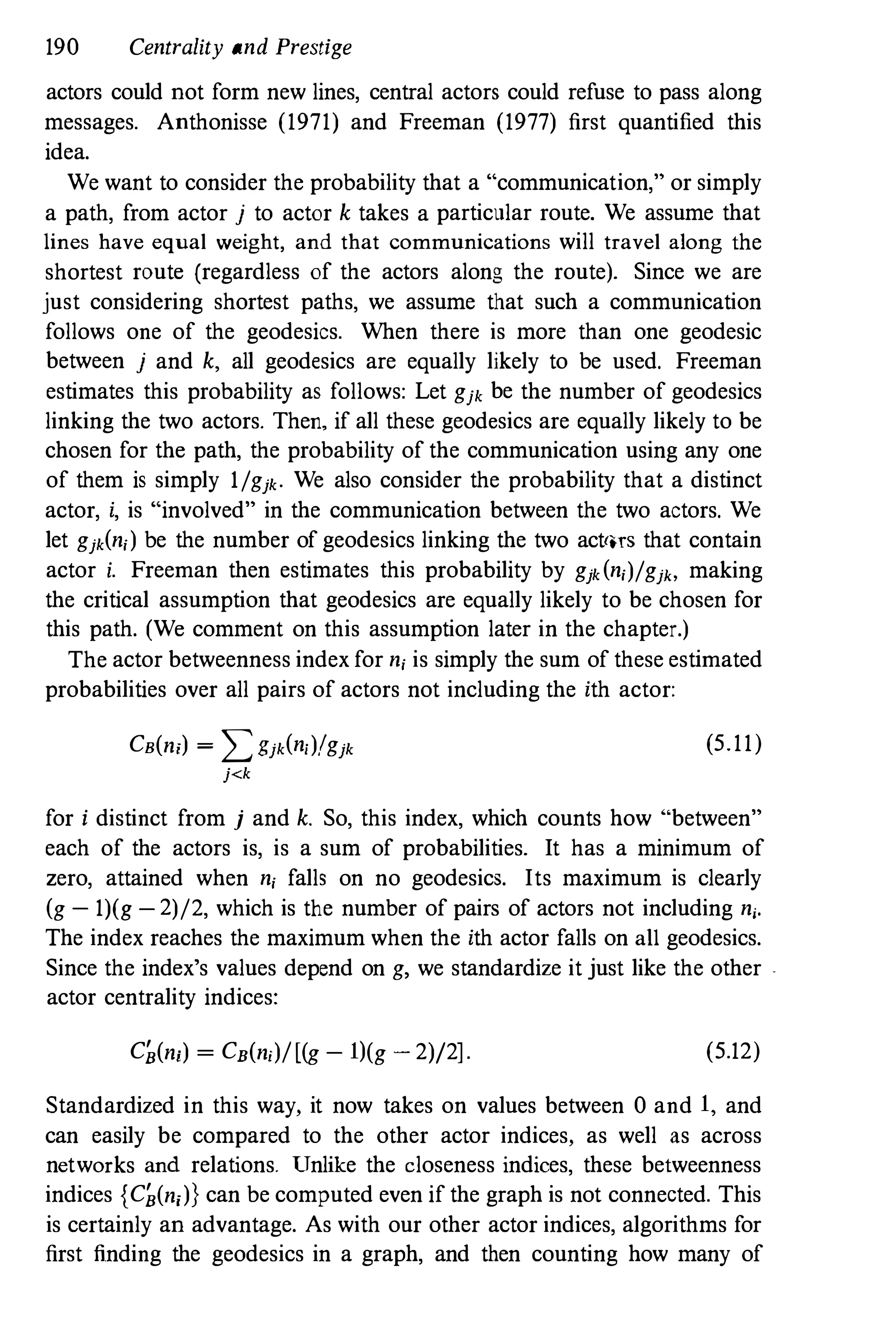 190 Centrality and Prestige
actors could not form new lines, central actors could refuse to pass along
messages. Anthonisse (1971) and Freeman (1977) first quantified this
idea.
We want to consider the probability that a "communication," or simply
a path, from actor j to actor k takes a particular route. We assume that
lines have equal weight, and that communications will travel along the
shortest route (regardless of the actors along the route). Since we are
just considering shortest paths, we assume that such a communication
follows one of the geodesics. When there is more than one geodesic
between j and k, all geodesics are equally likely to be used. Freeman
estimates this probability as follows: Let gjk be the number of geodesics
linking the two actors. Then, if all these geodesics are equally likely to be
chosen for the path, the probability of the communication using any one
of them is simply l/gjk. We also consider the probability that a distinct
actor, i, is "involved" in the communication between the two actors. We
let gjk(n,) be the number of geodesics linking the two act'lTS that contain
actor i. Freeman then estimates this probability by gjk(n,)/gj" making
the critical assumption that geodesics are equally likely to be chosen for
this path. (We comment on this assumption later in the chapter.)
The actor betweenness index for n, is simply the sum of these estimated
probabilities over all pairs of actors not including the ith actor:
CB(n;) = :L:.>jk(n,)/gjk (5.11)
j<k
for i distinct from j and k. So, this index, which counts how "between"
each of the actors is, is a sum of probabilities. It has a minimum of
zero, attained when n, falls on no geodesics. Its maximum is clearly
(g- 1)(g-2)/2, which is the number of pairs of actors not including n,.
The index reaches the maximum when the ith actor falls on all geodesics.
Since the index's values depend on g, we standardize it just like the other .
actor centrality indices:
C�(ni) = CB(n,)/[(g- 1)(g - 2)/2]. (5.12)
Standardized in this way, it now takes on values between 0 and 1, and
can easily be compared to the other actor indices, as well as across
networks and relations. Unlike the closeness indices, these betweenness
indices {C�(n;)} can be computed even if the graph is not connected. This
is certainly an advantage. As with our other actor indices, algorithms for
first finding the geodesics in a graph, and then counting how many of
 