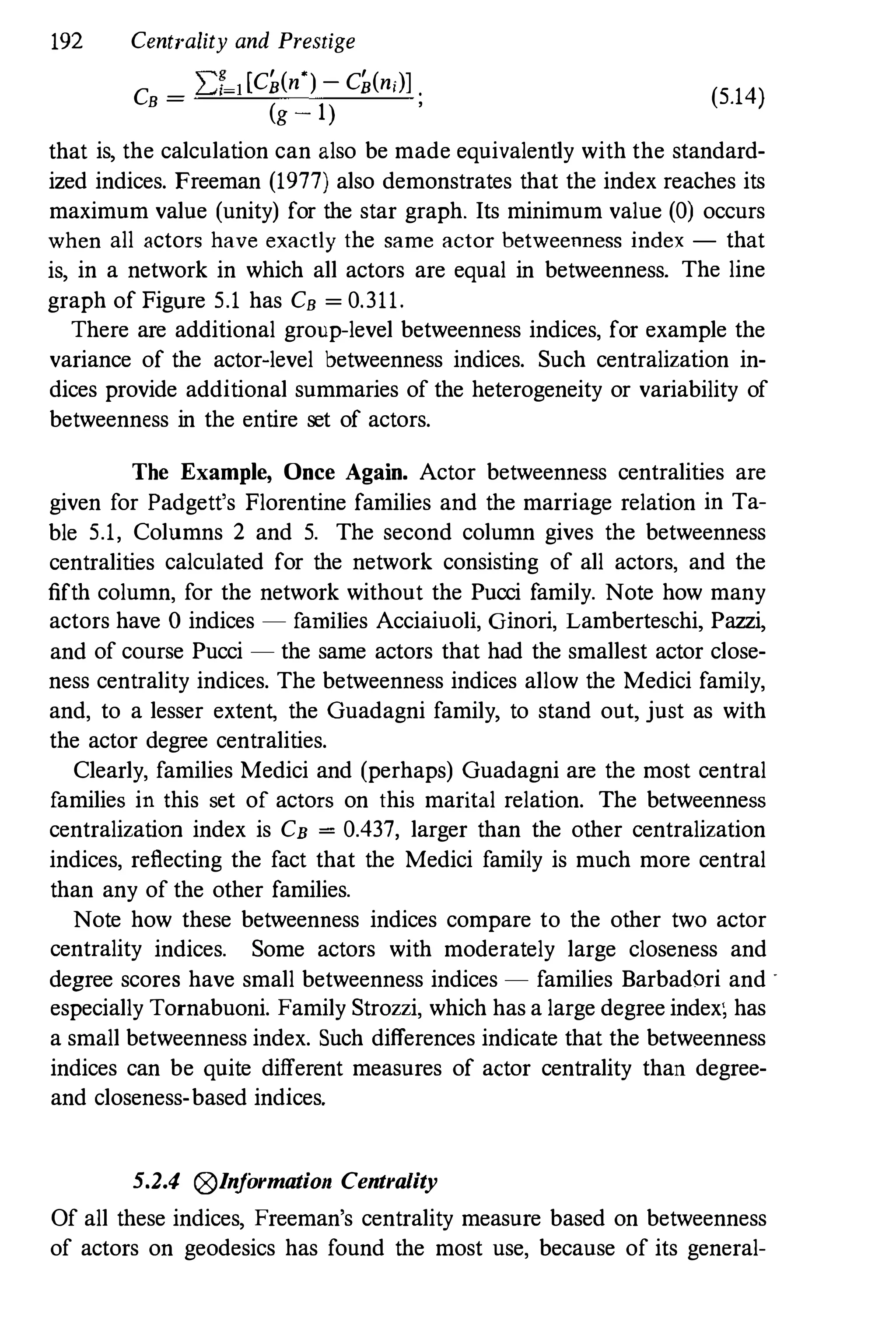 192 Centrality and Prestige
C
_ 2:f-1[C�(n')- C�(ni)l .
B -
(g - l)
, (5.14)
that is, the calculation can also be made equivalently with the standard­
ized indices. Freeman (1977) also demonstrates that the index reaches its
maximum value (unity) for the star graph. Its minimum value (0) occurs
when all actors have exactly the same actor betweenness index - that
is, in a network in which all actors are equal in betweenness. The line
graph of Figure 5.1 has CB = 0.311.
There are additional group-level betweenness indices, for example the
variance of the actor-level betweenness indices. Such centralization in­
dices provide additional summaries of the heterogeneity or variability of
betweenness in the entire set of actors.
The Example, Once Again. Actor betweenness centralities are
given for Padgett's Florentine families and the marriage relation in Ta­
ble 5.1, Columns 2 and 5. The second column gives the betweenness
centralities calculated for the network consisting of all actors, and the
fifth column, for the network without the Pucci family. Note how many
actors have 0 indices - families Acciaiuoli, Ginori, Lamberteschi, Pazzi,
and of course Pucci - the same actors that had the smallest actor close­
ness centrality indices. The betweenness indices allow the Medici family,
and, to a lesser extent, the Guadagni family, to stand out, just as with
the actor degree centralities.
Clearly, families Medici and (perhaps) Guadagni are the most central
families in this set of actors on this marital relation. The betweenness
centralization index is CB = 0.437, larger than the other centralization
indices, reflecting the fact that the Medici family is much more central
than any of the other families.
Note how these betweenness indices compare to the other two actor
centrality indices. Some actors with moderately large closeness and
degree scores have small betweenness indices - families Barbadori and '
especially Tornabuoni. Family Strozzi, which has a large degree index; has
a small betweenness index. Such differences indicate that the betweenness
indices can be quite different measures of actor centrality than degree­
and closeness-based indices.
5.2.4 ®In
jormation Centrality
Of all these indices, Freeman's centrality measure based on betweenness
of actors on geodesics has found the most use, because of its general-
 