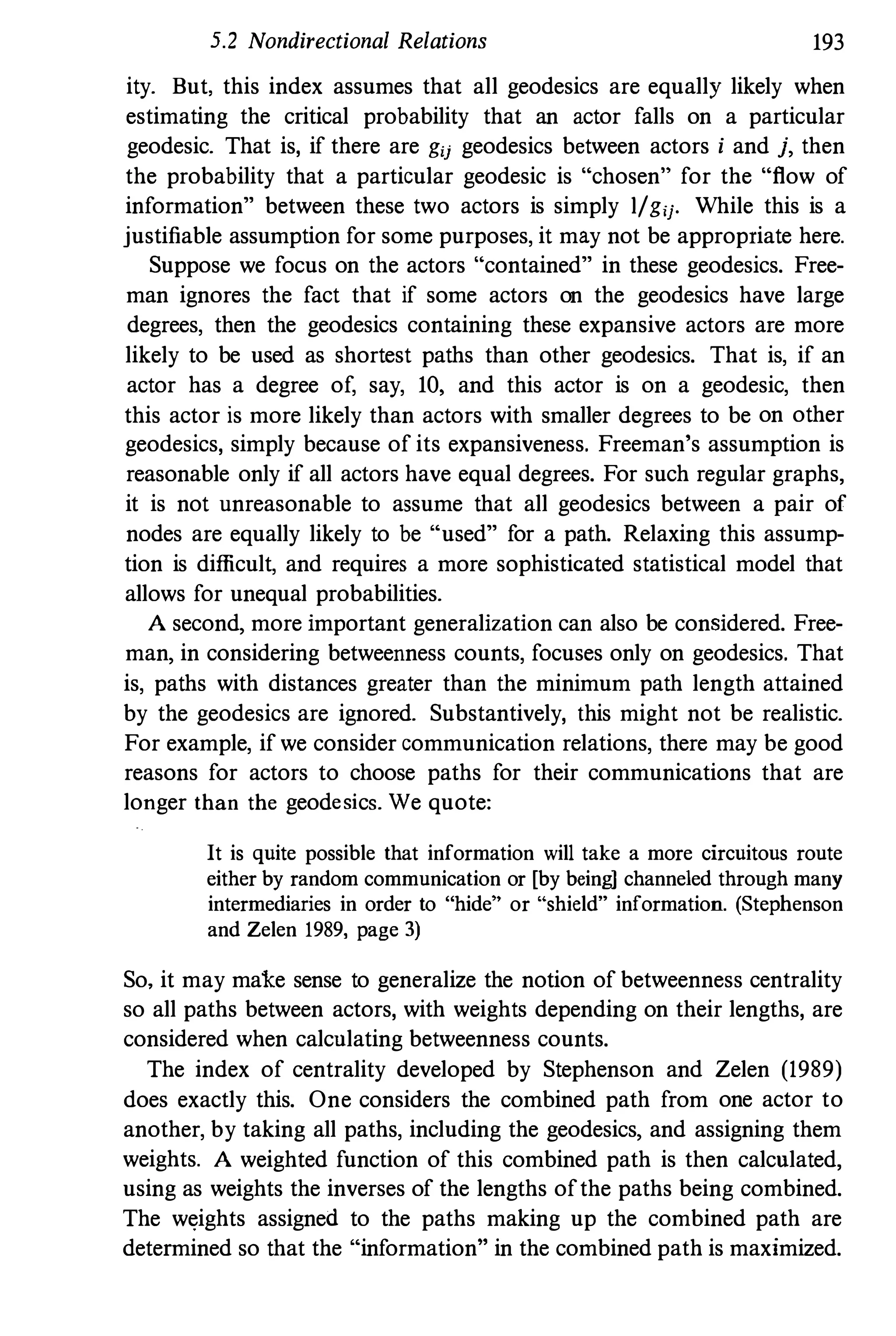 5.2 Nondirectional Relations 193
ity. But. this index assumes that all geodesics are equally likely when
estimating the critical probability that an actor falls on a particular
geodesic. That is, if there are gij geodesics between actors i and j, then
the probability that a particular geodesic is "chosen" for the "flow of
information" between these two actors is simply l/gij. While this is a
justifiable assumption for some purposes, it may not be appropriate here.
Suppose we focus on the actors "contained" in these geodesics. Free­
man ignores the fact that if some actors on the geodesics have large
degrees, then the geodesics containing these expansive actors are more
likely to be used as shortest paths than other geodesics. That is, if an
actor has a degree of, say, 10, and this actor is on a geodesic, then
this actor is more likely than actors with smaller degrees to be on other
geodesics, simply because of its expansiveness. Freeman's assumption is
reasonable only if all actors have equal degrees. For such regular graphs,
it is not unreasonable to assume that all geodesics between a pair of
nodes are equally likely to be "used" for a path. Relaxing this assump­
tion is difficult, and requires a more sophisticated statistical model that
allows for unequal probabilities.
A second, more important generalization can also be considered. Free­
man, in considering betweenness counts, focuses only on geodesics. That
is, paths with distances greater than the minimum path length attained
by the geodesics are ignored. Substantively, this might not be realistic.
For example, if we consider communication relations, there may be good
reasons for actors to choose paths for their communications that are
longer than the geodesics. We quote:
It is quite possible that information will take a more circuitous route
either by random communication or [by being] channeled through many
intermediaries in order to "hide" or "shield" information. (Stephenson
and Zelen 1989, page 3)
So, it may make sense to generalize the notion of betweenness centrality
so all paths between actors, with weights depending on their lengths, are
considered when calcnlating betweenness counts.
The index of centrality developed by Stephenson and Zelen (1989)
does exactly this. One considers the combined path from one actor to
another, by taking all paths, including the geodesics, and assigning them
weights. A weighted function of this combined path is then calcnlated,
using as weights the inverses of the lengths of the paths being combined.
The weights assigned to the paths making up the combined path are
determined so that the "information" in the combined path is maximized.
 