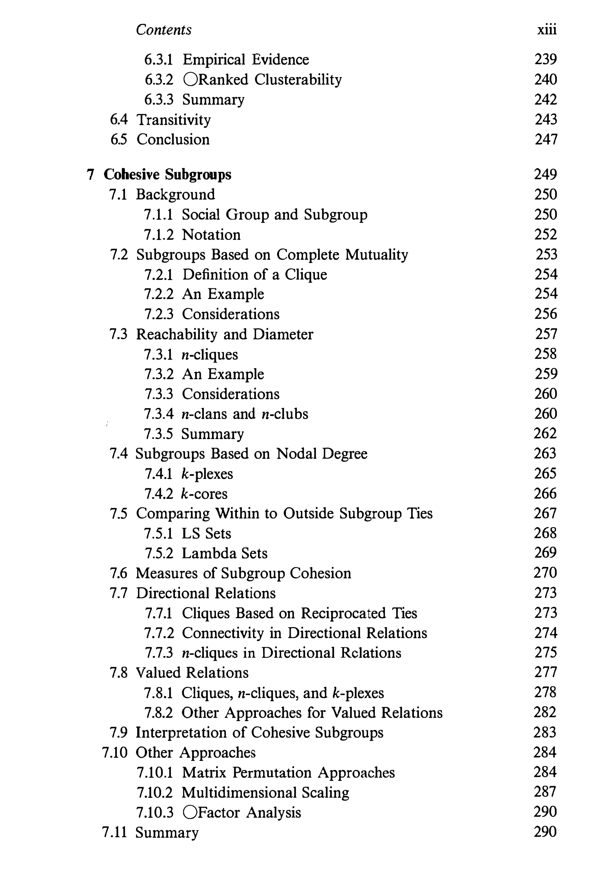 Contents xiii
6.3.1 Empirical Evidence 239
6.3.2 ORanked Clusterability 240
6.3.3 Summary 242
6.4 Transitivity 243
6.5 Conclusion 247
7 Cohesive Subgroups 249
7.1 Backgrouud 250
7.1.1 Social Group and Subgroup 250
7.1.2 Notation 252
7.2 Subgroups Based on Complete Mutuality 253
7.2.1 Definition of a Clique 254
7.2.2 An Example 254
7.2.3 Considerations 256
7.3 Reachability and Diameter 257
7.3.1 n-cliques 258
7.3.2 An Example 259
7.3.3 Considerations 260
7.3.4 n-clans and n-clubs 260
7.3.5 Summary 262
7.4 Subgroups Based on Nodal Degree 263
7.4.1 k-plexes 265
7.4.2 k-cores 266
7.5 Comparing Within to Outside Subgroup Ties 267
7.5.1 LS Sets 268
7.5.2 Lambda Sets 269
7.6 Measures of Subgroup Cohesion 270
7.7 Directional Relations 273
7.7.1 Cliques Based on Reciprocated Ties 273
7.7.2 Connectivity in Directional Relations 274
7.7.3 n-cliques in Directional Relations 275
7.8 Valued Relations 277
7.8.1 Cliques,n-cliques,and k-plexes 278
7.8.2 Other Approaches for Valued Relations 282
7.9 Interpretation of Cohesive Subgroups 283
7.10 Other Approaches 284
7.10.1 Matrix Permutation Approaches 284
7.10.2 Multidimensional Scaling 287
7.10.3 OFactor Analysis 290
7.11 Summary 290
 