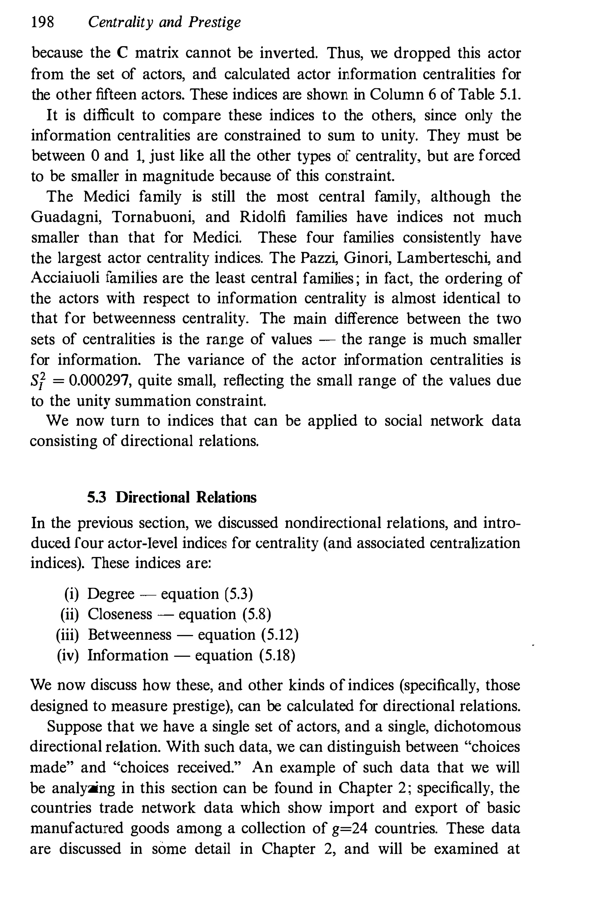 198 Centrality and Prestige
because the C matrix cannot be inverted. Thus, we dropped this actor
from the set of actors, and calculated actor information centralities for
the other fifteen actors. These indices are shown in Column 6 of Table 5.1.
It is difficult to compare these indices to the others, since only the
information centralities are constrained to sum to unity. They must be
between 0 and 1, just like all the other types of centrality, but are forced
to be smaller in magnitude because of this constraint.
The Medici family is still the most central family, although the
Guadagni, Tornabuoni, and Ridolfi families have indices not much
smaller than that for Medici. These four families consistently have
the largest actor centrality indices. The Pazz� Ginori, Lambertesch� and
Acciaiuoli families are the least central families ; in fact, the ordering of
the actors with respect to information centrality is almost identical to
that for betweenness centrality, The main difference between the two
sets of centralities is the range of values - the range is much smaller
for information. The variance of the actor information centralities is
Sf = 0.000297, quite small, reflecting the small range of the values due
to the unity summation constraint.
We now turn to indices that can be applied to social network data
consisting of directional relations.
5.3 Directional Relations
In the previous section, we discussed nondirectional relations, and intro­
duced four actur-Ievel indices for centrality (and associated centralization
indices). These indices are:
(i) Degree - equation (5.3)
(ii) Closeness - equation (5.8)
(iii) Betweenness - equation (5.12)
(iv) Information - equation (5.18)
We now discuss how these, and other kinds ofindices (specifically, those
designed to measure prestige), can be calculated for directional relations.
Suppose that we have a single set of actors, and a single, dichotomous
directional relation. With such data, we can distinguish between "choices
made" and "choices received." An example of such data that we will
be analyzing in this section can be found in Chapter 2; specifically, the
countries trade network data which show import and export of basic
manufactured goods among a collection of g=24 countries. These data
are discussed in some detail in Chapter 2, and will be examined at
 