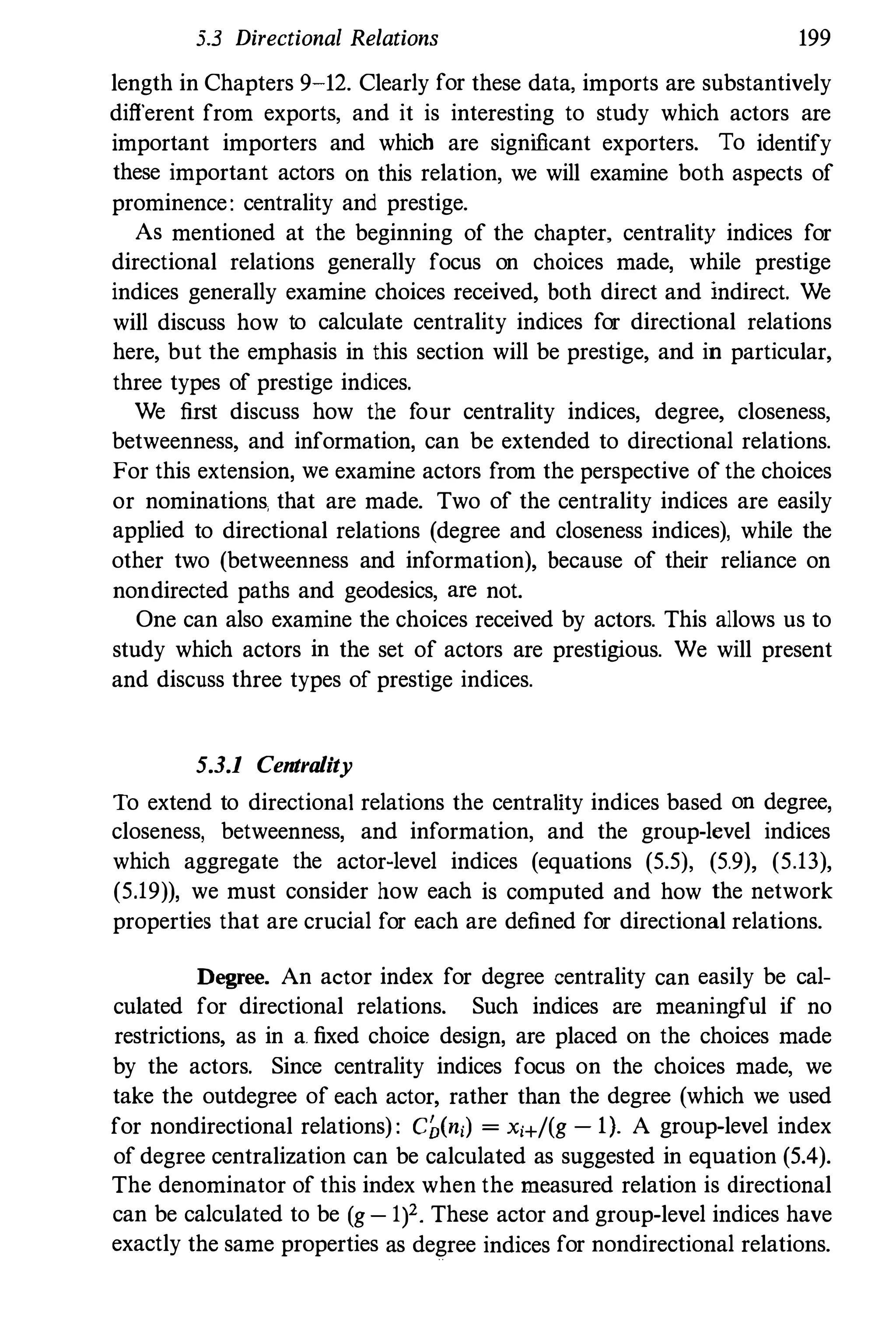 5.3 Directional Relations 199
length in Chapters 9-12. Clearly for these data. imports are substantively
different from exports, and it is interesting to study which actors are
important importers and which are significant exporters. To identify
these important actors on this relation, we will examine both aspects of
prominence: centrality and prestige.
As mentioned at the beginning of the chapter, centrality indices for
directional relations generally focus on choices made, while prestige
indices generally examine choices received, both direct and indirect. We
will discuss how to calculate centrality indices for directional relations
here, but the emphasis in this section will be prestige, and in particular,
three types of prestige indices.
We first discuss how the four centrality indices, degree, closeness,
betweenness, and information, can be extended to directional relations.
For this extension, we examine actors from the perspective of the choices
or nominations. that are made. Two of the centrality indices are easily
applied to directional relations (degree and closeness indices), while the
other two (betweenness and information), because of their reliance on
nondirected paths and geodesics, are not.
One can also examine the choices received by actors. This allows us to
study which actors in the set of actors are prestigious. We will present
and discuss three types of prestige indices.
5.3.1 Centrality
To extend to directional relations the centrality indices based on degree,
closeness, betweenness, and information, and the group-level indices
which aggregate the actor-level indices (equations (5.5), (5.9), (5.13),
(5.19)), we must consider how each is computed and how the network
properties that are crucial for each are defined for directional relations.
Degree. An actor index for degree centrality can easily be cal­
culated for directional relations. Such indices are meaningful if no
restrictions, as in a. fixed choice design, are placed on the choices made
by the actors. Since centrality indices focus on the choices made, we
take the outdegree of each actor, rather than the degree (which we used
for nondirectional relations) : eben,) = x,+/(g -
1). A group-level index
of degree centralization can be calculated as suggested in equation (5.4).
The denominator of this index when the measured relation is directional
can be calculated to be (g - lf. These actor and group-level indices have
exactly the same properties as degree indices for nondirectional relations.
 