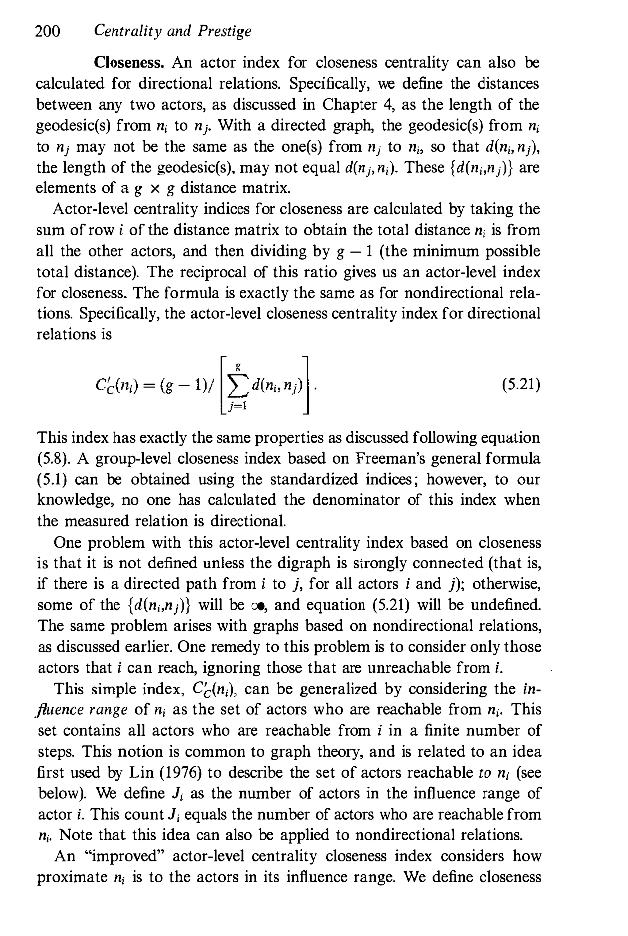 200 Centrality and Prestige
Closeness. An actor index for closeness centrality can also be
calculated for directional relations. Specifically, we define the distances
between any two actors, as discussed in Chapter 4, as the length of the
geodesic(s) from n; to nj. With a directed graph, the geodesic(s) from n;
to nj may not be tbe same as the one(s) from nj to n;, so that d(n;, nj),
the length of the geodesic(s), may not equal d(nj, n;). These {d(n;,nj)} are
elements of a g X g distance matrix.
Actor-level centrality indices for closeness are calculated by taking the
sum ofrow i of the distance matrix to obtain the total distance n; is from
all the other actors, and then dividing by g - 1 (the minimum possible
total distance). The reciprocal of this ratio gives us an actor-level index
for closeness. The formula is exactly the same as for nondirectional rela­
tions. Specifically, the actor-level closeness centrality index for directional
relations is
(5.21)
This index has exactly the same properties as discussed following equation
(5.8). A group-level closeness index based on Freeman's general formula
(5.1) can be obtained using the standardized indices ; however, to Our
knowledge, no one has calculated the denominator of this index when
the measured relation is directional.
One problem with this actor-level centrality index based on closeness
is that it is not defined unless the digraph is strongly connected (that is,
if there is a directed path from i to j, for all actors i and j); otherwise,
some of the {d(n;,nj)} will be co, and equation (5.21) will be undefined.
The same problem arises with graphs based on nondirectional relations,
as discussed earlier. One remedy to this problem is to consider only those
actors that i can reach, ignoring those that are unreachable from i.
This simple index, C�(n;), can be generalized by considering the in­
fluence range of n; as the set of actors who are reachable from n;. This
set contains all actors who are reachable from i in a finite number of
steps. This notion is common to graph theory, and is related to an idea
first used by Lin (1976) to describe the set of actors reachable to n; (see
below). We define J; as the number of actors in the influence range of
actor i. This count J; equals the number of actors who are reachable from
n;. Note that this idea can also be applied to nondirectional relations.
An "improved" actor-level centrality closeness index considers how
proximate n; is to the actors in its influence range. We define closeness
 