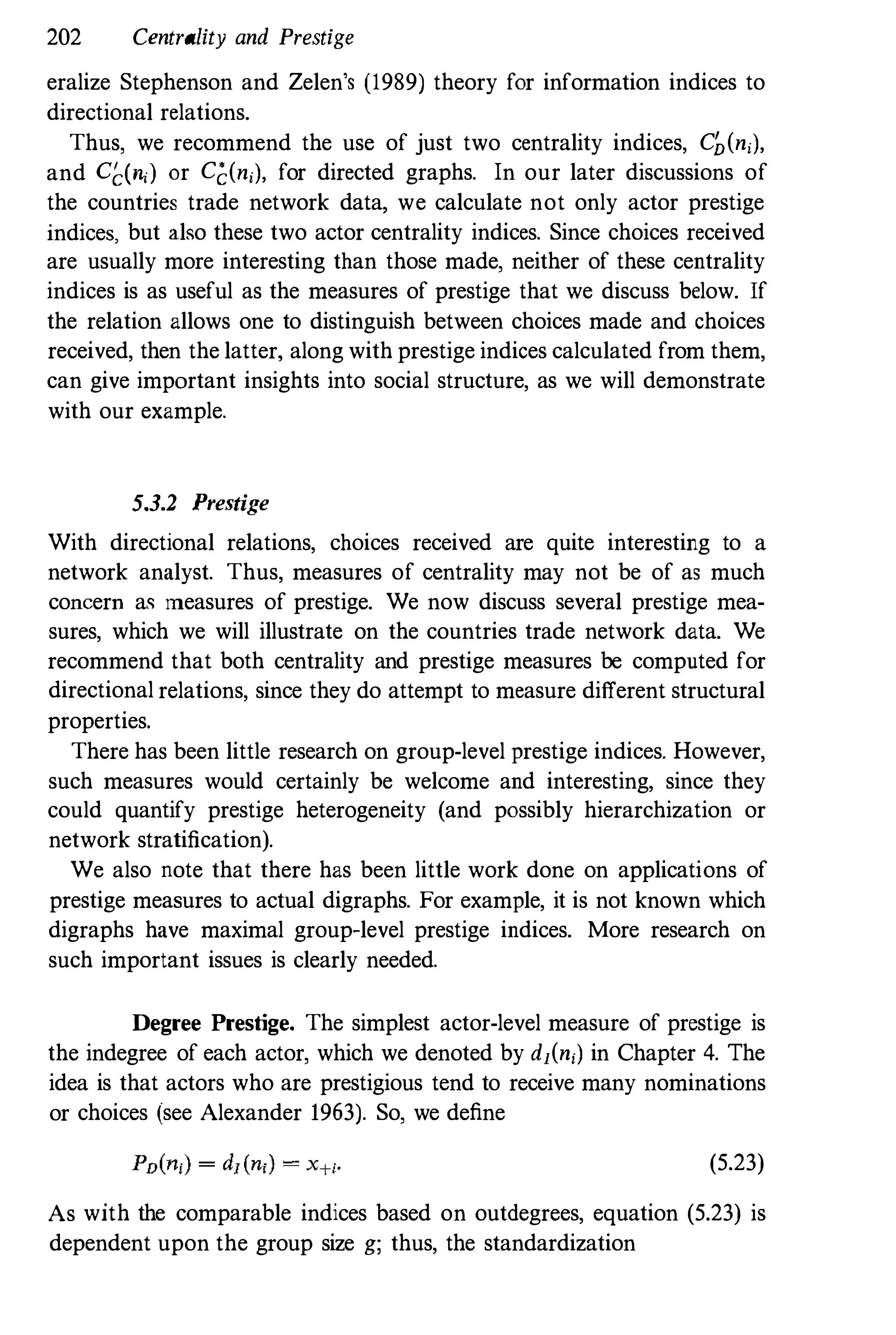 202 Centrality and Prestige
eralize Stephenson and Zelen's (1989) theory for information indices to
directional relations.
Thus, we recommend the use of just two centrality indices, C�(n,),
and C�(n,) or Cc(n;), for directed graphs. In our later discussions of
the countries trade network data, we calculate not only actor prestige
indices, but also these two actor centrality indices. Since choices received
are usually more interesting than those made, neither of these centrality
indices is as useful as the measures of prestige that we discuss below. If
the relation allows one to distinguish between choices made and choices
received, then the latter, along with prestige indices calculated from them,
can give important insights into social structure, as we will demonstrate
with our example.
5.3.2 Prestige
With directional relations, choices received are quite interesting to a
network analyst. Thus, measures of centrality may not be of as much
concern as measures of prestige. We now discuss several prestige mea­
sures, which we will illustrate on the countries trade network data. We
recommend that both centrality and prestige measures be computed for
directional relations, since they do attempt to measure different structural
properties.
There has been little research on group-level prestige indices. However,
such measures would certainly be welcome and interesting, since they
could quantify prestige heterogeneity (and possibly hierarchization or
network stratification).
We also note that there has been little work done on applications of
prestige measures to actual digraphs. For example, it is not known which
digraphs have maximal group-level prestige indices. More research on
such important issues is clearly needed.
Degree Prestige. The simplest actor-level measure of prestige is
the indegree of each actor, which we denoted by d1(n;) in Chapter 4. The
idea is that actors who are prestigious tend to receive many nominations
or choices (see Alexander 1963). So, we define
(5.23)
As with the comparable indices based on outdegrees, equation (5.23) is
dependent upon the group size g; thus, the standardization
 