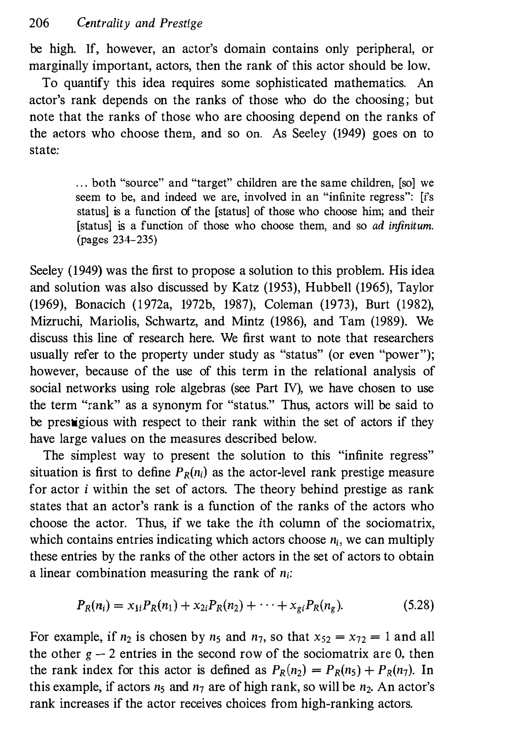 206 Centrality and Prestige
be high. If, however, an actor's domain contains only peripheral, or
marginally important, actors, then the rank of this actor should be low.
To quantify this idea requires some sophisticated mathematics. An
actor's rank depends on the ranks of those who do the choosing; but
note that the ranks of those who are choosing depend on the ranks of
the actors who choose them, and so on. As Seeley (1949) goes on to
state:
. . . both "source" and "target" children are the same children, [so] we
seem to be, and indeed we are, involved in an "infinite regress": [i's
status1 is a f
unction of the [status] of those who choose him; and their
[status1 is a function of those who choose them, and so ad in
finitum.
(pages 234-235)
Seeley (1949) was the first to propose a solution to this problem. His idea
and solution was also discussed by Katz (1953), Hubbell (1965), Taylor
(1969), Bonacich (1972a, 1972b, 1987), Coleman (1973), Burt (1982),
Mizruchi, Mariolis, Schwartz, and Mintz (1986), and Tam (1989). We
discuss this line of research here. We first want to note that researchers
usually refer to the property under study as "status" (or even "power");
however, because of the use of this term in the relational analysis of
social networks using role algebras (see Part IV), we have chosen to use
the term "rank" as a synonym for "status." Thus, actors will be said to
be prestigious with respect to their rank within the set of actors if they
have large values on the measures described below.
The simplest way to present the solution to this "infinite regress"
situation is first to define PR(n,) as the actor-level rank prestige measure
for actor i within the set of actors. The theory behind prestige as rank
states that an actor's rank is a function of the ranks of the actors who
choose the actor. Thus, if we take the ith column of the sociomatrix,
which contains entries indicating which actors choose n" we can multiply
these entries by the ranks of the other actors in the set of actors to obtain
a linear combination measuring the rank of n,:
(5.28)
For example, if n2 is chosen by ns and n7, so that XS2 = X72 = 1 and all
the other g - 2 entries in the second row of the sociomatrix are 0, then
the rank index for this actor is defined as PR(n2) = PR(ns) + PR(n7)' In
this example, if actors ns and n7 are ofhigh rank, so will be n2. An actor's
rank increases if the actor receives choices from high-ranking actors.
 