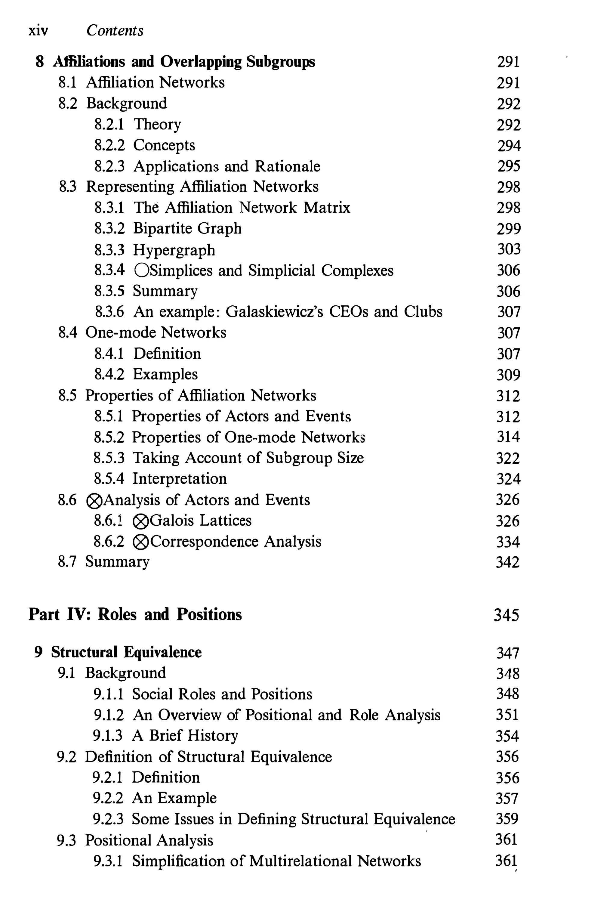 xiv Contents
8 Affiliations and Overlapping Subgroups 291
8.1 Affiliation Networks 291
8.2 Background 292
8.2.1 Theory 292
8.2.2 Concepts 294
8.2.3 Applications and Rationale 295
8.3 Representing Affiliation Networks 298
8.3.1 The Affiliation Network Matrix 298
8.3.2 Bipartite Graph 299
8.3.3 Hypergraph 303
8.3.4 OSimplices and Simplicial Complexes 306
8.3.5 Summary 306
8.3.6 An example: Galaskiewicz's CEOs and Clubs 307
8.4 One-mode Networks 307
8.4.1 Definition 307
8.4.2 Examples 309
8.5 Properties of Affiliation Networks 312
8.5.1 Properties of Actors and Events 312
8.5.2 Properties of One-mode Networks 314
8.5.3 Taking Account of Subgroup Size 322
8.5.4 Interpretation 324
8.6 ®Analysis of Actors and Events 326
8.6.1 ®Galois Lattices 326
8.6.2 ®Correspondence Analysis 334
8.7 Summary 342
Part IV: Roles and Positions 345
9 Structural Equivalence 347
9.1 Background 348
9.1.1 Social Roles and Positions 348
9.1.2 An Overview of Positional and Role Analysis 351
9.1.3 A Brief History 354
9.2 Definition of Structnral Equivalence 356
9.2.1 Definition 356
9.2.2 An Example 357
9.2.3 Some Issues in Defining Structural Equivalence 359
9.3 Positional Analysis 361
9.3.1 Simplification of Multirelational Networks 361
 
