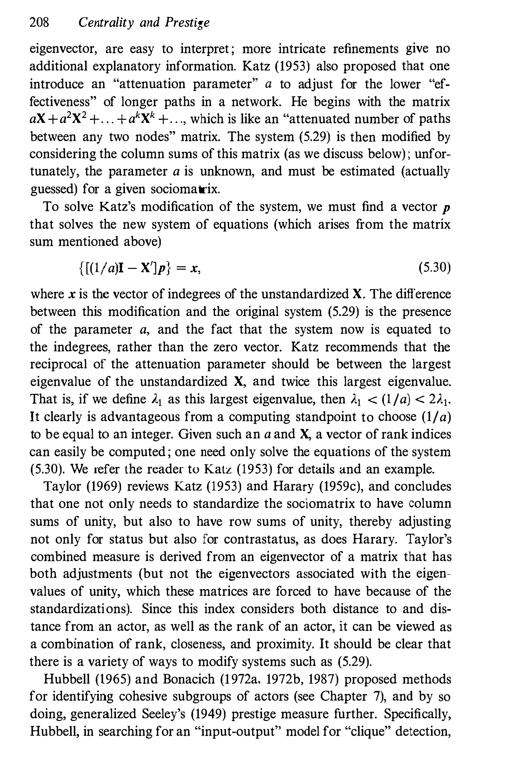 208 Centrality and Prestige
eigenvector, are easy to interpret ; more intricate refinements give no
additional explanatory information. Katz (1953) also proposed that one
introduce an "attenuation parameter" a to adjust for the lower "ef­
fectiveness" of longer paths in a network. He begins with the matrix
aX+a2X2 +. . . +akXk +. . ., which is like an "attenuated number of paths
between any two nodes" matrix. The system (5.29) is then modified by
considering the column sums ofthis matrix (as we discuss below) ; unfor­
tunately, the parameter a is unknown, and must be estimated (actually
guessed) for a given sociomatrix.
To solve Katz's modification of the system, we must find a vector p
that solves the new system of equations (which arises f
rom the matrix
sum mentioned above)
{[(IIalI - X']p} = x, (5.30)
where x is the vector of indegrees of the unstandardized X. The difference
between this modification and the original system (5.29) is the presence
of the parameter a, and the fact that the system now is equated to
the indegrees, rather than the zero vector. Katz recommends that the
reciprocal of the attenuation parameter should be between the largest
eigenvalue of the unstandardized X, and twice this largest eigenvalue.
That is, if we define Al as this largest eigenvalue, then Al < (I/a) < 2Al.
It clearly is advantageous from a computing standpoint to choose (1/a)
to be equal to an integer. Given such an a and X, a vector of rank indices
can easily be computed ; one need only solve the equations of the system
(5.30). We refer the reader to Katz (1953) for details and an example.
Taylor (1969) reviews Katz (1953) and Harary (1959c), and concludes
that one not only needs to standardize the sociomatrix to have column
sums of unity, but also to have row sums of unity, thereby adjusting
not only for status but also for contrastatus, as does Harary. Taylor's
combined measure is derived from an eigenvector of a matrix that has
both adjustments (but not the eigenvectors associated with the eigen­
values of unity, which these matrices are forced to have because of the
standardizations). Since this index considers both distance to and dis­
tance from an actor, as well as the rank of an actor, it can be viewed as
a combination of rank, closeness, and proximity. It should be clear that
there is a variety of ways to modify systems such as (5.29).
Hubbell (1965) and Bonacich (1972a, 1972b, 1987) proposed methods
for identifying cohesive subgroups of actors (see Chapter 7), and by so
doing, generalized Seeley's (1949) prestige measure further. Specifically,
Hubbell, in searching for an "input-output" model for "clique" detection,
 